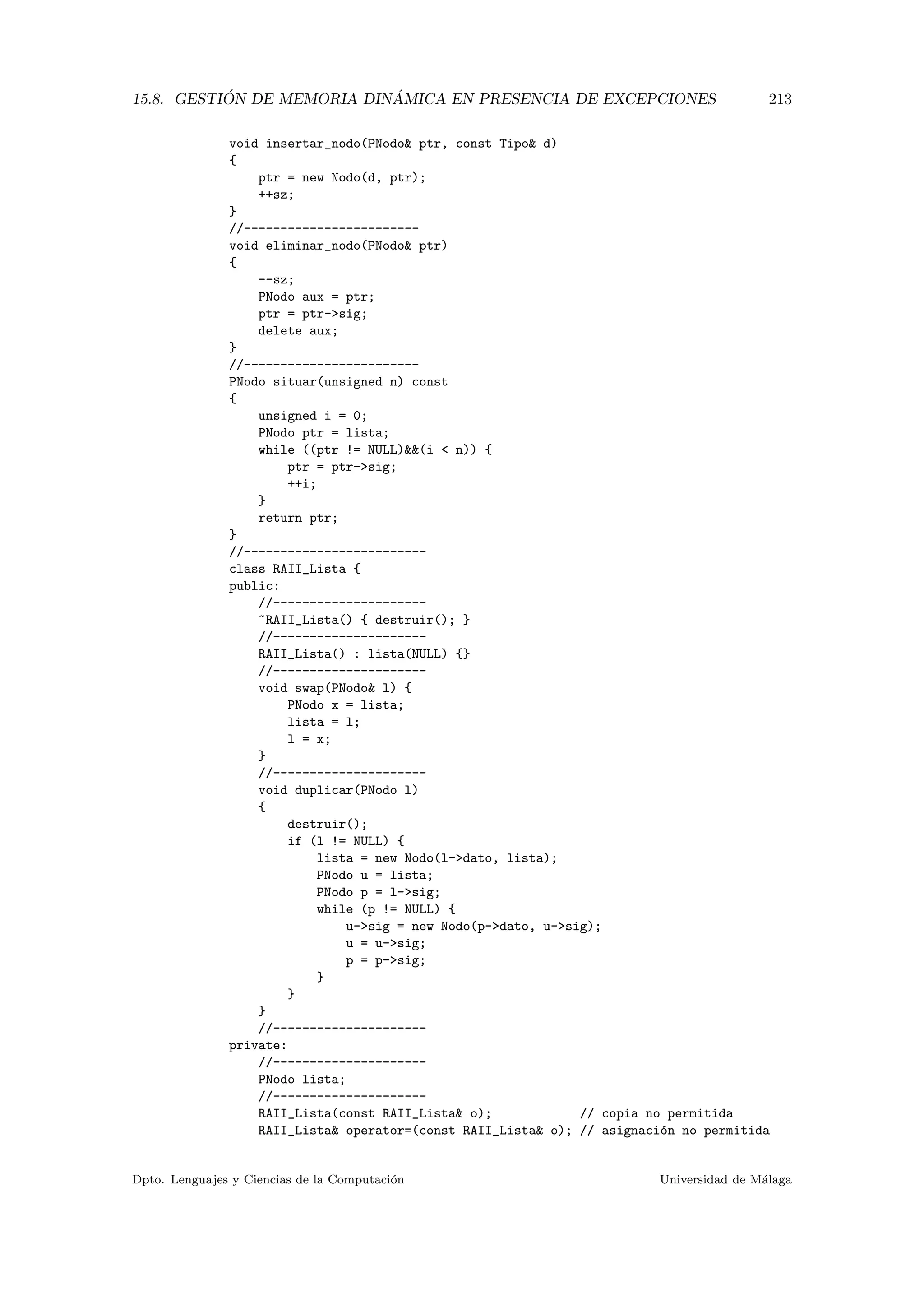15.8. GESTI ´ON DE MEMORIA DIN ´AMICA EN PRESENCIA DE EXCEPCIONES 213
void insertar_nodo(PNodo ptr, const Tipo d)
{
ptr = new Nodo(d, ptr);
++sz;
}
//------------------------
void eliminar_nodo(PNodo ptr)
{
--sz;
PNodo aux = ptr;
ptr = ptr-sig;
delete aux;
}
//------------------------
PNodo situar(unsigned n) const
{
unsigned i = 0;
PNodo ptr = lista;
while ((ptr != NULL)(i  n)) {
ptr = ptr-sig;
++i;
}
return ptr;
}
//-------------------------
class RAII_Lista {
public:
//---------------------
~RAII_Lista() { destruir(); }
//---------------------
RAII_Lista() : lista(NULL) {}
//---------------------
void swap(PNodo l) {
PNodo x = lista;
lista = l;
l = x;
}
//---------------------
void duplicar(PNodo l)
{
destruir();
if (l != NULL) {
lista = new Nodo(l-dato, lista);
PNodo u = lista;
PNodo p = l-sig;
while (p != NULL) {
u-sig = new Nodo(p-dato, u-sig);
u = u-sig;
p = p-sig;
}
}
}
//---------------------
private:
//---------------------
PNodo lista;
//---------------------
RAII_Lista(const RAII_Lista o); // copia no permitida
RAII_Lista operator=(const RAII_Lista o); // asignaci´on no permitida
Dpto. Lenguajes y Ciencias de la Computaci´on Universidad de M´alaga
 