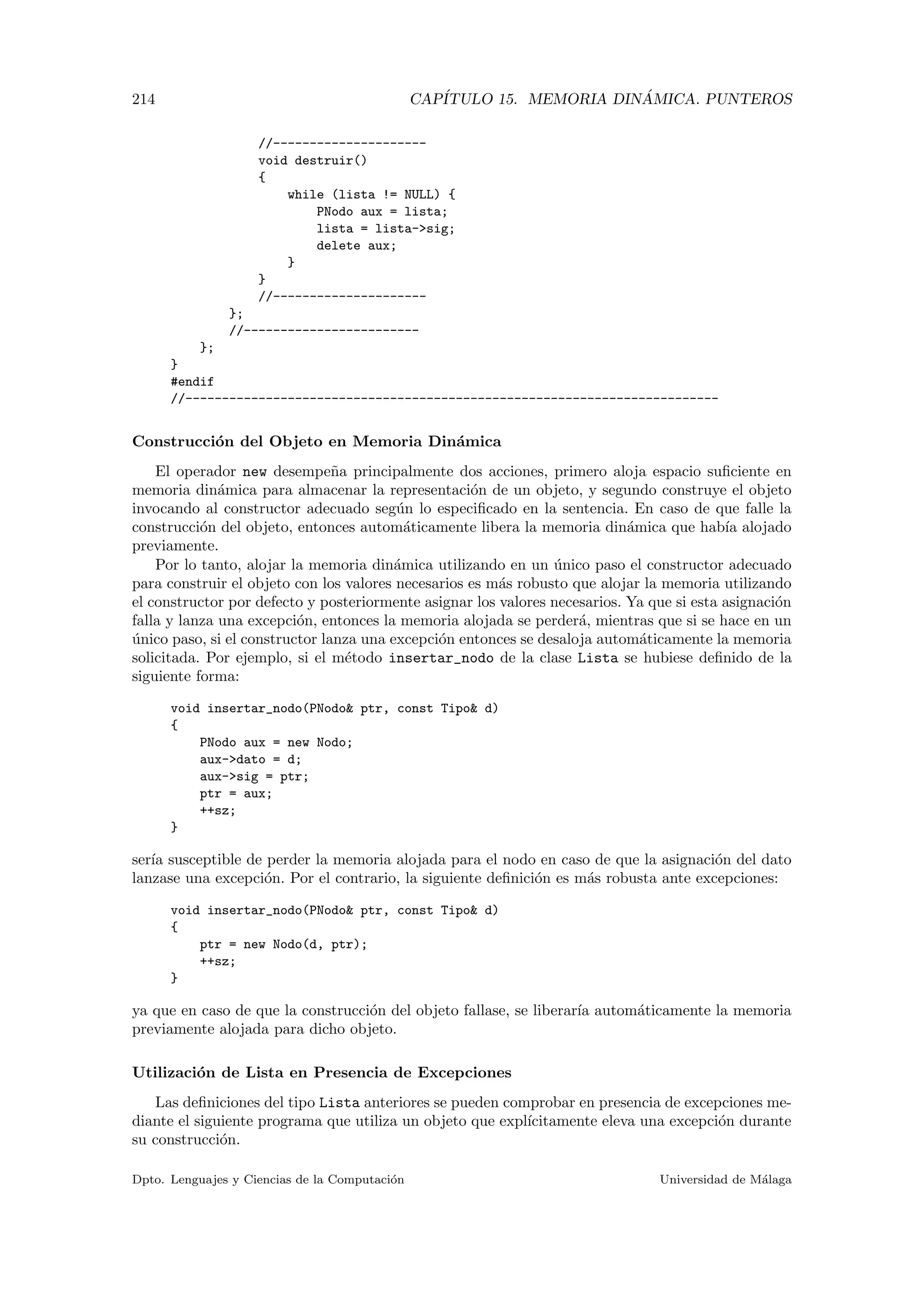 214 CAP´ITULO 15. MEMORIA DIN ´AMICA. PUNTEROS
//---------------------
void destruir()
{
while (lista != NULL) {
PNodo aux = lista;
lista = lista-sig;
delete aux;
}
}
//---------------------
};
//------------------------
};
}
#endif
//-------------------------------------------------------------------------
Construcci´on del Objeto en Memoria Din´amica
El operador new desempe˜na principalmente dos acciones, primero aloja espacio suﬁciente en
memoria din´amica para almacenar la representaci´on de un objeto, y segundo construye el objeto
invocando al constructor adecuado seg´un lo especiﬁcado en la sentencia. En caso de que falle la
construcci´on del objeto, entonces autom´aticamente libera la memoria din´amica que hab´ıa alojado
previamente.
Por lo tanto, alojar la memoria din´amica utilizando en un ´unico paso el constructor adecuado
para construir el objeto con los valores necesarios es m´as robusto que alojar la memoria utilizando
el constructor por defecto y posteriormente asignar los valores necesarios. Ya que si esta asignaci´on
falla y lanza una excepci´on, entonces la memoria alojada se perder´a, mientras que si se hace en un
´unico paso, si el constructor lanza una excepci´on entonces se desaloja autom´aticamente la memoria
solicitada. Por ejemplo, si el m´etodo insertar_nodo de la clase Lista se hubiese deﬁnido de la
siguiente forma:
void insertar_nodo(PNodo ptr, const Tipo d)
{
PNodo aux = new Nodo;
aux-dato = d;
aux-sig = ptr;
ptr = aux;
++sz;
}
ser´ıa susceptible de perder la memoria alojada para el nodo en caso de que la asignaci´on del dato
lanzase una excepci´on. Por el contrario, la siguiente deﬁnici´on es m´as robusta ante excepciones:
void insertar_nodo(PNodo ptr, const Tipo d)
{
ptr = new Nodo(d, ptr);
++sz;
}
ya que en caso de que la construcci´on del objeto fallase, se liberar´ıa autom´aticamente la memoria
previamente alojada para dicho objeto.
Utilizaci´on de Lista en Presencia de Excepciones
Las deﬁniciones del tipo Lista anteriores se pueden comprobar en presencia de excepciones me-
diante el siguiente programa que utiliza un objeto que expl´ıcitamente eleva una excepci´on durante
su construcci´on.
Dpto. Lenguajes y Ciencias de la Computaci´on Universidad de M´alaga
 