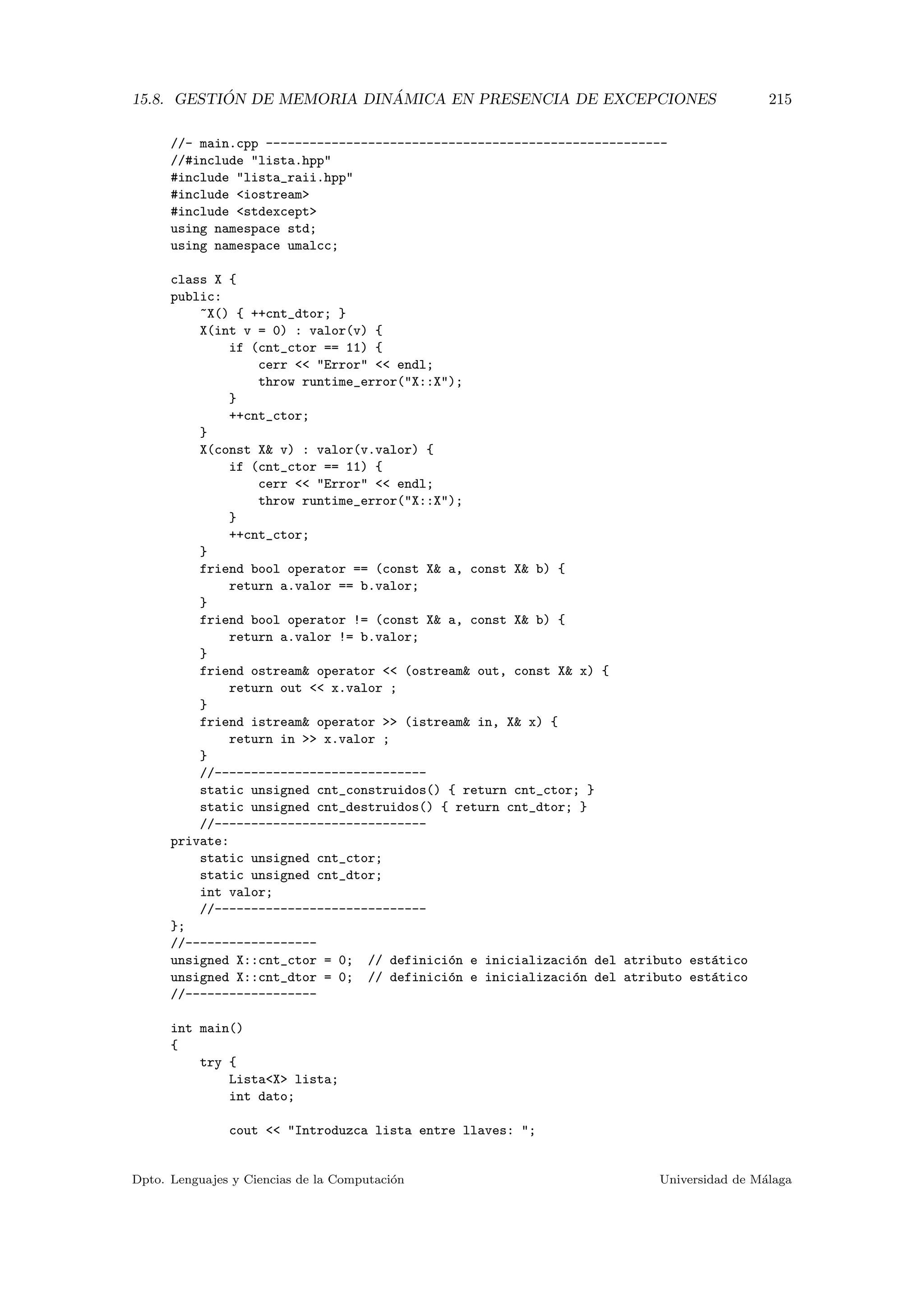 15.8. GESTI ´ON DE MEMORIA DIN ´AMICA EN PRESENCIA DE EXCEPCIONES 215
//- main.cpp -------------------------------------------------------
//#include lista.hpp
#include lista_raii.hpp
#include iostream
#include stdexcept
using namespace std;
using namespace umalcc;
class X {
public:
~X() { ++cnt_dtor; }
X(int v = 0) : valor(v) {
if (cnt_ctor == 11) {
cerr  Error  endl;
throw runtime_error(X::X);
}
++cnt_ctor;
}
X(const X v) : valor(v.valor) {
if (cnt_ctor == 11) {
cerr  Error  endl;
throw runtime_error(X::X);
}
++cnt_ctor;
}
friend bool operator == (const X a, const X b) {
return a.valor == b.valor;
}
friend bool operator != (const X a, const X b) {
return a.valor != b.valor;
}
friend ostream operator  (ostream out, const X x) {
return out  x.valor ;
}
friend istream operator  (istream in, X x) {
return in  x.valor ;
}
//-----------------------------
static unsigned cnt_construidos() { return cnt_ctor; }
static unsigned cnt_destruidos() { return cnt_dtor; }
//-----------------------------
private:
static unsigned cnt_ctor;
static unsigned cnt_dtor;
int valor;
//-----------------------------
};
//------------------
unsigned X::cnt_ctor = 0; // definici´on e inicializaci´on del atributo est´atico
unsigned X::cnt_dtor = 0; // definici´on e inicializaci´on del atributo est´atico
//------------------
int main()
{
try {
ListaX lista;
int dato;
cout  Introduzca lista entre llaves: ;
Dpto. Lenguajes y Ciencias de la Computaci´on Universidad de M´alaga
 