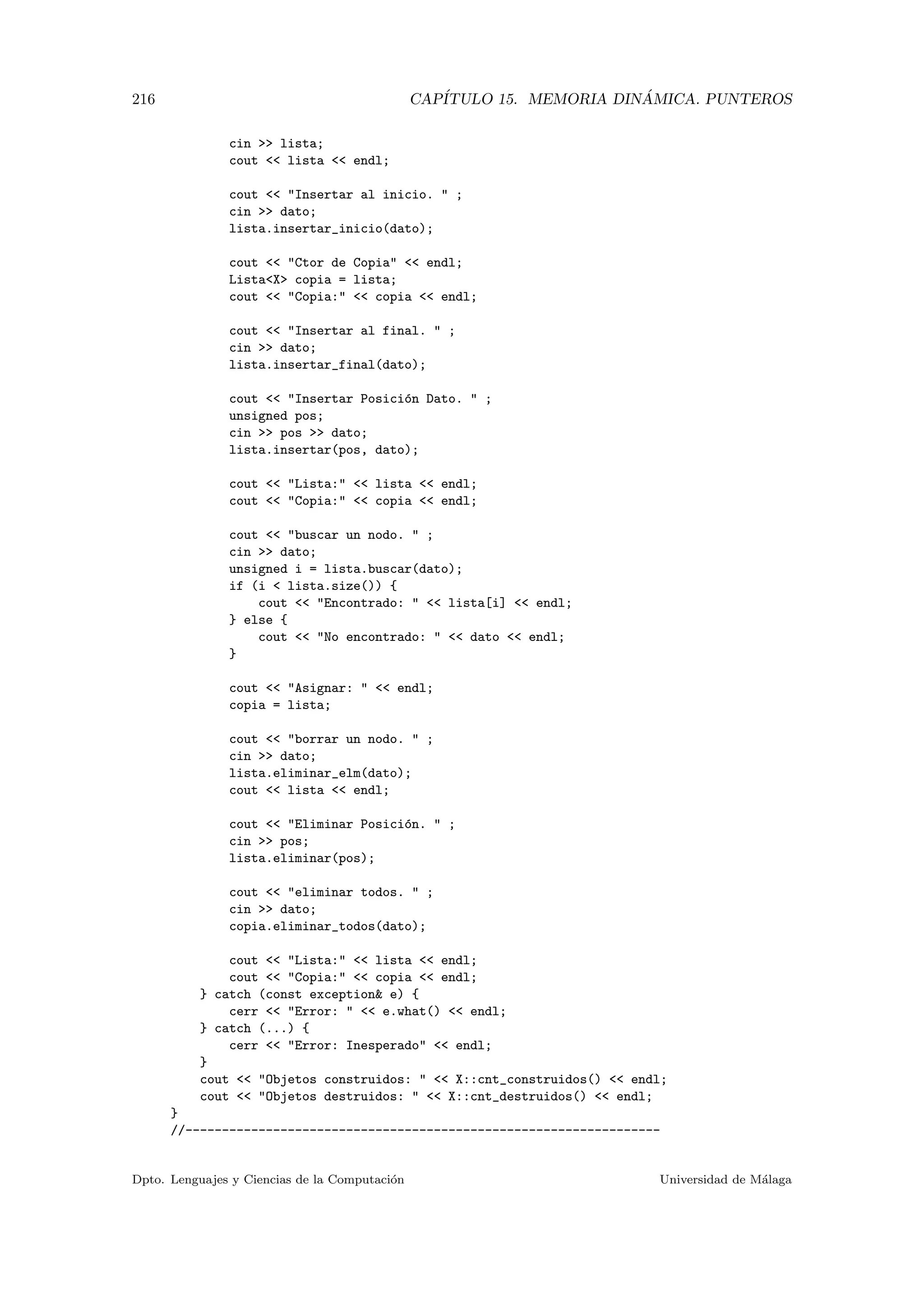 216 CAP´ITULO 15. MEMORIA DIN ´AMICA. PUNTEROS
cin  lista;
cout  lista  endl;
cout  Insertar al inicio.  ;
cin  dato;
lista.insertar_inicio(dato);
cout  Ctor de Copia  endl;
ListaX copia = lista;
cout  Copia:  copia  endl;
cout  Insertar al final.  ;
cin  dato;
lista.insertar_final(dato);
cout  Insertar Posici´on Dato.  ;
unsigned pos;
cin  pos  dato;
lista.insertar(pos, dato);
cout  Lista:  lista  endl;
cout  Copia:  copia  endl;
cout  buscar un nodo.  ;
cin  dato;
unsigned i = lista.buscar(dato);
if (i  lista.size()) {
cout  Encontrado:   lista[i]  endl;
} else {
cout  No encontrado:   dato  endl;
}
cout  Asignar:   endl;
copia = lista;
cout  borrar un nodo.  ;
cin  dato;
lista.eliminar_elm(dato);
cout  lista  endl;
cout  Eliminar Posici´on.  ;
cin  pos;
lista.eliminar(pos);
cout  eliminar todos.  ;
cin  dato;
copia.eliminar_todos(dato);
cout  Lista:  lista  endl;
cout  Copia:  copia  endl;
} catch (const exception e) {
cerr  Error:   e.what()  endl;
} catch (...) {
cerr  Error: Inesperado  endl;
}
cout  Objetos construidos:   X::cnt_construidos()  endl;
cout  Objetos destruidos:   X::cnt_destruidos()  endl;
}
//-----------------------------------------------------------------
Dpto. Lenguajes y Ciencias de la Computaci´on Universidad de M´alaga
 