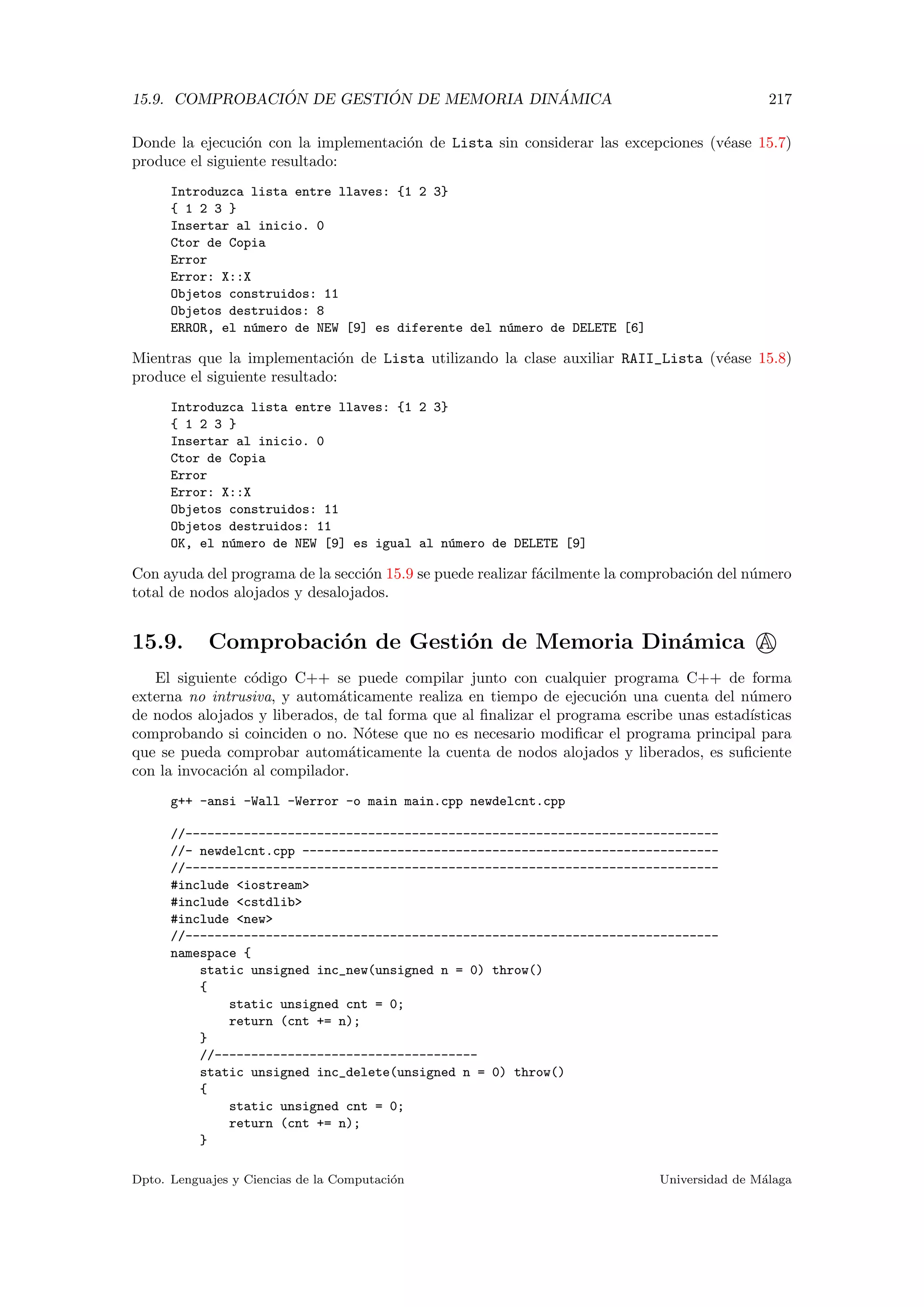 15.9. COMPROBACI ´ON DE GESTI ´ON DE MEMORIA DIN ´AMICA 217
Donde la ejecuci´on con la implementaci´on de Lista sin considerar las excepciones (v´ease 15.7)
produce el siguiente resultado:
Introduzca lista entre llaves: {1 2 3}
{ 1 2 3 }
Insertar al inicio. 0
Ctor de Copia
Error
Error: X::X
Objetos construidos: 11
Objetos destruidos: 8
ERROR, el n´umero de NEW [9] es diferente del n´umero de DELETE [6]
Mientras que la implementaci´on de Lista utilizando la clase auxiliar RAII_Lista (v´ease 15.8)
produce el siguiente resultado:
Introduzca lista entre llaves: {1 2 3}
{ 1 2 3 }
Insertar al inicio. 0
Ctor de Copia
Error
Error: X::X
Objetos construidos: 11
Objetos destruidos: 11
OK, el n´umero de NEW [9] es igual al n´umero de DELETE [9]
Con ayuda del programa de la secci´on 15.9 se puede realizar f´acilmente la comprobaci´on del n´umero
total de nodos alojados y desalojados.
15.9. Comprobaci´on de Gesti´on de Memoria Din´amica A
El siguiente c´odigo C++ se puede compilar junto con cualquier programa C++ de forma
externa no intrusiva, y autom´aticamente realiza en tiempo de ejecuci´on una cuenta del n´umero
de nodos alojados y liberados, de tal forma que al ﬁnalizar el programa escribe unas estad´ısticas
comprobando si coinciden o no. N´otese que no es necesario modiﬁcar el programa principal para
que se pueda comprobar autom´aticamente la cuenta de nodos alojados y liberados, es suﬁciente
con la invocaci´on al compilador.
g++ -ansi -Wall -Werror -o main main.cpp newdelcnt.cpp
//-------------------------------------------------------------------------
//- newdelcnt.cpp ---------------------------------------------------------
//-------------------------------------------------------------------------
#include iostream
#include cstdlib
#include new
//-------------------------------------------------------------------------
namespace {
static unsigned inc_new(unsigned n = 0) throw()
{
static unsigned cnt = 0;
return (cnt += n);
}
//------------------------------------
static unsigned inc_delete(unsigned n = 0) throw()
{
static unsigned cnt = 0;
return (cnt += n);
}
Dpto. Lenguajes y Ciencias de la Computaci´on Universidad de M´alaga
 