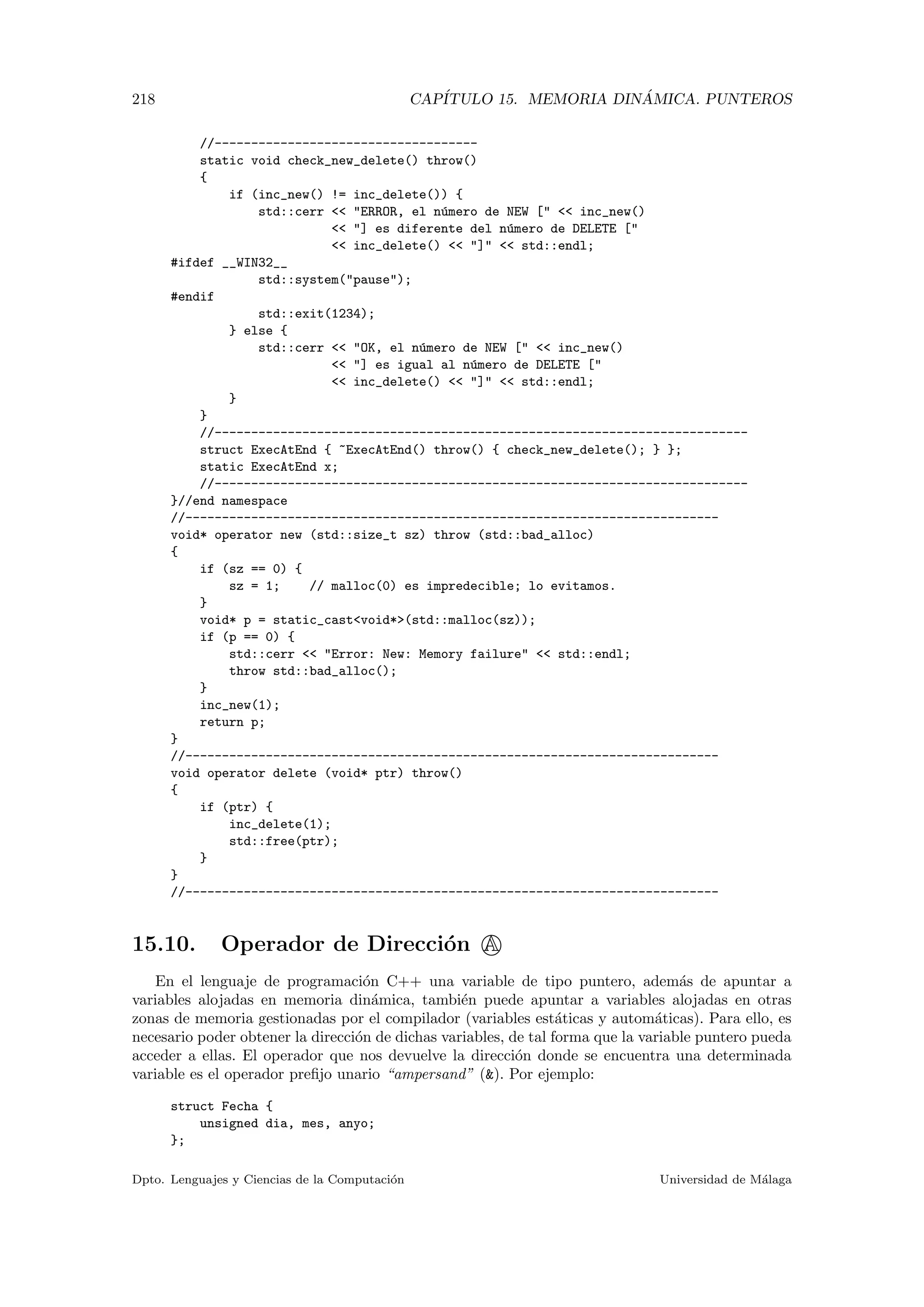 218 CAP´ITULO 15. MEMORIA DIN ´AMICA. PUNTEROS
//------------------------------------
static void check_new_delete() throw()
{
if (inc_new() != inc_delete()) {
std::cerr  ERROR, el n´umero de NEW [  inc_new()
 ] es diferente del n´umero de DELETE [
 inc_delete()  ]  std::endl;
#ifdef __WIN32__
std::system(pause);
#endif
std::exit(1234);
} else {
std::cerr  OK, el n´umero de NEW [  inc_new()
 ] es igual al n´umero de DELETE [
 inc_delete()  ]  std::endl;
}
}
//-------------------------------------------------------------------------
struct ExecAtEnd { ~ExecAtEnd() throw() { check_new_delete(); } };
static ExecAtEnd x;
//-------------------------------------------------------------------------
}//end namespace
//-------------------------------------------------------------------------
void* operator new (std::size_t sz) throw (std::bad_alloc)
{
if (sz == 0) {
sz = 1; // malloc(0) es impredecible; lo evitamos.
}
void* p = static_castvoid*(std::malloc(sz));
if (p == 0) {
std::cerr  Error: New: Memory failure  std::endl;
throw std::bad_alloc();
}
inc_new(1);
return p;
}
//-------------------------------------------------------------------------
void operator delete (void* ptr) throw()
{
if (ptr) {
inc_delete(1);
std::free(ptr);
}
}
//-------------------------------------------------------------------------
15.10. Operador de Direcci´on A
En el lenguaje de programaci´on C++ una variable de tipo puntero, adem´as de apuntar a
variables alojadas en memoria din´amica, tambi´en puede apuntar a variables alojadas en otras
zonas de memoria gestionadas por el compilador (variables est´aticas y autom´aticas). Para ello, es
necesario poder obtener la direcci´on de dichas variables, de tal forma que la variable puntero pueda
acceder a ellas. El operador que nos devuelve la direcci´on donde se encuentra una determinada
variable es el operador preﬁjo unario “ampersand” (). Por ejemplo:
struct Fecha {
unsigned dia, mes, anyo;
};
Dpto. Lenguajes y Ciencias de la Computaci´on Universidad de M´alaga
 