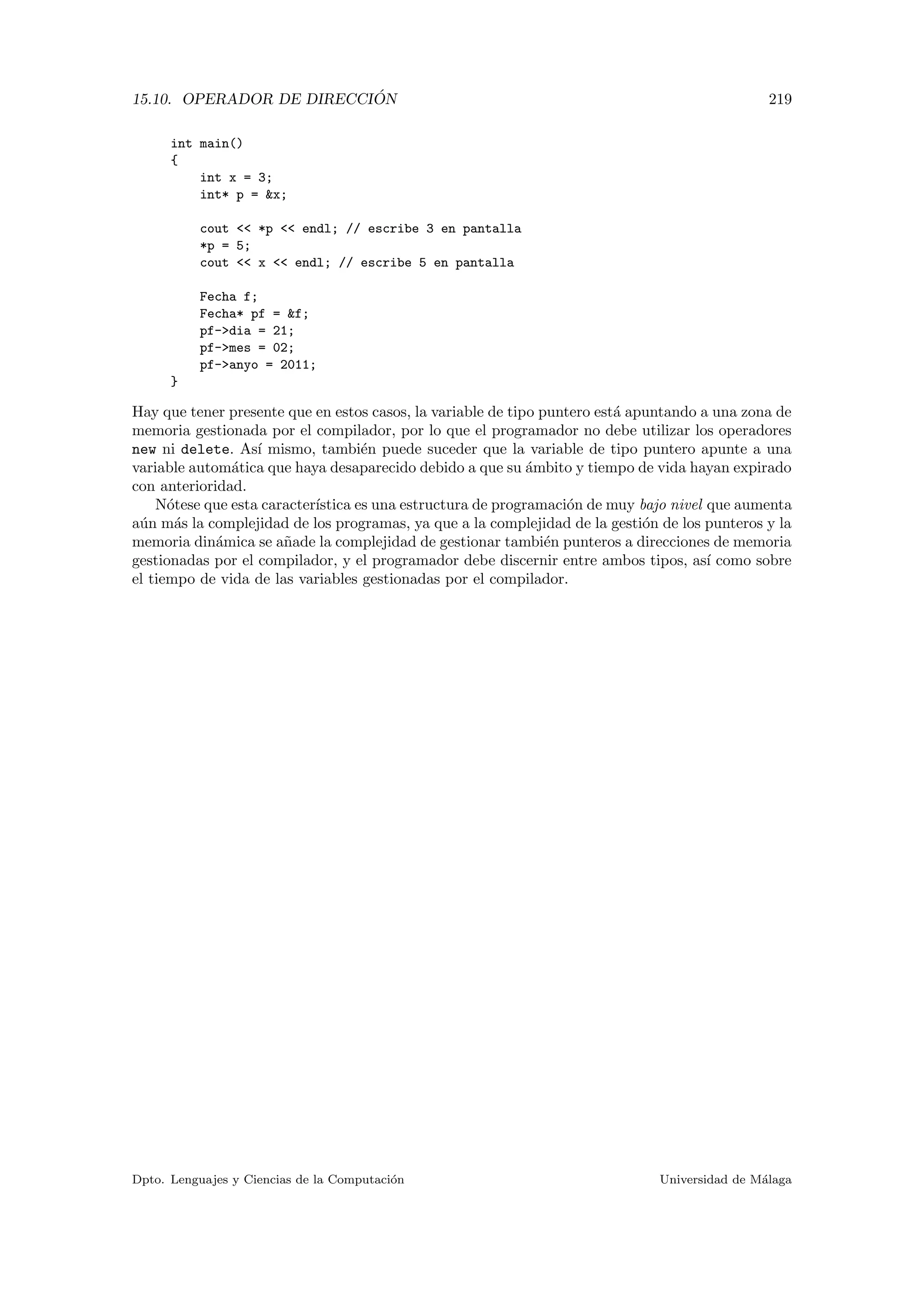 15.10. OPERADOR DE DIRECCI ´ON 219
int main()
{
int x = 3;
int* p = x;
cout  *p  endl; // escribe 3 en pantalla
*p = 5;
cout  x  endl; // escribe 5 en pantalla
Fecha f;
Fecha* pf = f;
pf-dia = 21;
pf-mes = 02;
pf-anyo = 2011;
}
Hay que tener presente que en estos casos, la variable de tipo puntero est´a apuntando a una zona de
memoria gestionada por el compilador, por lo que el programador no debe utilizar los operadores
new ni delete. As´ı mismo, tambi´en puede suceder que la variable de tipo puntero apunte a una
variable autom´atica que haya desaparecido debido a que su ´ambito y tiempo de vida hayan expirado
con anterioridad.
N´otese que esta caracter´ıstica es una estructura de programaci´on de muy bajo nivel que aumenta
a´un m´as la complejidad de los programas, ya que a la complejidad de la gesti´on de los punteros y la
memoria din´amica se a˜nade la complejidad de gestionar tambi´en punteros a direcciones de memoria
gestionadas por el compilador, y el programador debe discernir entre ambos tipos, as´ı como sobre
el tiempo de vida de las variables gestionadas por el compilador.
Dpto. Lenguajes y Ciencias de la Computaci´on Universidad de M´alaga
 