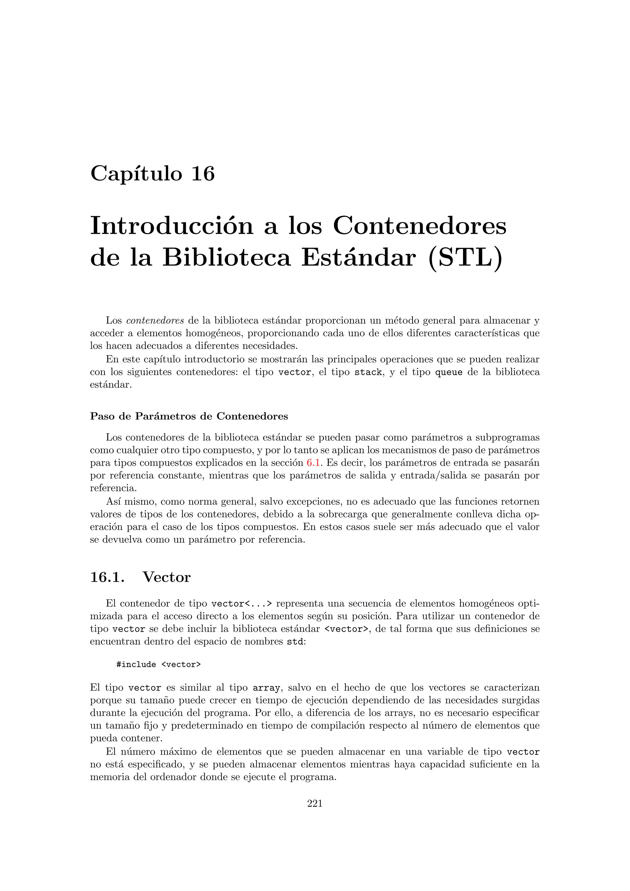 Cap´ıtulo 16
Introducci´on a los Contenedores
de la Biblioteca Est´andar (STL)
Los contenedores de la biblioteca est´andar proporcionan un m´etodo general para almacenar y
acceder a elementos homog´eneos, proporcionando cada uno de ellos diferentes caracter´ısticas que
los hacen adecuados a diferentes necesidades.
En este cap´ıtulo introductorio se mostrar´an las principales operaciones que se pueden realizar
con los siguientes contenedores: el tipo vector, el tipo stack, y el tipo queue de la biblioteca
est´andar.
Paso de Par´ametros de Contenedores
Los contenedores de la biblioteca est´andar se pueden pasar como par´ametros a subprogramas
como cualquier otro tipo compuesto, y por lo tanto se aplican los mecanismos de paso de par´ametros
para tipos compuestos explicados en la secci´on 6.1. Es decir, los par´ametros de entrada se pasar´an
por referencia constante, mientras que los par´ametros de salida y entrada/salida se pasar´an por
referencia.
As´ı mismo, como norma general, salvo excepciones, no es adecuado que las funciones retornen
valores de tipos de los contenedores, debido a la sobrecarga que generalmente conlleva dicha op-
eraci´on para el caso de los tipos compuestos. En estos casos suele ser m´as adecuado que el valor
se devuelva como un par´ametro por referencia.
16.1. Vector
El contenedor de tipo vector... representa una secuencia de elementos homog´eneos opti-
mizada para el acceso directo a los elementos seg´un su posici´on. Para utilizar un contenedor de
tipo vector se debe incluir la biblioteca est´andar vector, de tal forma que sus deﬁniciones se
encuentran dentro del espacio de nombres std:
#include vector
El tipo vector es similar al tipo array, salvo en el hecho de que los vectores se caracterizan
porque su tama˜no puede crecer en tiempo de ejecuci´on dependiendo de las necesidades surgidas
durante la ejecuci´on del programa. Por ello, a diferencia de los arrays, no es necesario especiﬁcar
un tama˜no ﬁjo y predeterminado en tiempo de compilaci´on respecto al n´umero de elementos que
pueda contener.
El n´umero m´aximo de elementos que se pueden almacenar en una variable de tipo vector
no est´a especiﬁcado, y se pueden almacenar elementos mientras haya capacidad suﬁciente en la
memoria del ordenador donde se ejecute el programa.
221
 