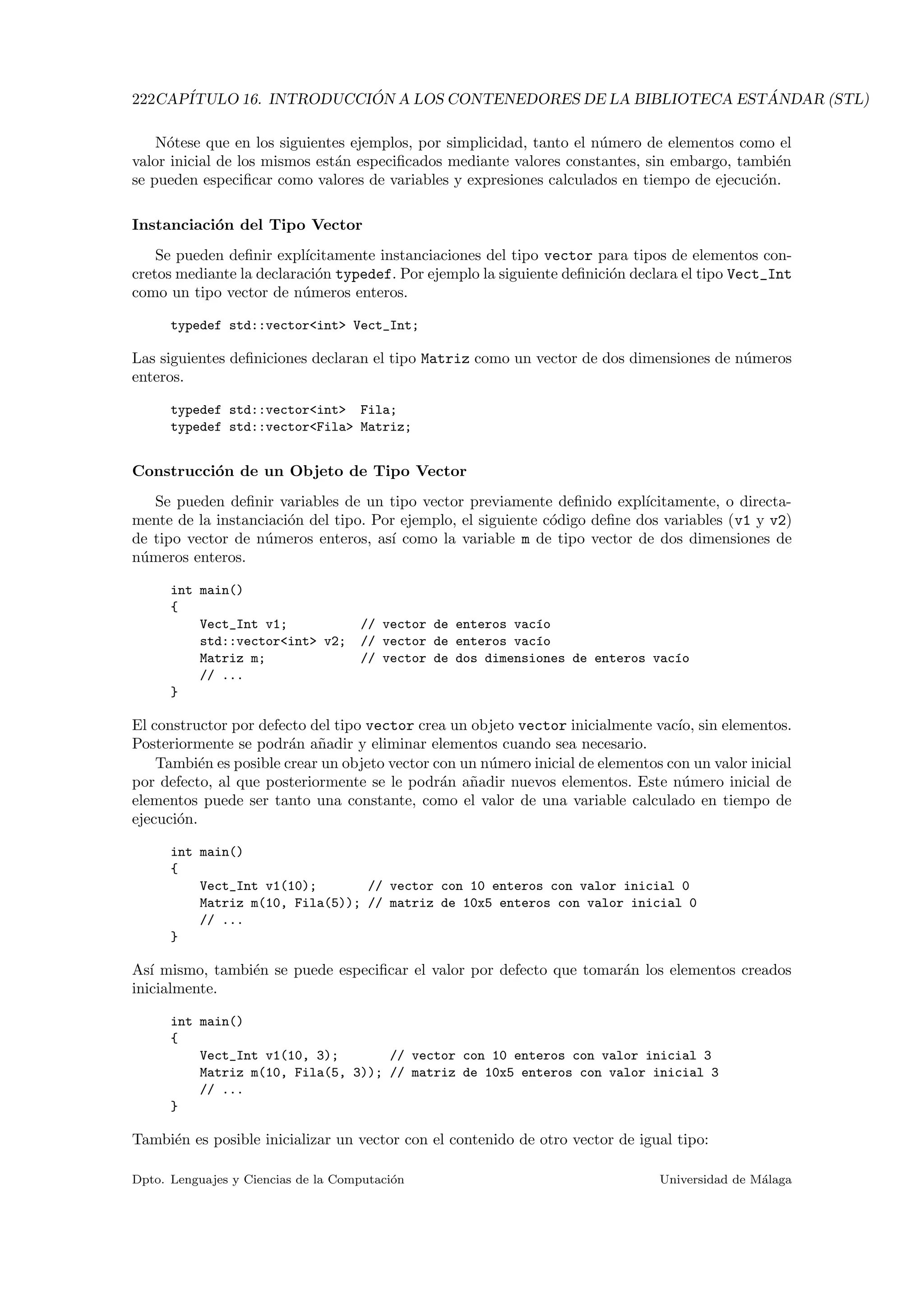 222CAP´ITULO 16. INTRODUCCI ´ON A LOS CONTENEDORES DE LA BIBLIOTECA EST ´ANDAR (STL)
N´otese que en los siguientes ejemplos, por simplicidad, tanto el n´umero de elementos como el
valor inicial de los mismos est´an especiﬁcados mediante valores constantes, sin embargo, tambi´en
se pueden especiﬁcar como valores de variables y expresiones calculados en tiempo de ejecuci´on.
Instanciaci´on del Tipo Vector
Se pueden deﬁnir expl´ıcitamente instanciaciones del tipo vector para tipos de elementos con-
cretos mediante la declaraci´on typedef. Por ejemplo la siguiente deﬁnici´on declara el tipo Vect_Int
como un tipo vector de n´umeros enteros.
typedef std::vectorint Vect_Int;
Las siguientes deﬁniciones declaran el tipo Matriz como un vector de dos dimensiones de n´umeros
enteros.
typedef std::vectorint Fila;
typedef std::vectorFila Matriz;
Construcci´on de un Objeto de Tipo Vector
Se pueden deﬁnir variables de un tipo vector previamente deﬁnido expl´ıcitamente, o directa-
mente de la instanciaci´on del tipo. Por ejemplo, el siguiente c´odigo deﬁne dos variables (v1 y v2)
de tipo vector de n´umeros enteros, as´ı como la variable m de tipo vector de dos dimensiones de
n´umeros enteros.
int main()
{
Vect_Int v1; // vector de enteros vac´ıo
std::vectorint v2; // vector de enteros vac´ıo
Matriz m; // vector de dos dimensiones de enteros vac´ıo
// ...
}
El constructor por defecto del tipo vector crea un objeto vector inicialmente vac´ıo, sin elementos.
Posteriormente se podr´an a˜nadir y eliminar elementos cuando sea necesario.
Tambi´en es posible crear un objeto vector con un n´umero inicial de elementos con un valor inicial
por defecto, al que posteriormente se le podr´an a˜nadir nuevos elementos. Este n´umero inicial de
elementos puede ser tanto una constante, como el valor de una variable calculado en tiempo de
ejecuci´on.
int main()
{
Vect_Int v1(10); // vector con 10 enteros con valor inicial 0
Matriz m(10, Fila(5)); // matriz de 10x5 enteros con valor inicial 0
// ...
}
As´ı mismo, tambi´en se puede especiﬁcar el valor por defecto que tomar´an los elementos creados
inicialmente.
int main()
{
Vect_Int v1(10, 3); // vector con 10 enteros con valor inicial 3
Matriz m(10, Fila(5, 3)); // matriz de 10x5 enteros con valor inicial 3
// ...
}
Tambi´en es posible inicializar un vector con el contenido de otro vector de igual tipo:
Dpto. Lenguajes y Ciencias de la Computaci´on Universidad de M´alaga
 