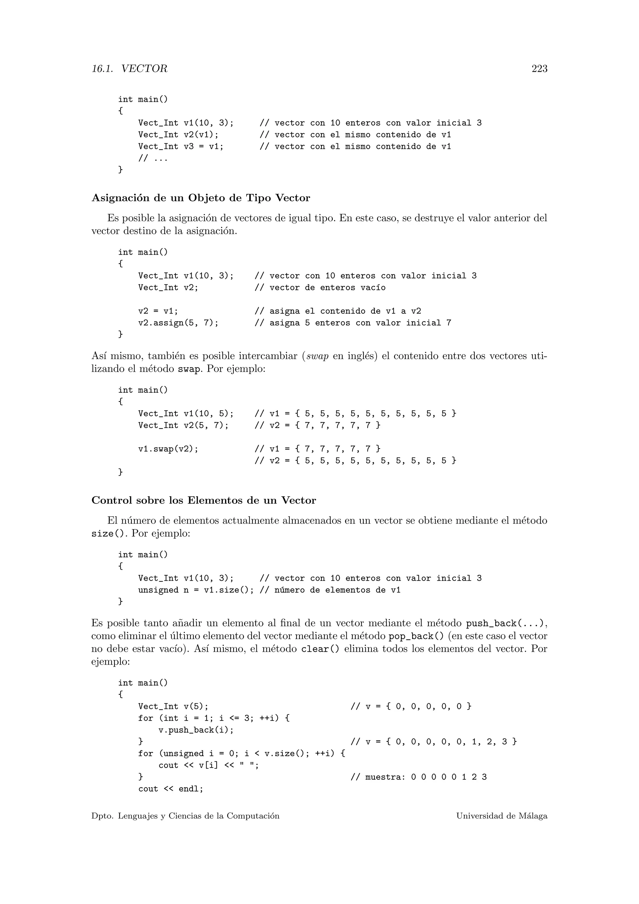 16.1. VECTOR 223
int main()
{
Vect_Int v1(10, 3); // vector con 10 enteros con valor inicial 3
Vect_Int v2(v1); // vector con el mismo contenido de v1
Vect_Int v3 = v1; // vector con el mismo contenido de v1
// ...
}
Asignaci´on de un Objeto de Tipo Vector
Es posible la asignaci´on de vectores de igual tipo. En este caso, se destruye el valor anterior del
vector destino de la asignaci´on.
int main()
{
Vect_Int v1(10, 3); // vector con 10 enteros con valor inicial 3
Vect_Int v2; // vector de enteros vac´ıo
v2 = v1; // asigna el contenido de v1 a v2
v2.assign(5, 7); // asigna 5 enteros con valor inicial 7
}
As´ı mismo, tambi´en es posible intercambiar (swap en ingl´es) el contenido entre dos vectores uti-
lizando el m´etodo swap. Por ejemplo:
int main()
{
Vect_Int v1(10, 5); // v1 = { 5, 5, 5, 5, 5, 5, 5, 5, 5, 5 }
Vect_Int v2(5, 7); // v2 = { 7, 7, 7, 7, 7 }
v1.swap(v2); // v1 = { 7, 7, 7, 7, 7 }
// v2 = { 5, 5, 5, 5, 5, 5, 5, 5, 5, 5 }
}
Control sobre los Elementos de un Vector
El n´umero de elementos actualmente almacenados en un vector se obtiene mediante el m´etodo
size(). Por ejemplo:
int main()
{
Vect_Int v1(10, 3); // vector con 10 enteros con valor inicial 3
unsigned n = v1.size(); // n´umero de elementos de v1
}
Es posible tanto a˜nadir un elemento al ﬁnal de un vector mediante el m´etodo push_back(...),
como eliminar el ´ultimo elemento del vector mediante el m´etodo pop_back() (en este caso el vector
no debe estar vac´ıo). As´ı mismo, el m´etodo clear() elimina todos los elementos del vector. Por
ejemplo:
int main()
{
Vect_Int v(5); // v = { 0, 0, 0, 0, 0 }
for (int i = 1; i = 3; ++i) {
v.push_back(i);
} // v = { 0, 0, 0, 0, 0, 1, 2, 3 }
for (unsigned i = 0; i  v.size(); ++i) {
cout  v[i]   ;
} // muestra: 0 0 0 0 0 1 2 3
cout  endl;
Dpto. Lenguajes y Ciencias de la Computaci´on Universidad de M´alaga
 