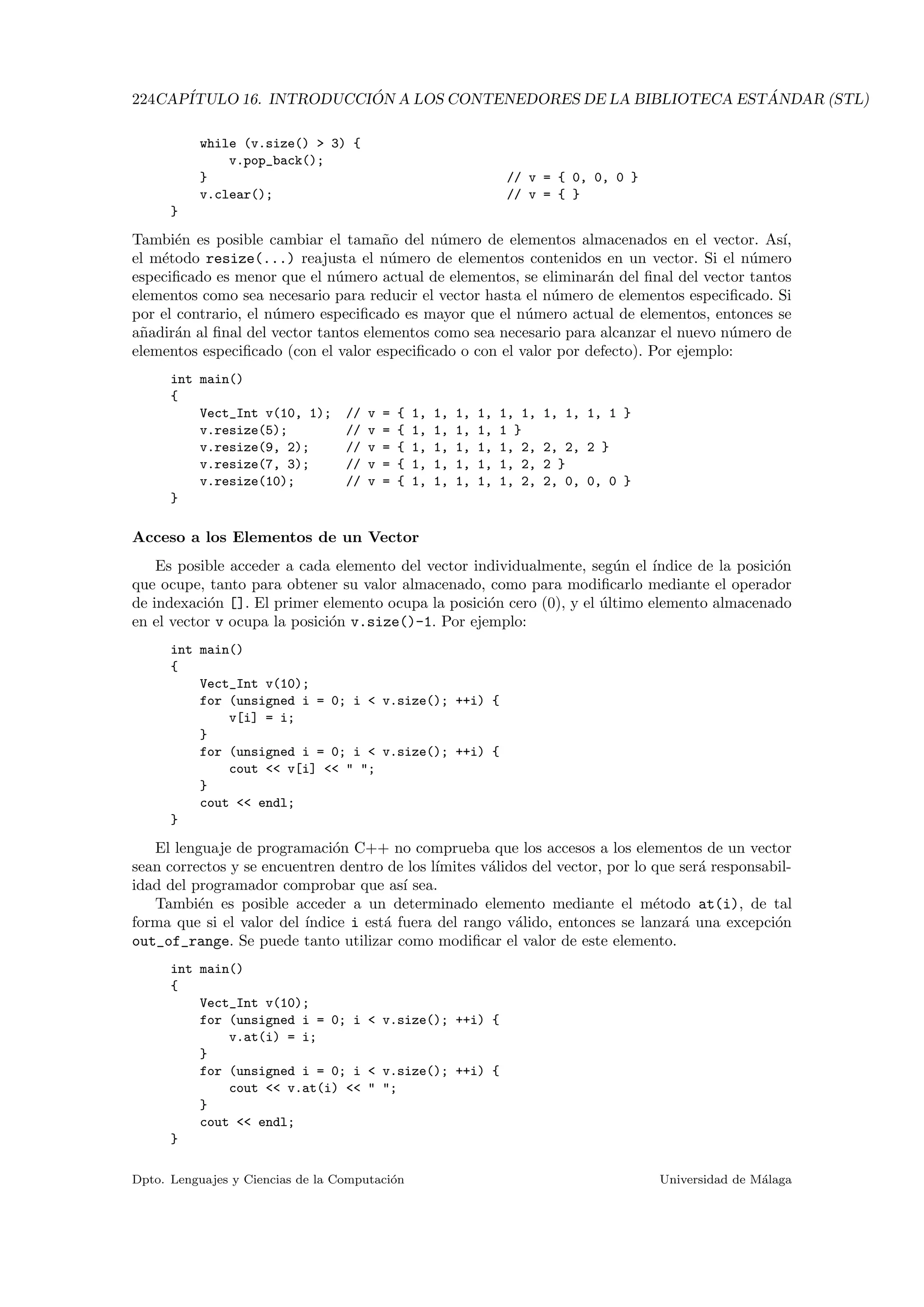 224CAP´ITULO 16. INTRODUCCI ´ON A LOS CONTENEDORES DE LA BIBLIOTECA EST ´ANDAR (STL)
while (v.size()  3) {
v.pop_back();
} // v = { 0, 0, 0 }
v.clear(); // v = { }
}
Tambi´en es posible cambiar el tama˜no del n´umero de elementos almacenados en el vector. As´ı,
el m´etodo resize(...) reajusta el n´umero de elementos contenidos en un vector. Si el n´umero
especiﬁcado es menor que el n´umero actual de elementos, se eliminar´an del ﬁnal del vector tantos
elementos como sea necesario para reducir el vector hasta el n´umero de elementos especiﬁcado. Si
por el contrario, el n´umero especiﬁcado es mayor que el n´umero actual de elementos, entonces se
a˜nadir´an al ﬁnal del vector tantos elementos como sea necesario para alcanzar el nuevo n´umero de
elementos especiﬁcado (con el valor especiﬁcado o con el valor por defecto). Por ejemplo:
int main()
{
Vect_Int v(10, 1); // v = { 1, 1, 1, 1, 1, 1, 1, 1, 1, 1 }
v.resize(5); // v = { 1, 1, 1, 1, 1 }
v.resize(9, 2); // v = { 1, 1, 1, 1, 1, 2, 2, 2, 2 }
v.resize(7, 3); // v = { 1, 1, 1, 1, 1, 2, 2 }
v.resize(10); // v = { 1, 1, 1, 1, 1, 2, 2, 0, 0, 0 }
}
Acceso a los Elementos de un Vector
Es posible acceder a cada elemento del vector individualmente, seg´un el ´ındice de la posici´on
que ocupe, tanto para obtener su valor almacenado, como para modiﬁcarlo mediante el operador
de indexaci´on []. El primer elemento ocupa la posici´on cero (0), y el ´ultimo elemento almacenado
en el vector v ocupa la posici´on v.size()-1. Por ejemplo:
int main()
{
Vect_Int v(10);
for (unsigned i = 0; i  v.size(); ++i) {
v[i] = i;
}
for (unsigned i = 0; i  v.size(); ++i) {
cout  v[i]   ;
}
cout  endl;
}
El lenguaje de programaci´on C++ no comprueba que los accesos a los elementos de un vector
sean correctos y se encuentren dentro de los l´ımites v´alidos del vector, por lo que ser´a responsabil-
idad del programador comprobar que as´ı sea.
Tambi´en es posible acceder a un determinado elemento mediante el m´etodo at(i), de tal
forma que si el valor del ´ındice i est´a fuera del rango v´alido, entonces se lanzar´a una excepci´on
out_of_range. Se puede tanto utilizar como modiﬁcar el valor de este elemento.
int main()
{
Vect_Int v(10);
for (unsigned i = 0; i  v.size(); ++i) {
v.at(i) = i;
}
for (unsigned i = 0; i  v.size(); ++i) {
cout  v.at(i)   ;
}
cout  endl;
}
Dpto. Lenguajes y Ciencias de la Computaci´on Universidad de M´alaga
 