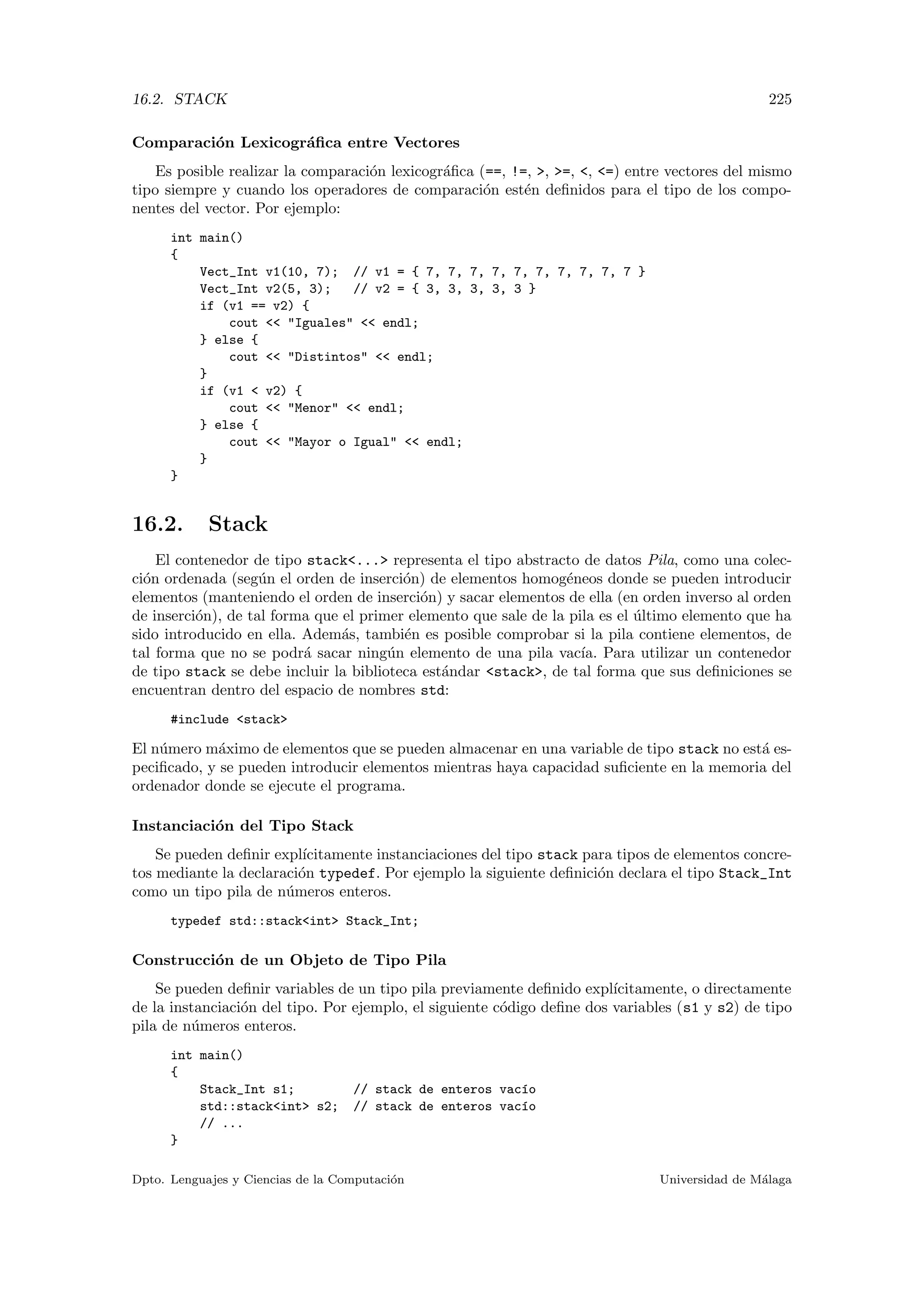 16.2. STACK 225
Comparaci´on Lexicogr´aﬁca entre Vectores
Es posible realizar la comparaci´on lexicogr´aﬁca (==, !=, , =, , =) entre vectores del mismo
tipo siempre y cuando los operadores de comparaci´on est´en deﬁnidos para el tipo de los compo-
nentes del vector. Por ejemplo:
int main()
{
Vect_Int v1(10, 7); // v1 = { 7, 7, 7, 7, 7, 7, 7, 7, 7, 7 }
Vect_Int v2(5, 3); // v2 = { 3, 3, 3, 3, 3 }
if (v1 == v2) {
cout  Iguales  endl;
} else {
cout  Distintos  endl;
}
if (v1  v2) {
cout  Menor  endl;
} else {
cout  Mayor o Igual  endl;
}
}
16.2. Stack
El contenedor de tipo stack... representa el tipo abstracto de datos Pila, como una colec-
ci´on ordenada (seg´un el orden de inserci´on) de elementos homog´eneos donde se pueden introducir
elementos (manteniendo el orden de inserci´on) y sacar elementos de ella (en orden inverso al orden
de inserci´on), de tal forma que el primer elemento que sale de la pila es el ´ultimo elemento que ha
sido introducido en ella. Adem´as, tambi´en es posible comprobar si la pila contiene elementos, de
tal forma que no se podr´a sacar ning´un elemento de una pila vac´ıa. Para utilizar un contenedor
de tipo stack se debe incluir la biblioteca est´andar stack, de tal forma que sus deﬁniciones se
encuentran dentro del espacio de nombres std:
#include stack
El n´umero m´aximo de elementos que se pueden almacenar en una variable de tipo stack no est´a es-
peciﬁcado, y se pueden introducir elementos mientras haya capacidad suﬁciente en la memoria del
ordenador donde se ejecute el programa.
Instanciaci´on del Tipo Stack
Se pueden deﬁnir expl´ıcitamente instanciaciones del tipo stack para tipos de elementos concre-
tos mediante la declaraci´on typedef. Por ejemplo la siguiente deﬁnici´on declara el tipo Stack_Int
como un tipo pila de n´umeros enteros.
typedef std::stackint Stack_Int;
Construcci´on de un Objeto de Tipo Pila
Se pueden deﬁnir variables de un tipo pila previamente deﬁnido expl´ıcitamente, o directamente
de la instanciaci´on del tipo. Por ejemplo, el siguiente c´odigo deﬁne dos variables (s1 y s2) de tipo
pila de n´umeros enteros.
int main()
{
Stack_Int s1; // stack de enteros vac´ıo
std::stackint s2; // stack de enteros vac´ıo
// ...
}
Dpto. Lenguajes y Ciencias de la Computaci´on Universidad de M´alaga
 