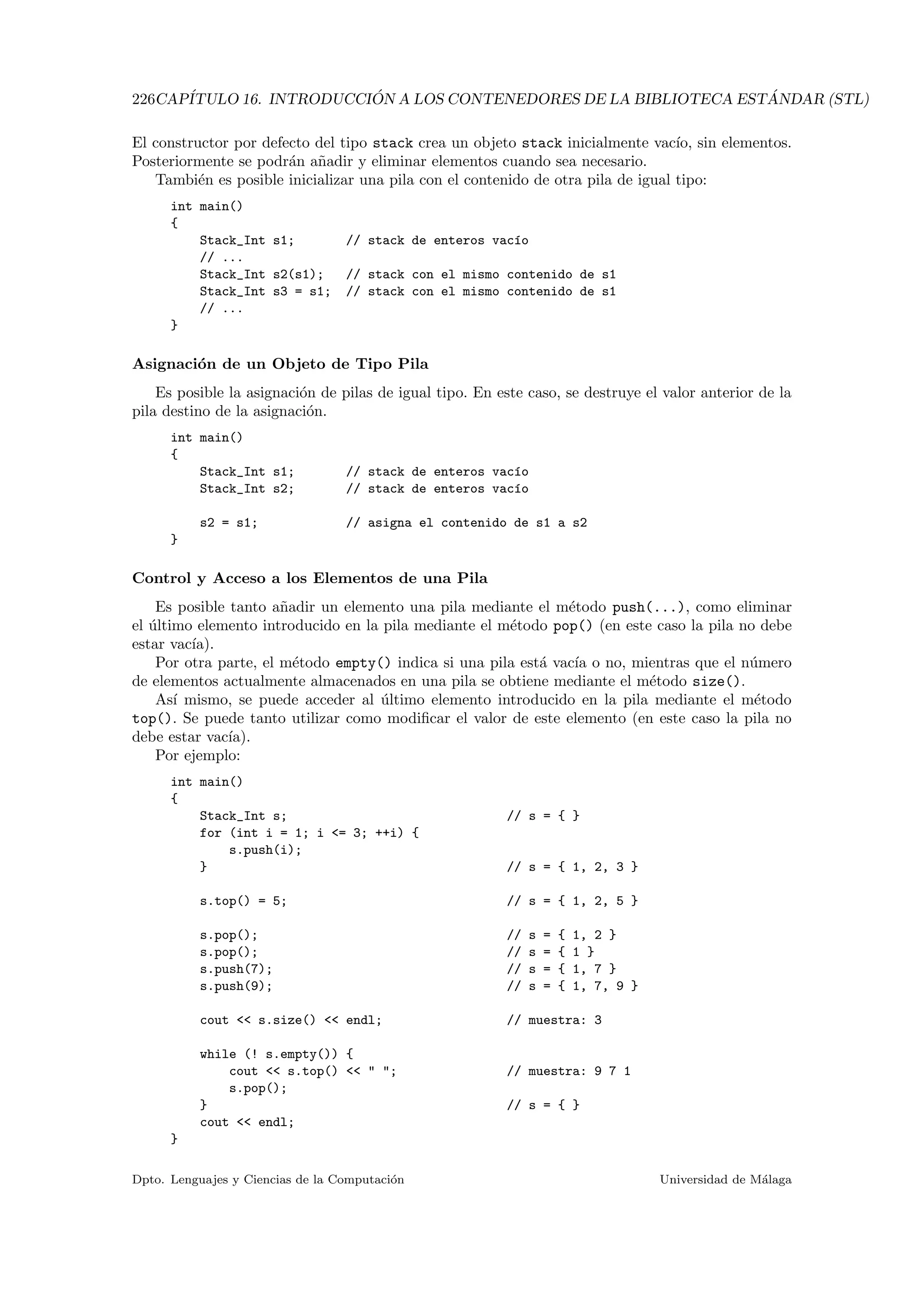 226CAP´ITULO 16. INTRODUCCI ´ON A LOS CONTENEDORES DE LA BIBLIOTECA EST ´ANDAR (STL)
El constructor por defecto del tipo stack crea un objeto stack inicialmente vac´ıo, sin elementos.
Posteriormente se podr´an a˜nadir y eliminar elementos cuando sea necesario.
Tambi´en es posible inicializar una pila con el contenido de otra pila de igual tipo:
int main()
{
Stack_Int s1; // stack de enteros vac´ıo
// ...
Stack_Int s2(s1); // stack con el mismo contenido de s1
Stack_Int s3 = s1; // stack con el mismo contenido de s1
// ...
}
Asignaci´on de un Objeto de Tipo Pila
Es posible la asignaci´on de pilas de igual tipo. En este caso, se destruye el valor anterior de la
pila destino de la asignaci´on.
int main()
{
Stack_Int s1; // stack de enteros vac´ıo
Stack_Int s2; // stack de enteros vac´ıo
s2 = s1; // asigna el contenido de s1 a s2
}
Control y Acceso a los Elementos de una Pila
Es posible tanto a˜nadir un elemento una pila mediante el m´etodo push(...), como eliminar
el ´ultimo elemento introducido en la pila mediante el m´etodo pop() (en este caso la pila no debe
estar vac´ıa).
Por otra parte, el m´etodo empty() indica si una pila est´a vac´ıa o no, mientras que el n´umero
de elementos actualmente almacenados en una pila se obtiene mediante el m´etodo size().
As´ı mismo, se puede acceder al ´ultimo elemento introducido en la pila mediante el m´etodo
top(). Se puede tanto utilizar como modiﬁcar el valor de este elemento (en este caso la pila no
debe estar vac´ıa).
Por ejemplo:
int main()
{
Stack_Int s; // s = { }
for (int i = 1; i = 3; ++i) {
s.push(i);
} // s = { 1, 2, 3 }
s.top() = 5; // s = { 1, 2, 5 }
s.pop(); // s = { 1, 2 }
s.pop(); // s = { 1 }
s.push(7); // s = { 1, 7 }
s.push(9); // s = { 1, 7, 9 }
cout  s.size()  endl; // muestra: 3
while (! s.empty()) {
cout  s.top()   ; // muestra: 9 7 1
s.pop();
} // s = { }
cout  endl;
}
Dpto. Lenguajes y Ciencias de la Computaci´on Universidad de M´alaga
 