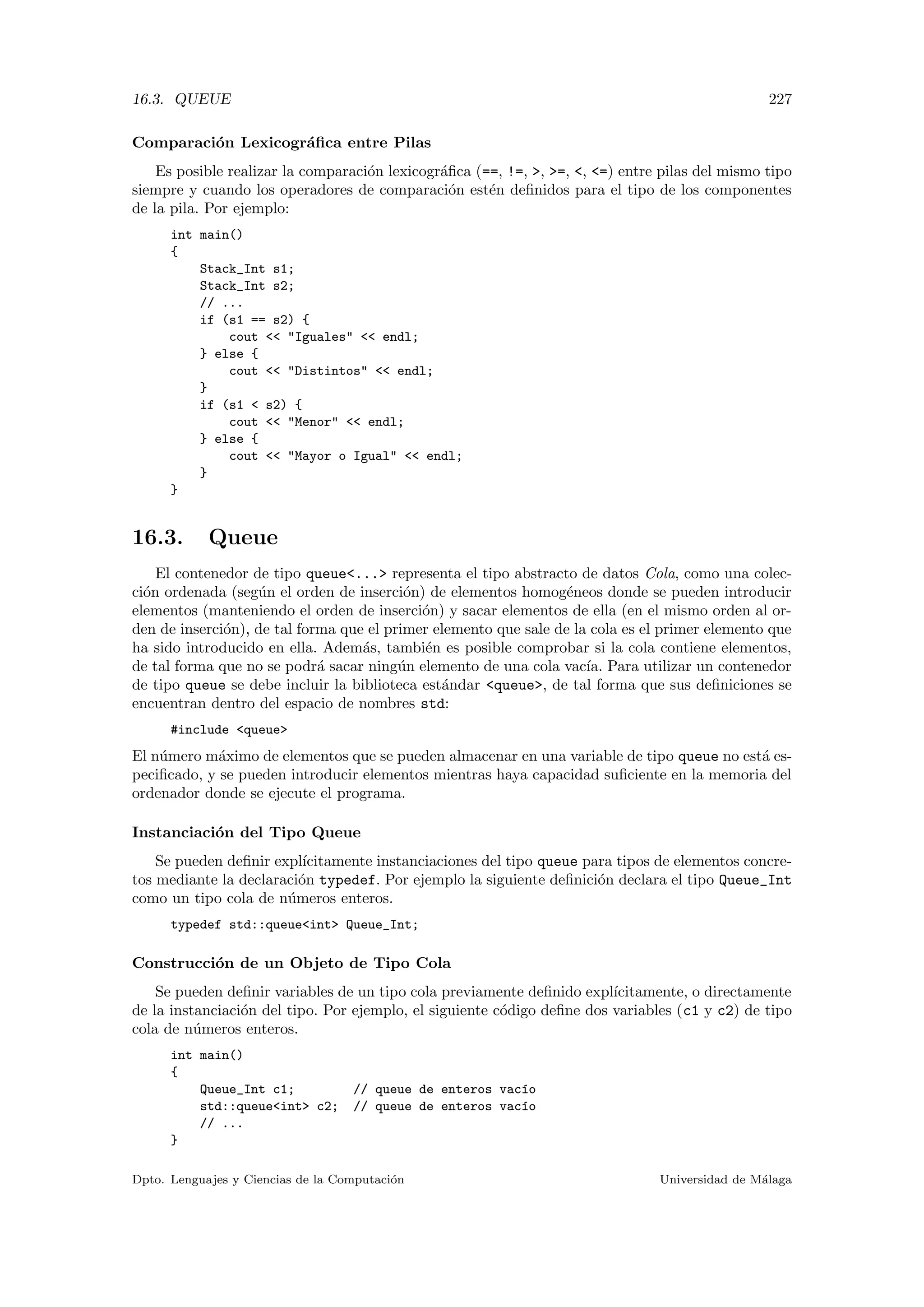 16.3. QUEUE 227
Comparaci´on Lexicogr´aﬁca entre Pilas
Es posible realizar la comparaci´on lexicogr´aﬁca (==, !=, , =, , =) entre pilas del mismo tipo
siempre y cuando los operadores de comparaci´on est´en deﬁnidos para el tipo de los componentes
de la pila. Por ejemplo:
int main()
{
Stack_Int s1;
Stack_Int s2;
// ...
if (s1 == s2) {
cout  Iguales  endl;
} else {
cout  Distintos  endl;
}
if (s1  s2) {
cout  Menor  endl;
} else {
cout  Mayor o Igual  endl;
}
}
16.3. Queue
El contenedor de tipo queue... representa el tipo abstracto de datos Cola, como una colec-
ci´on ordenada (seg´un el orden de inserci´on) de elementos homog´eneos donde se pueden introducir
elementos (manteniendo el orden de inserci´on) y sacar elementos de ella (en el mismo orden al or-
den de inserci´on), de tal forma que el primer elemento que sale de la cola es el primer elemento que
ha sido introducido en ella. Adem´as, tambi´en es posible comprobar si la cola contiene elementos,
de tal forma que no se podr´a sacar ning´un elemento de una cola vac´ıa. Para utilizar un contenedor
de tipo queue se debe incluir la biblioteca est´andar queue, de tal forma que sus deﬁniciones se
encuentran dentro del espacio de nombres std:
#include queue
El n´umero m´aximo de elementos que se pueden almacenar en una variable de tipo queue no est´a es-
peciﬁcado, y se pueden introducir elementos mientras haya capacidad suﬁciente en la memoria del
ordenador donde se ejecute el programa.
Instanciaci´on del Tipo Queue
Se pueden deﬁnir expl´ıcitamente instanciaciones del tipo queue para tipos de elementos concre-
tos mediante la declaraci´on typedef. Por ejemplo la siguiente deﬁnici´on declara el tipo Queue_Int
como un tipo cola de n´umeros enteros.
typedef std::queueint Queue_Int;
Construcci´on de un Objeto de Tipo Cola
Se pueden deﬁnir variables de un tipo cola previamente deﬁnido expl´ıcitamente, o directamente
de la instanciaci´on del tipo. Por ejemplo, el siguiente c´odigo deﬁne dos variables (c1 y c2) de tipo
cola de n´umeros enteros.
int main()
{
Queue_Int c1; // queue de enteros vac´ıo
std::queueint c2; // queue de enteros vac´ıo
// ...
}
Dpto. Lenguajes y Ciencias de la Computaci´on Universidad de M´alaga
 