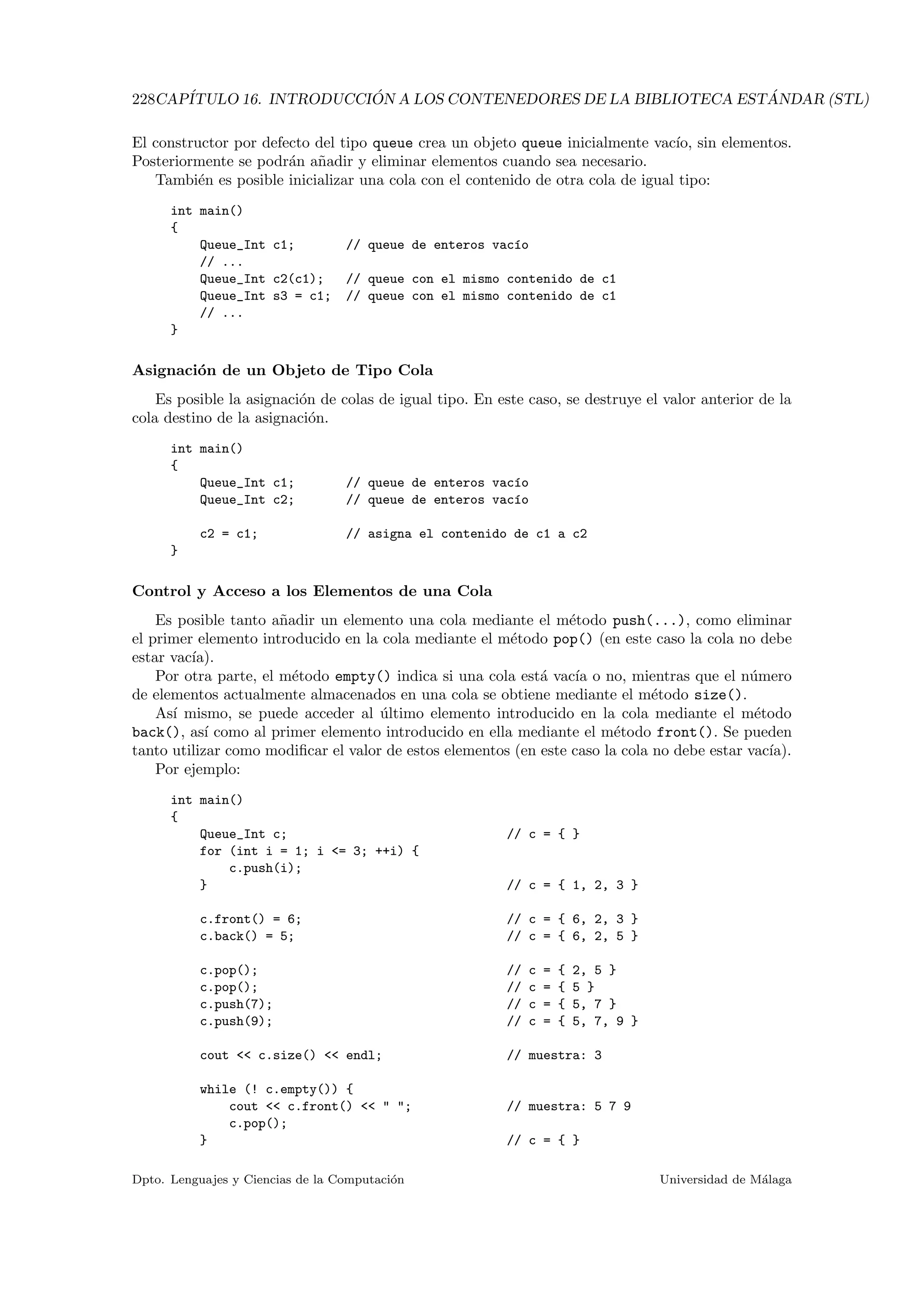 228CAP´ITULO 16. INTRODUCCI ´ON A LOS CONTENEDORES DE LA BIBLIOTECA EST ´ANDAR (STL)
El constructor por defecto del tipo queue crea un objeto queue inicialmente vac´ıo, sin elementos.
Posteriormente se podr´an a˜nadir y eliminar elementos cuando sea necesario.
Tambi´en es posible inicializar una cola con el contenido de otra cola de igual tipo:
int main()
{
Queue_Int c1; // queue de enteros vac´ıo
// ...
Queue_Int c2(c1); // queue con el mismo contenido de c1
Queue_Int s3 = c1; // queue con el mismo contenido de c1
// ...
}
Asignaci´on de un Objeto de Tipo Cola
Es posible la asignaci´on de colas de igual tipo. En este caso, se destruye el valor anterior de la
cola destino de la asignaci´on.
int main()
{
Queue_Int c1; // queue de enteros vac´ıo
Queue_Int c2; // queue de enteros vac´ıo
c2 = c1; // asigna el contenido de c1 a c2
}
Control y Acceso a los Elementos de una Cola
Es posible tanto a˜nadir un elemento una cola mediante el m´etodo push(...), como eliminar
el primer elemento introducido en la cola mediante el m´etodo pop() (en este caso la cola no debe
estar vac´ıa).
Por otra parte, el m´etodo empty() indica si una cola est´a vac´ıa o no, mientras que el n´umero
de elementos actualmente almacenados en una cola se obtiene mediante el m´etodo size().
As´ı mismo, se puede acceder al ´ultimo elemento introducido en la cola mediante el m´etodo
back(), as´ı como al primer elemento introducido en ella mediante el m´etodo front(). Se pueden
tanto utilizar como modiﬁcar el valor de estos elementos (en este caso la cola no debe estar vac´ıa).
Por ejemplo:
int main()
{
Queue_Int c; // c = { }
for (int i = 1; i = 3; ++i) {
c.push(i);
} // c = { 1, 2, 3 }
c.front() = 6; // c = { 6, 2, 3 }
c.back() = 5; // c = { 6, 2, 5 }
c.pop(); // c = { 2, 5 }
c.pop(); // c = { 5 }
c.push(7); // c = { 5, 7 }
c.push(9); // c = { 5, 7, 9 }
cout  c.size()  endl; // muestra: 3
while (! c.empty()) {
cout  c.front()   ; // muestra: 5 7 9
c.pop();
} // c = { }
Dpto. Lenguajes y Ciencias de la Computaci´on Universidad de M´alaga
 