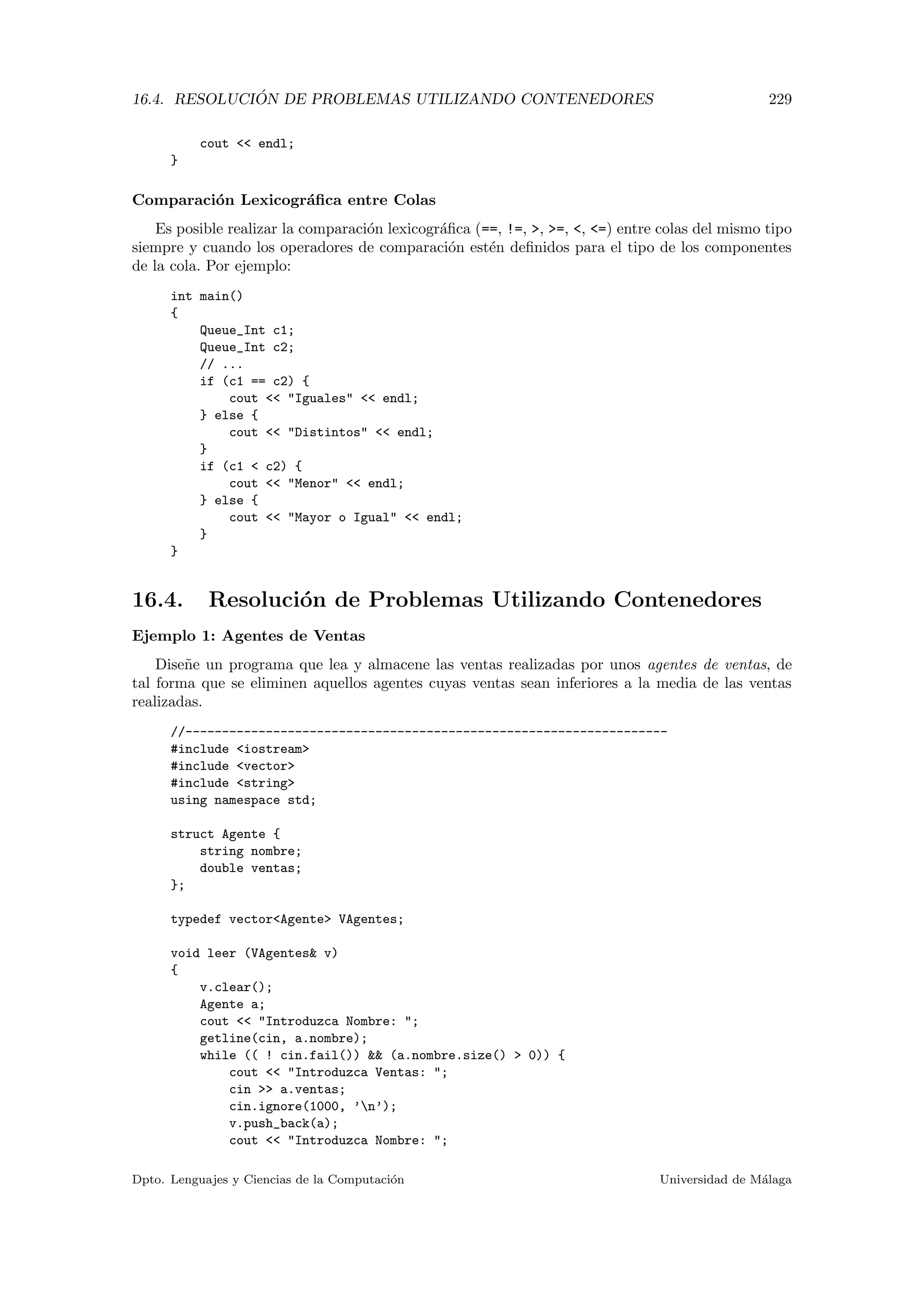 16.4. RESOLUCI ´ON DE PROBLEMAS UTILIZANDO CONTENEDORES 229
cout  endl;
}
Comparaci´on Lexicogr´aﬁca entre Colas
Es posible realizar la comparaci´on lexicogr´aﬁca (==, !=, , =, , =) entre colas del mismo tipo
siempre y cuando los operadores de comparaci´on est´en deﬁnidos para el tipo de los componentes
de la cola. Por ejemplo:
int main()
{
Queue_Int c1;
Queue_Int c2;
// ...
if (c1 == c2) {
cout  Iguales  endl;
} else {
cout  Distintos  endl;
}
if (c1  c2) {
cout  Menor  endl;
} else {
cout  Mayor o Igual  endl;
}
}
16.4. Resoluci´on de Problemas Utilizando Contenedores
Ejemplo 1: Agentes de Ventas
Dise˜ne un programa que lea y almacene las ventas realizadas por unos agentes de ventas, de
tal forma que se eliminen aquellos agentes cuyas ventas sean inferiores a la media de las ventas
realizadas.
//------------------------------------------------------------------
#include iostream
#include vector
#include string
using namespace std;
struct Agente {
string nombre;
double ventas;
};
typedef vectorAgente VAgentes;
void leer (VAgentes v)
{
v.clear();
Agente a;
cout  Introduzca Nombre: ;
getline(cin, a.nombre);
while (( ! cin.fail())  (a.nombre.size()  0)) {
cout  Introduzca Ventas: ;
cin  a.ventas;
cin.ignore(1000, ’n’);
v.push_back(a);
cout  Introduzca Nombre: ;
Dpto. Lenguajes y Ciencias de la Computaci´on Universidad de M´alaga
 