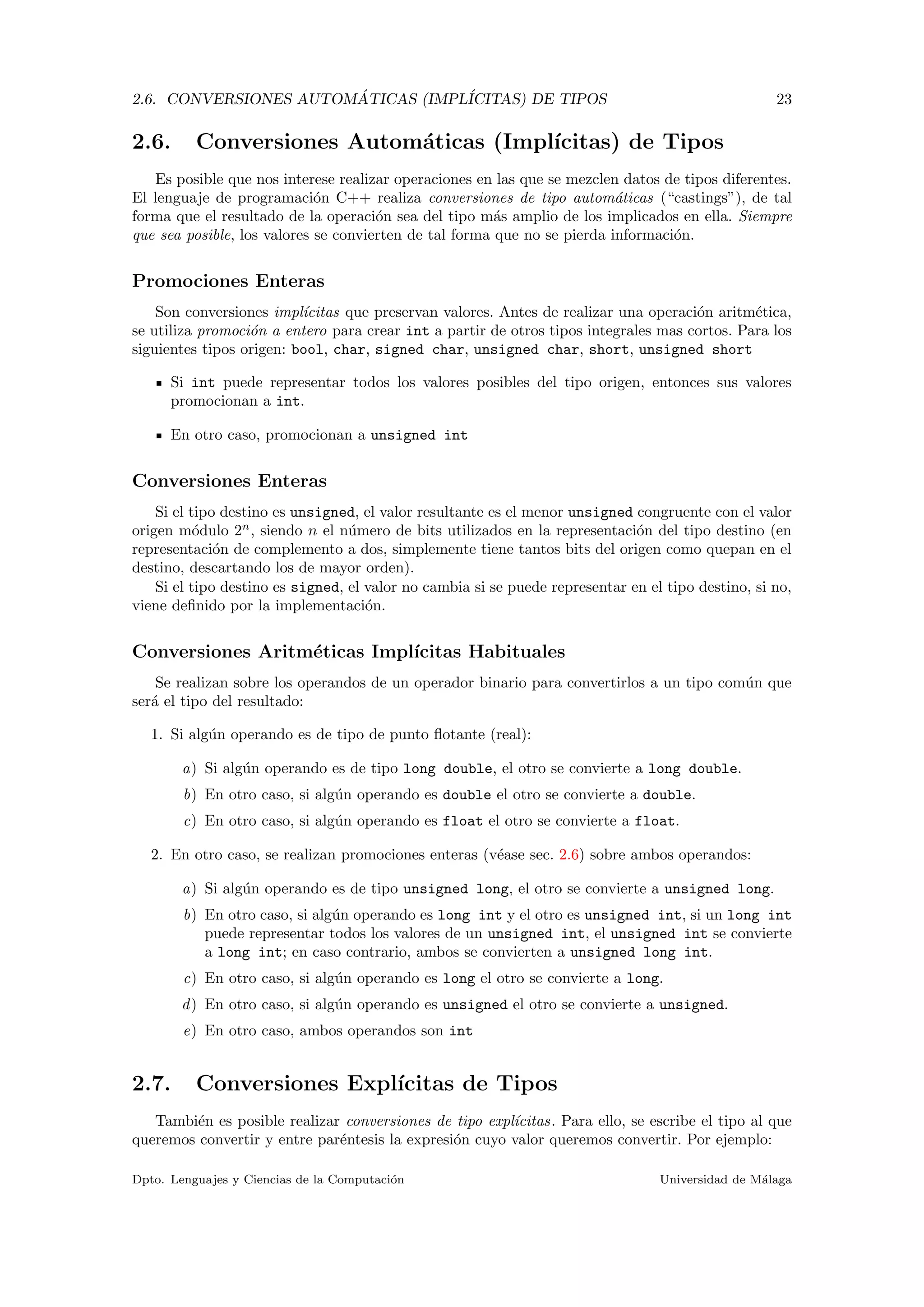 2.6. CONVERSIONES AUTOM ´ATICAS (IMPL´ICITAS) DE TIPOS 23
2.6. Conversiones Autom´aticas (Impl´ıcitas) de Tipos
Es posible que nos interese realizar operaciones en las que se mezclen datos de tipos diferentes.
El lenguaje de programaci´on C++ realiza conversiones de tipo autom´aticas (“castings”), de tal
forma que el resultado de la operaci´on sea del tipo m´as amplio de los implicados en ella. Siempre
que sea posible, los valores se convierten de tal forma que no se pierda informaci´on.
Promociones Enteras
Son conversiones impl´ıcitas que preservan valores. Antes de realizar una operaci´on aritm´etica,
se utiliza promoci´on a entero para crear int a partir de otros tipos integrales mas cortos. Para los
siguientes tipos origen: bool, char, signed char, unsigned char, short, unsigned short
Si int puede representar todos los valores posibles del tipo origen, entonces sus valores
promocionan a int.
En otro caso, promocionan a unsigned int
Conversiones Enteras
Si el tipo destino es unsigned, el valor resultante es el menor unsigned congruente con el valor
origen m´odulo 2n
, siendo n el n´umero de bits utilizados en la representaci´on del tipo destino (en
representaci´on de complemento a dos, simplemente tiene tantos bits del origen como quepan en el
destino, descartando los de mayor orden).
Si el tipo destino es signed, el valor no cambia si se puede representar en el tipo destino, si no,
viene deﬁnido por la implementaci´on.
Conversiones Aritm´eticas Impl´ıcitas Habituales
Se realizan sobre los operandos de un operador binario para convertirlos a un tipo com´un que
ser´a el tipo del resultado:
1. Si alg´un operando es de tipo de punto ﬂotante (real):
a) Si alg´un operando es de tipo long double, el otro se convierte a long double.
b) En otro caso, si alg´un operando es double el otro se convierte a double.
c) En otro caso, si alg´un operando es float el otro se convierte a float.
2. En otro caso, se realizan promociones enteras (v´ease sec. 2.6) sobre ambos operandos:
a) Si alg´un operando es de tipo unsigned long, el otro se convierte a unsigned long.
b) En otro caso, si alg´un operando es long int y el otro es unsigned int, si un long int
puede representar todos los valores de un unsigned int, el unsigned int se convierte
a long int; en caso contrario, ambos se convierten a unsigned long int.
c) En otro caso, si alg´un operando es long el otro se convierte a long.
d) En otro caso, si alg´un operando es unsigned el otro se convierte a unsigned.
e) En otro caso, ambos operandos son int
2.7. Conversiones Expl´ıcitas de Tipos
Tambi´en es posible realizar conversiones de tipo expl´ıcitas. Para ello, se escribe el tipo al que
queremos convertir y entre par´entesis la expresi´on cuyo valor queremos convertir. Por ejemplo:
Dpto. Lenguajes y Ciencias de la Computaci´on Universidad de M´alaga
 