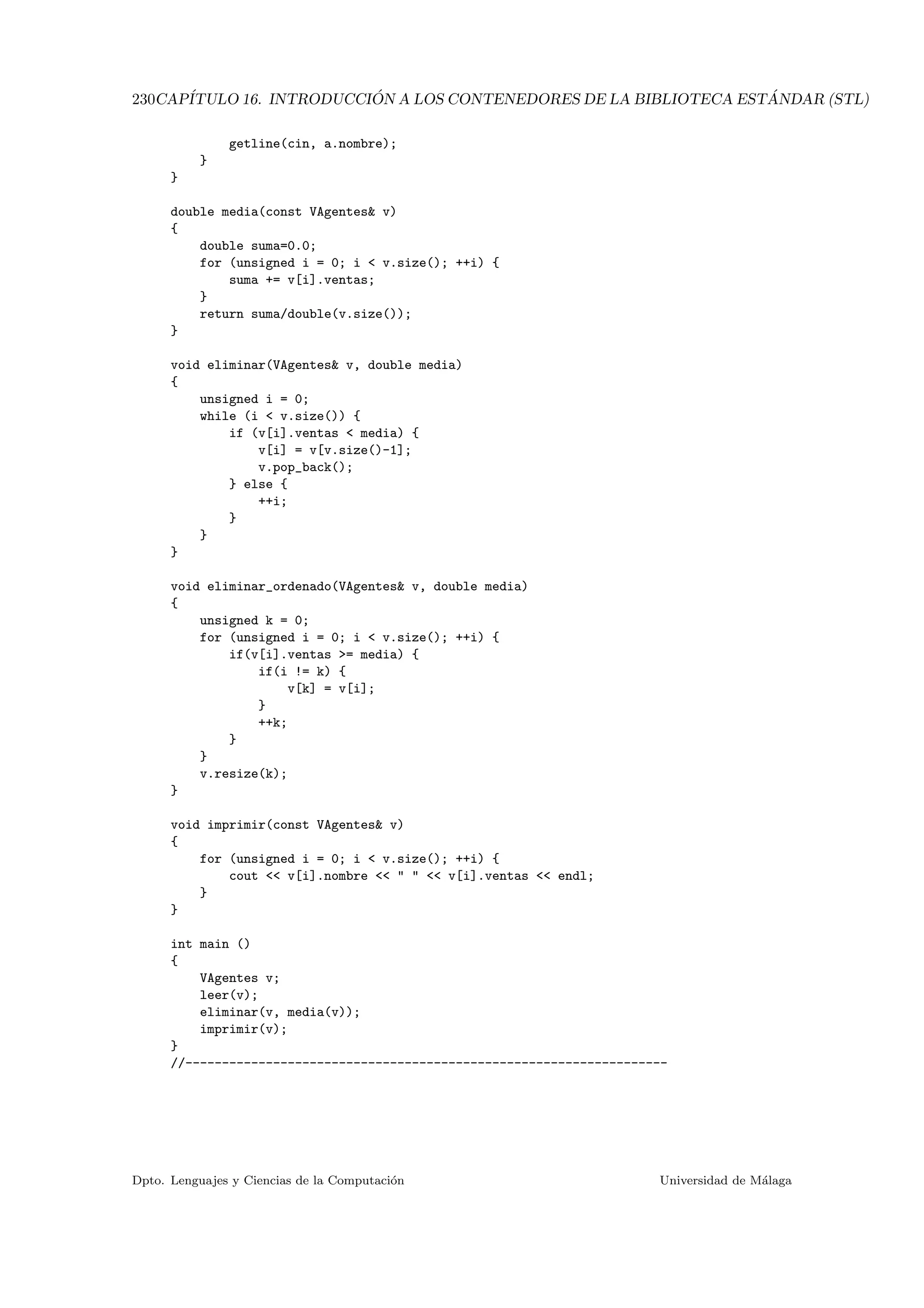 230CAP´ITULO 16. INTRODUCCI ´ON A LOS CONTENEDORES DE LA BIBLIOTECA EST ´ANDAR (STL)
getline(cin, a.nombre);
}
}
double media(const VAgentes v)
{
double suma=0.0;
for (unsigned i = 0; i  v.size(); ++i) {
suma += v[i].ventas;
}
return suma/double(v.size());
}
void eliminar(VAgentes v, double media)
{
unsigned i = 0;
while (i  v.size()) {
if (v[i].ventas  media) {
v[i] = v[v.size()-1];
v.pop_back();
} else {
++i;
}
}
}
void eliminar_ordenado(VAgentes v, double media)
{
unsigned k = 0;
for (unsigned i = 0; i  v.size(); ++i) {
if(v[i].ventas = media) {
if(i != k) {
v[k] = v[i];
}
++k;
}
}
v.resize(k);
}
void imprimir(const VAgentes v)
{
for (unsigned i = 0; i  v.size(); ++i) {
cout  v[i].nombre     v[i].ventas  endl;
}
}
int main ()
{
VAgentes v;
leer(v);
eliminar(v, media(v));
imprimir(v);
}
//------------------------------------------------------------------
Dpto. Lenguajes y Ciencias de la Computaci´on Universidad de M´alaga
 