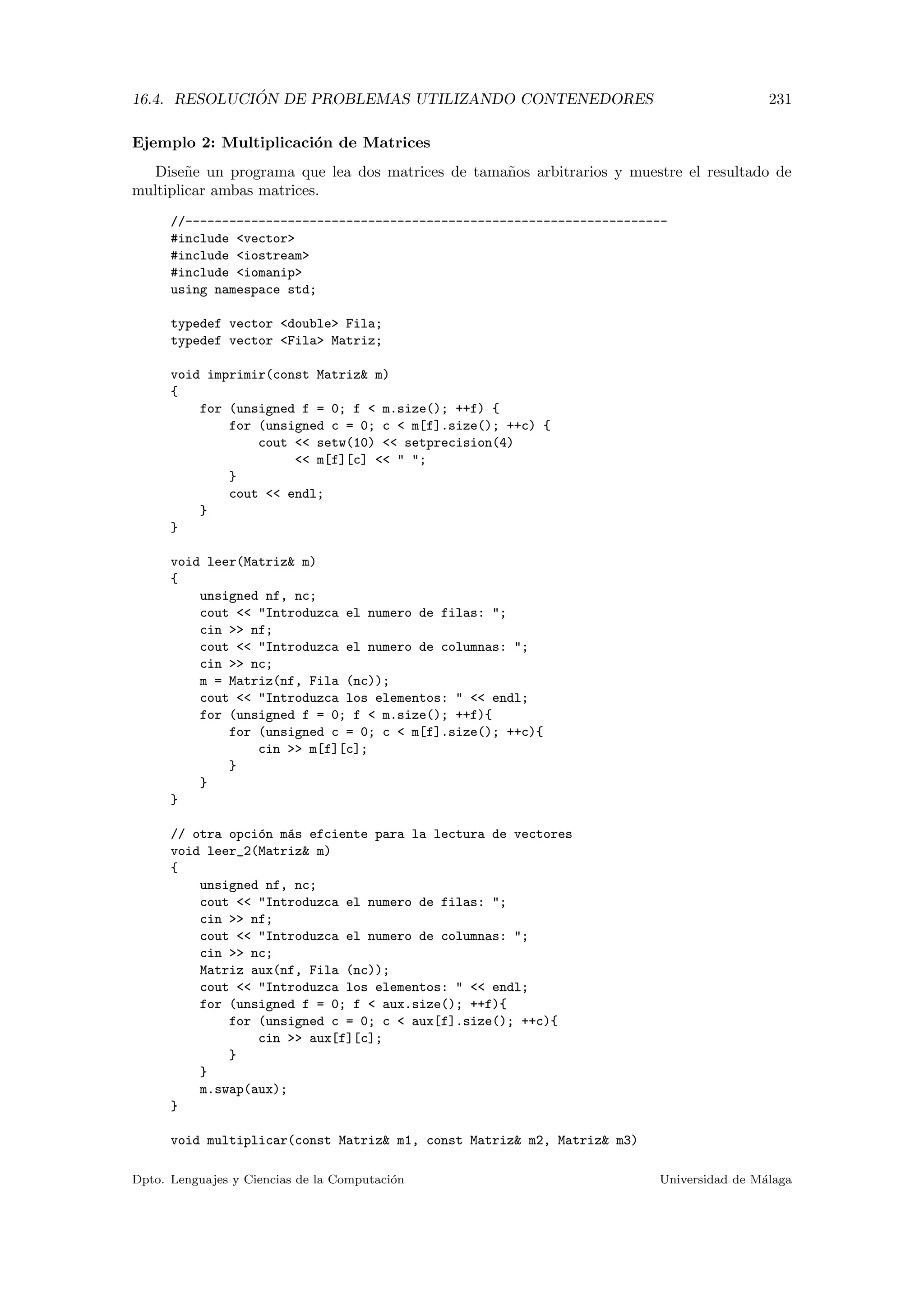 16.4. RESOLUCI ´ON DE PROBLEMAS UTILIZANDO CONTENEDORES 231
Ejemplo 2: Multiplicaci´on de Matrices
Dise˜ne un programa que lea dos matrices de tama˜nos arbitrarios y muestre el resultado de
multiplicar ambas matrices.
//------------------------------------------------------------------
#include vector
#include iostream
#include iomanip
using namespace std;
typedef vector double Fila;
typedef vector Fila Matriz;
void imprimir(const Matriz m)
{
for (unsigned f = 0; f  m.size(); ++f) {
for (unsigned c = 0; c  m[f].size(); ++c) {
cout  setw(10)  setprecision(4)
 m[f][c]   ;
}
cout  endl;
}
}
void leer(Matriz m)
{
unsigned nf, nc;
cout  Introduzca el numero de filas: ;
cin  nf;
cout  Introduzca el numero de columnas: ;
cin  nc;
m = Matriz(nf, Fila (nc));
cout  Introduzca los elementos:   endl;
for (unsigned f = 0; f  m.size(); ++f){
for (unsigned c = 0; c  m[f].size(); ++c){
cin  m[f][c];
}
}
}
// otra opci´on m´as efciente para la lectura de vectores
void leer_2(Matriz m)
{
unsigned nf, nc;
cout  Introduzca el numero de filas: ;
cin  nf;
cout  Introduzca el numero de columnas: ;
cin  nc;
Matriz aux(nf, Fila (nc));
cout  Introduzca los elementos:   endl;
for (unsigned f = 0; f  aux.size(); ++f){
for (unsigned c = 0; c  aux[f].size(); ++c){
cin  aux[f][c];
}
}
m.swap(aux);
}
void multiplicar(const Matriz m1, const Matriz m2, Matriz m3)
Dpto. Lenguajes y Ciencias de la Computaci´on Universidad de M´alaga
 