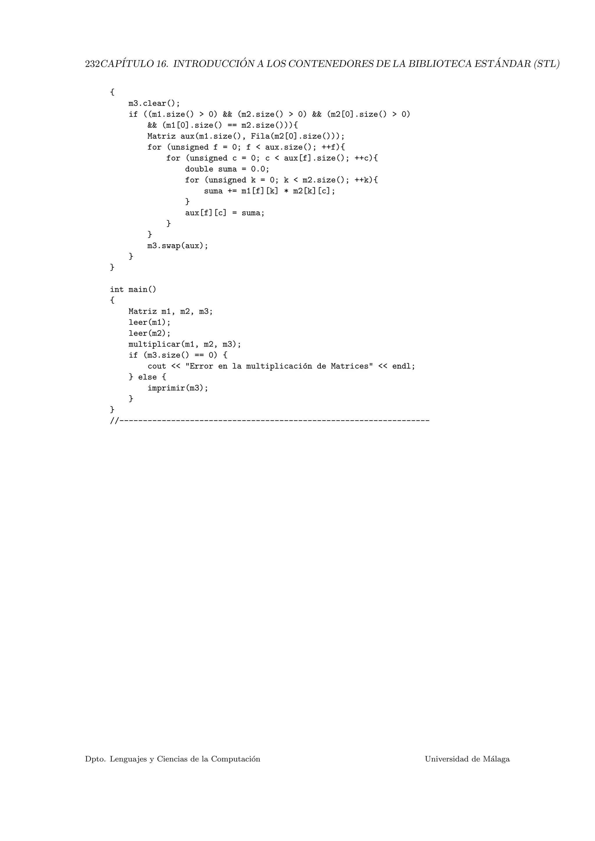 232CAP´ITULO 16. INTRODUCCI ´ON A LOS CONTENEDORES DE LA BIBLIOTECA EST ´ANDAR (STL)
{
m3.clear();
if ((m1.size()  0)  (m2.size()  0)  (m2[0].size()  0)
 (m1[0].size() == m2.size())){
Matriz aux(m1.size(), Fila(m2[0].size()));
for (unsigned f = 0; f  aux.size(); ++f){
for (unsigned c = 0; c  aux[f].size(); ++c){
double suma = 0.0;
for (unsigned k = 0; k  m2.size(); ++k){
suma += m1[f][k] * m2[k][c];
}
aux[f][c] = suma;
}
}
m3.swap(aux);
}
}
int main()
{
Matriz m1, m2, m3;
leer(m1);
leer(m2);
multiplicar(m1, m2, m3);
if (m3.size() == 0) {
cout  Error en la multiplicaci´on de Matrices  endl;
} else {
imprimir(m3);
}
}
//------------------------------------------------------------------
Dpto. Lenguajes y Ciencias de la Computaci´on Universidad de M´alaga
 