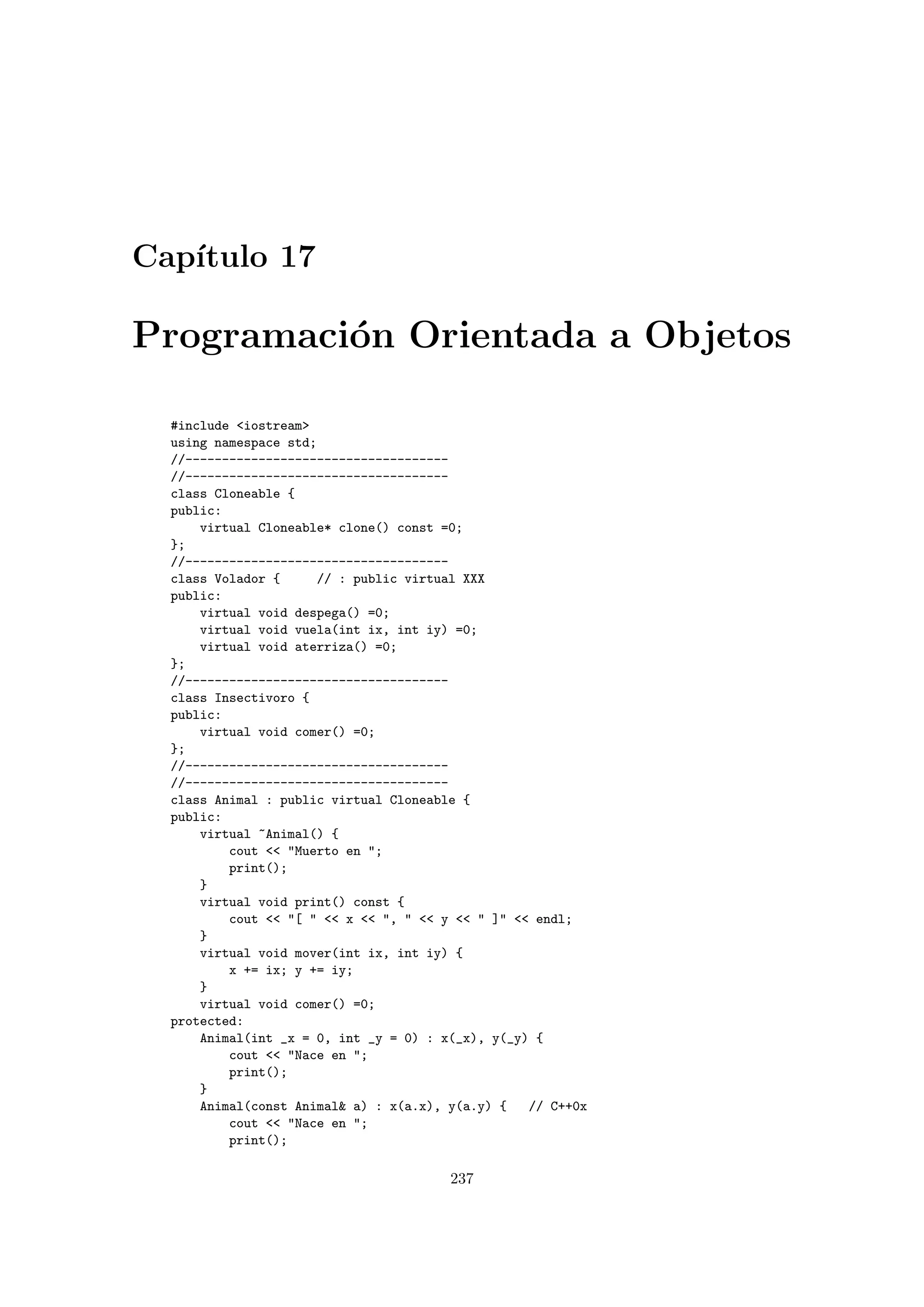 Cap´ıtulo 17
Programaci´on Orientada a Objetos
#include iostream
using namespace std;
//------------------------------------
//------------------------------------
class Cloneable {
public:
virtual Cloneable* clone() const =0;
};
//------------------------------------
class Volador { // : public virtual XXX
public:
virtual void despega() =0;
virtual void vuela(int ix, int iy) =0;
virtual void aterriza() =0;
};
//------------------------------------
class Insectivoro {
public:
virtual void comer() =0;
};
//------------------------------------
//------------------------------------
class Animal : public virtual Cloneable {
public:
virtual ~Animal() {
cout  Muerto en ;
print();
}
virtual void print() const {
cout  [   x  ,   y   ]  endl;
}
virtual void mover(int ix, int iy) {
x += ix; y += iy;
}
virtual void comer() =0;
protected:
Animal(int _x = 0, int _y = 0) : x(_x), y(_y) {
cout  Nace en ;
print();
}
Animal(const Animal a) : x(a.x), y(a.y) { // C++0x
cout  Nace en ;
print();
237
 