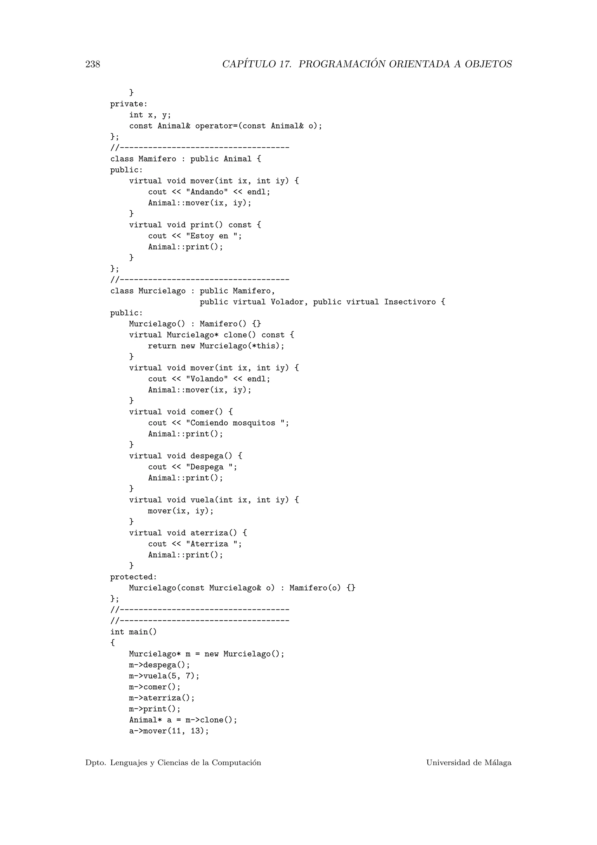 238 CAP´ITULO 17. PROGRAMACI ´ON ORIENTADA A OBJETOS
}
private:
int x, y;
const Animal operator=(const Animal o);
};
//------------------------------------
class Mamifero : public Animal {
public:
virtual void mover(int ix, int iy) {
cout  Andando  endl;
Animal::mover(ix, iy);
}
virtual void print() const {
cout  Estoy en ;
Animal::print();
}
};
//------------------------------------
class Murcielago : public Mamifero,
public virtual Volador, public virtual Insectivoro {
public:
Murcielago() : Mamifero() {}
virtual Murcielago* clone() const {
return new Murcielago(*this);
}
virtual void mover(int ix, int iy) {
cout  Volando  endl;
Animal::mover(ix, iy);
}
virtual void comer() {
cout  Comiendo mosquitos ;
Animal::print();
}
virtual void despega() {
cout  Despega ;
Animal::print();
}
virtual void vuela(int ix, int iy) {
mover(ix, iy);
}
virtual void aterriza() {
cout  Aterriza ;
Animal::print();
}
protected:
Murcielago(const Murcielago o) : Mamifero(o) {}
};
//------------------------------------
//------------------------------------
int main()
{
Murcielago* m = new Murcielago();
m-despega();
m-vuela(5, 7);
m-comer();
m-aterriza();
m-print();
Animal* a = m-clone();
a-mover(11, 13);
Dpto. Lenguajes y Ciencias de la Computaci´on Universidad de M´alaga
 
