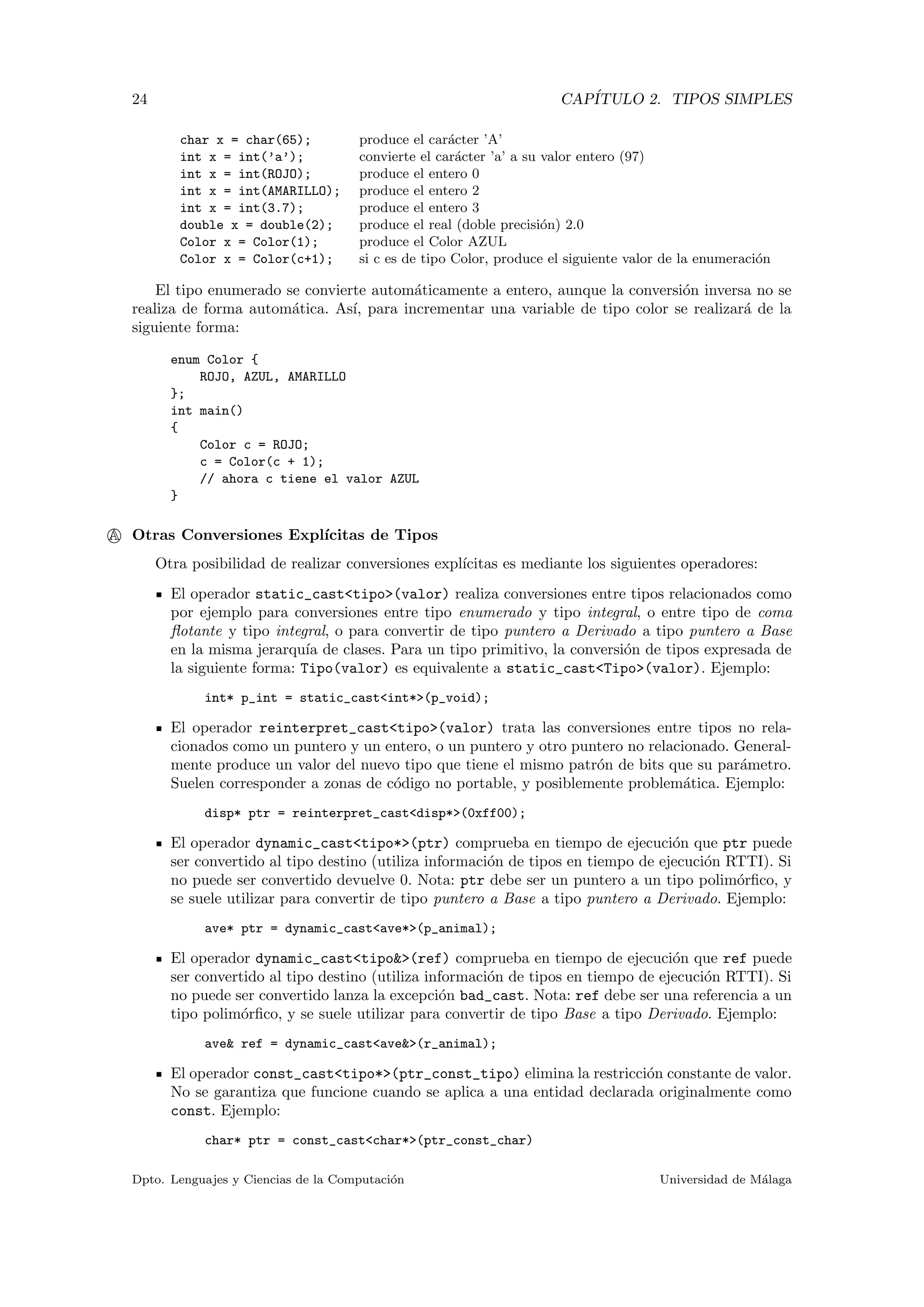 24 CAP´ITULO 2. TIPOS SIMPLES
char x = char(65); produce el car´acter ’A’
int x = int(’a’); convierte el car´acter ’a’ a su valor entero (97)
int x = int(ROJO); produce el entero 0
int x = int(AMARILLO); produce el entero 2
int x = int(3.7); produce el entero 3
double x = double(2); produce el real (doble precisi´on) 2.0
Color x = Color(1); produce el Color AZUL
Color x = Color(c+1); si c es de tipo Color, produce el siguiente valor de la enumeraci´on
El tipo enumerado se convierte autom´aticamente a entero, aunque la conversi´on inversa no se
realiza de forma autom´atica. As´ı, para incrementar una variable de tipo color se realizar´a de la
siguiente forma:
enum Color {
ROJO, AZUL, AMARILLO
};
int main()
{
Color c = ROJO;
c = Color(c + 1);
// ahora c tiene el valor AZUL
}
A Otras Conversiones Expl´ıcitas de Tipos
Otra posibilidad de realizar conversiones expl´ıcitas es mediante los siguientes operadores:
El operador static_cast<tipo>(valor) realiza conversiones entre tipos relacionados como
por ejemplo para conversiones entre tipo enumerado y tipo integral, o entre tipo de coma
ﬂotante y tipo integral, o para convertir de tipo puntero a Derivado a tipo puntero a Base
en la misma jerarqu´ıa de clases. Para un tipo primitivo, la conversi´on de tipos expresada de
la siguiente forma: Tipo(valor) es equivalente a static_cast<Tipo>(valor). Ejemplo:
int* p_int = static_cast<int*>(p_void);
El operador reinterpret_cast<tipo>(valor) trata las conversiones entre tipos no rela-
cionados como un puntero y un entero, o un puntero y otro puntero no relacionado. General-
mente produce un valor del nuevo tipo que tiene el mismo patr´on de bits que su par´ametro.
Suelen corresponder a zonas de c´odigo no portable, y posiblemente problem´atica. Ejemplo:
disp* ptr = reinterpret_cast<disp*>(0xff00);
El operador dynamic_cast<tipo*>(ptr) comprueba en tiempo de ejecuci´on que ptr puede
ser convertido al tipo destino (utiliza informaci´on de tipos en tiempo de ejecuci´on RTTI). Si
no puede ser convertido devuelve 0. Nota: ptr debe ser un puntero a un tipo polim´orﬁco, y
se suele utilizar para convertir de tipo puntero a Base a tipo puntero a Derivado. Ejemplo:
ave* ptr = dynamic_cast<ave*>(p_animal);
El operador dynamic_cast<tipo&>(ref) comprueba en tiempo de ejecuci´on que ref puede
ser convertido al tipo destino (utiliza informaci´on de tipos en tiempo de ejecuci´on RTTI). Si
no puede ser convertido lanza la excepci´on bad_cast. Nota: ref debe ser una referencia a un
tipo polim´orﬁco, y se suele utilizar para convertir de tipo Base a tipo Derivado. Ejemplo:
ave& ref = dynamic_cast<ave&>(r_animal);
El operador const_cast<tipo*>(ptr_const_tipo) elimina la restricci´on constante de valor.
No se garantiza que funcione cuando se aplica a una entidad declarada originalmente como
const. Ejemplo:
char* ptr = const_cast<char*>(ptr_const_char)
Dpto. Lenguajes y Ciencias de la Computaci´on Universidad de M´alaga
 