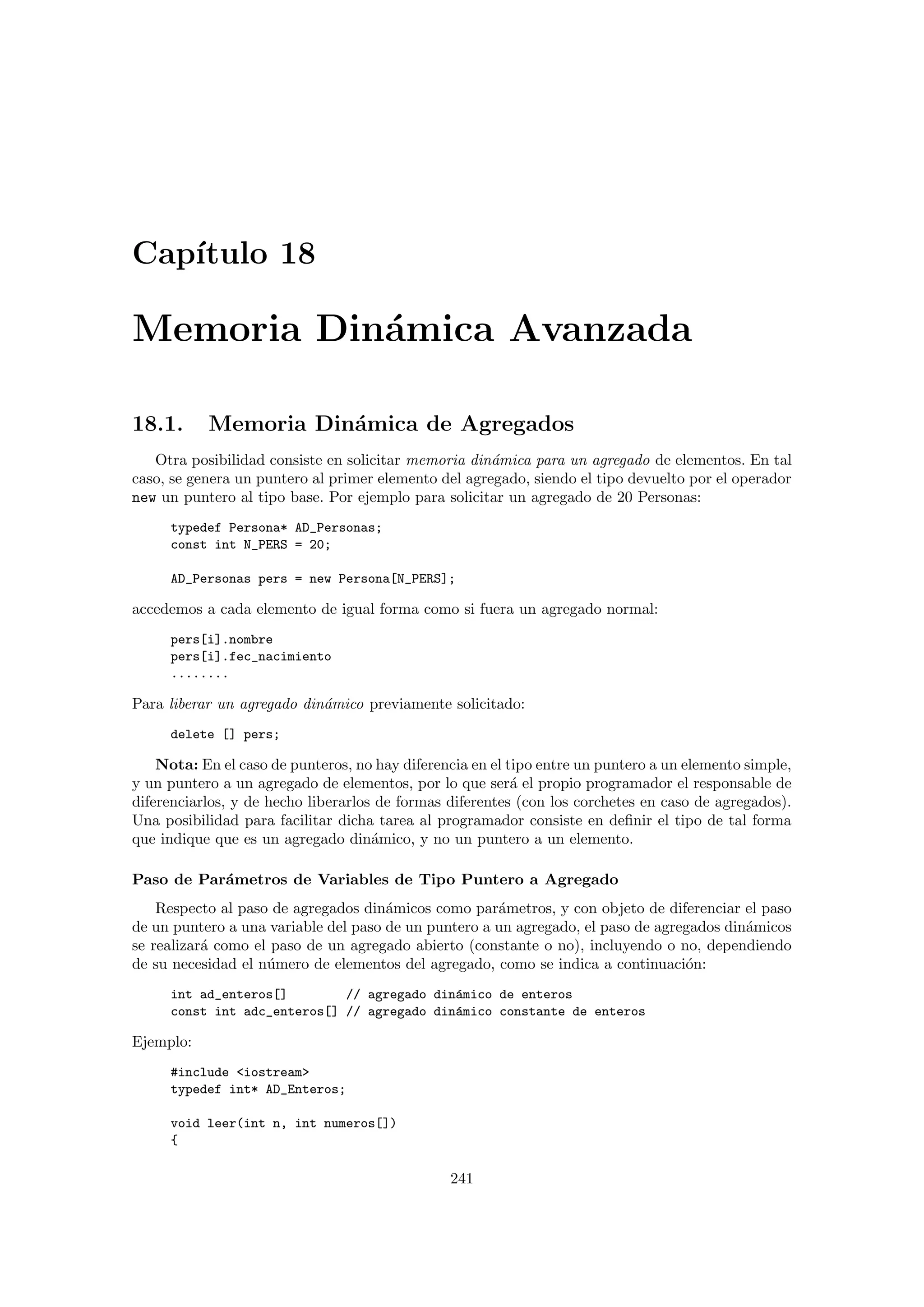 Cap´ıtulo 18
Memoria Din´amica Avanzada
18.1. Memoria Din´amica de Agregados
Otra posibilidad consiste en solicitar memoria din´amica para un agregado de elementos. En tal
caso, se genera un puntero al primer elemento del agregado, siendo el tipo devuelto por el operador
new un puntero al tipo base. Por ejemplo para solicitar un agregado de 20 Personas:
typedef Persona* AD_Personas;
const int N_PERS = 20;
AD_Personas pers = new Persona[N_PERS];
accedemos a cada elemento de igual forma como si fuera un agregado normal:
pers[i].nombre
pers[i].fec_nacimiento
........
Para liberar un agregado din´amico previamente solicitado:
delete [] pers;
Nota: En el caso de punteros, no hay diferencia en el tipo entre un puntero a un elemento simple,
y un puntero a un agregado de elementos, por lo que ser´a el propio programador el responsable de
diferenciarlos, y de hecho liberarlos de formas diferentes (con los corchetes en caso de agregados).
Una posibilidad para facilitar dicha tarea al programador consiste en deﬁnir el tipo de tal forma
que indique que es un agregado din´amico, y no un puntero a un elemento.
Paso de Par´ametros de Variables de Tipo Puntero a Agregado
Respecto al paso de agregados din´amicos como par´ametros, y con objeto de diferenciar el paso
de un puntero a una variable del paso de un puntero a un agregado, el paso de agregados din´amicos
se realizar´a como el paso de un agregado abierto (constante o no), incluyendo o no, dependiendo
de su necesidad el n´umero de elementos del agregado, como se indica a continuaci´on:
int ad_enteros[] // agregado din´amico de enteros
const int adc_enteros[] // agregado din´amico constante de enteros
Ejemplo:
#include iostream
typedef int* AD_Enteros;
void leer(int n, int numeros[])
{
241
 