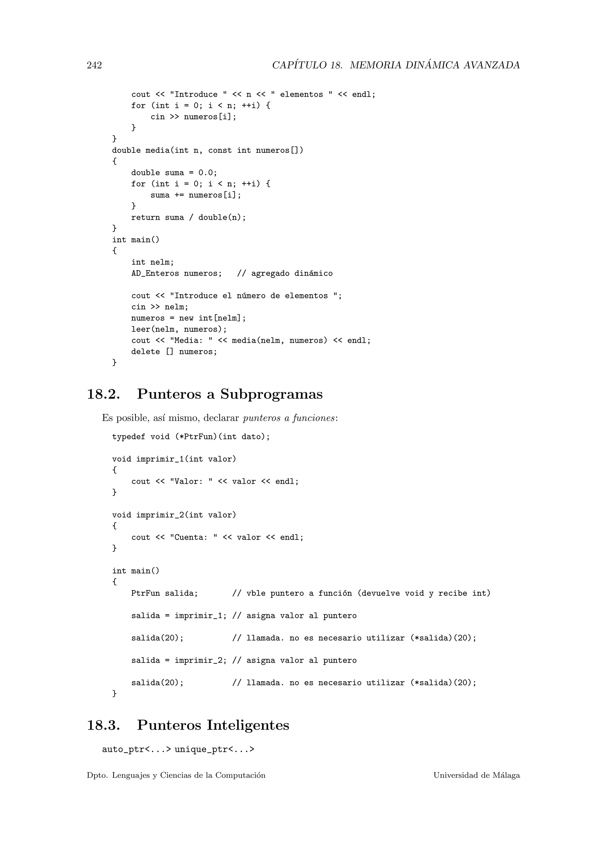 242 CAP´ITULO 18. MEMORIA DIN ´AMICA AVANZADA
cout  Introduce   n   elementos   endl;
for (int i = 0; i  n; ++i) {
cin  numeros[i];
}
}
double media(int n, const int numeros[])
{
double suma = 0.0;
for (int i = 0; i  n; ++i) {
suma += numeros[i];
}
return suma / double(n);
}
int main()
{
int nelm;
AD_Enteros numeros; // agregado din´amico
cout  Introduce el n´umero de elementos ;
cin  nelm;
numeros = new int[nelm];
leer(nelm, numeros);
cout  Media:   media(nelm, numeros)  endl;
delete [] numeros;
}
18.2. Punteros a Subprogramas
Es posible, as´ı mismo, declarar punteros a funciones:
typedef void (*PtrFun)(int dato);
void imprimir_1(int valor)
{
cout  Valor:   valor  endl;
}
void imprimir_2(int valor)
{
cout  Cuenta:   valor  endl;
}
int main()
{
PtrFun salida; // vble puntero a funci´on (devuelve void y recibe int)
salida = imprimir_1; // asigna valor al puntero
salida(20); // llamada. no es necesario utilizar (*salida)(20);
salida = imprimir_2; // asigna valor al puntero
salida(20); // llamada. no es necesario utilizar (*salida)(20);
}
18.3. Punteros Inteligentes
auto_ptr... unique_ptr...
Dpto. Lenguajes y Ciencias de la Computaci´on Universidad de M´alaga
 