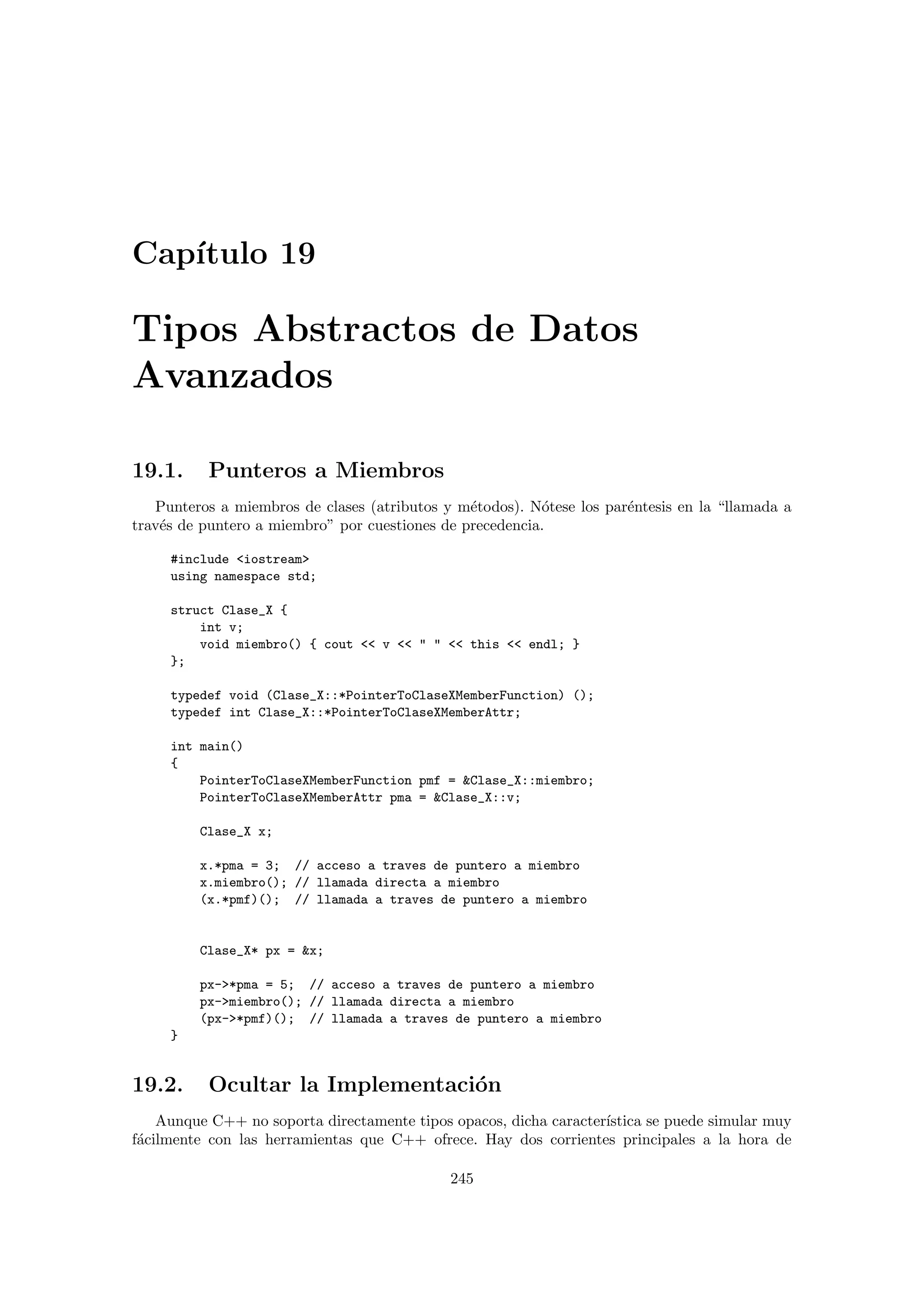 Cap´ıtulo 19
Tipos Abstractos de Datos
Avanzados
19.1. Punteros a Miembros
Punteros a miembros de clases (atributos y m´etodos). N´otese los par´entesis en la “llamada a
trav´es de puntero a miembro” por cuestiones de precedencia.
#include iostream
using namespace std;
struct Clase_X {
int v;
void miembro() { cout  v     this  endl; }
};
typedef void (Clase_X::*PointerToClaseXMemberFunction) ();
typedef int Clase_X::*PointerToClaseXMemberAttr;
int main()
{
PointerToClaseXMemberFunction pmf = Clase_X::miembro;
PointerToClaseXMemberAttr pma = Clase_X::v;
Clase_X x;
x.*pma = 3; // acceso a traves de puntero a miembro
x.miembro(); // llamada directa a miembro
(x.*pmf)(); // llamada a traves de puntero a miembro
Clase_X* px = x;
px-*pma = 5; // acceso a traves de puntero a miembro
px-miembro(); // llamada directa a miembro
(px-*pmf)(); // llamada a traves de puntero a miembro
}
19.2. Ocultar la Implementaci´on
Aunque C++ no soporta directamente tipos opacos, dicha caracter´ıstica se puede simular muy
f´acilmente con las herramientas que C++ ofrece. Hay dos corrientes principales a la hora de
245
 
