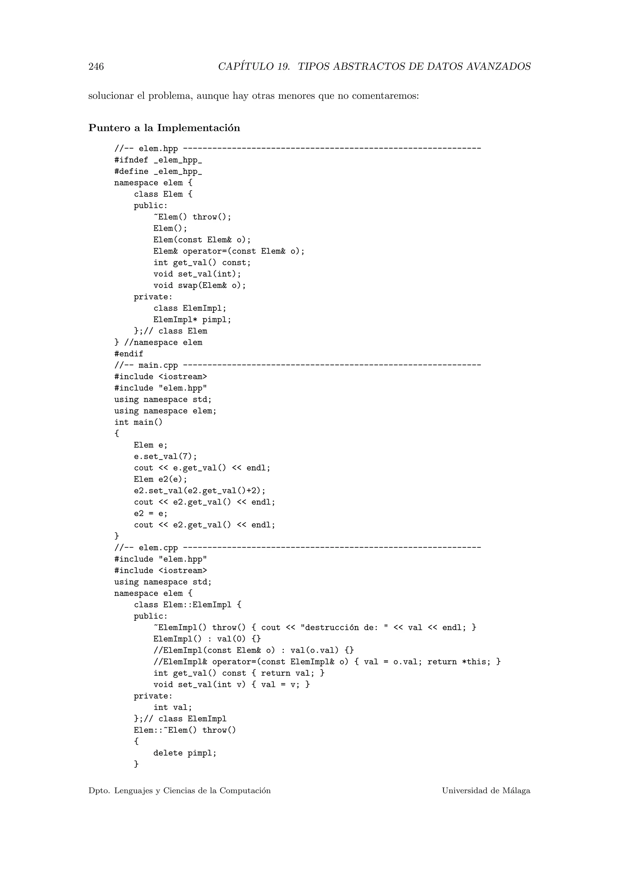 246 CAP´ITULO 19. TIPOS ABSTRACTOS DE DATOS AVANZADOS
solucionar el problema, aunque hay otras menores que no comentaremos:
Puntero a la Implementaci´on
//-- elem.hpp -------------------------------------------------------------
#ifndef _elem_hpp_
#define _elem_hpp_
namespace elem {
class Elem {
public:
~Elem() throw();
Elem();
Elem(const Elem o);
Elem operator=(const Elem o);
int get_val() const;
void set_val(int);
void swap(Elem o);
private:
class ElemImpl;
ElemImpl* pimpl;
};// class Elem
} //namespace elem
#endif
//-- main.cpp -------------------------------------------------------------
#include iostream
#include elem.hpp
using namespace std;
using namespace elem;
int main()
{
Elem e;
e.set_val(7);
cout  e.get_val()  endl;
Elem e2(e);
e2.set_val(e2.get_val()+2);
cout  e2.get_val()  endl;
e2 = e;
cout  e2.get_val()  endl;
}
//-- elem.cpp -------------------------------------------------------------
#include elem.hpp
#include iostream
using namespace std;
namespace elem {
class Elem::ElemImpl {
public:
~ElemImpl() throw() { cout  destrucci´on de:   val  endl; }
ElemImpl() : val(0) {}
//ElemImpl(const Elem o) : val(o.val) {}
//ElemImpl operator=(const ElemImpl o) { val = o.val; return *this; }
int get_val() const { return val; }
void set_val(int v) { val = v; }
private:
int val;
};// class ElemImpl
Elem::~Elem() throw()
{
delete pimpl;
}
Dpto. Lenguajes y Ciencias de la Computaci´on Universidad de M´alaga
 