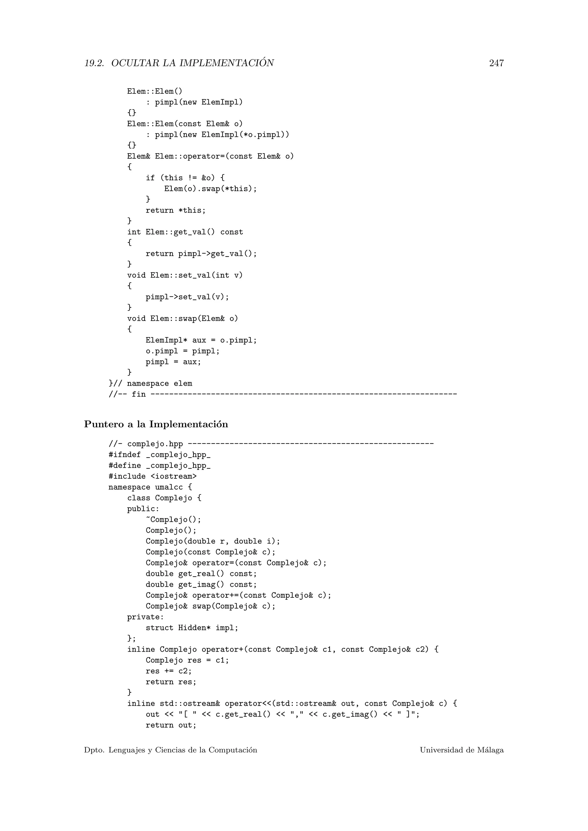 19.2. OCULTAR LA IMPLEMENTACI ´ON 247
Elem::Elem()
: pimpl(new ElemImpl)
{}
Elem::Elem(const Elem o)
: pimpl(new ElemImpl(*o.pimpl))
{}
Elem Elem::operator=(const Elem o)
{
if (this != o) {
Elem(o).swap(*this);
}
return *this;
}
int Elem::get_val() const
{
return pimpl-get_val();
}
void Elem::set_val(int v)
{
pimpl-set_val(v);
}
void Elem::swap(Elem o)
{
ElemImpl* aux = o.pimpl;
o.pimpl = pimpl;
pimpl = aux;
}
}// namespace elem
//-- fin ------------------------------------------------------------------
Puntero a la Implementaci´on
//- complejo.hpp -----------------------------------------------------
#ifndef _complejo_hpp_
#define _complejo_hpp_
#include iostream
namespace umalcc {
class Complejo {
public:
~Complejo();
Complejo();
Complejo(double r, double i);
Complejo(const Complejo c);
Complejo operator=(const Complejo c);
double get_real() const;
double get_imag() const;
Complejo operator+=(const Complejo c);
Complejo swap(Complejo c);
private:
struct Hidden* impl;
};
inline Complejo operator+(const Complejo c1, const Complejo c2) {
Complejo res = c1;
res += c2;
return res;
}
inline std::ostream operator(std::ostream out, const Complejo c) {
out  [   c.get_real()  ,  c.get_imag()   ];
return out;
Dpto. Lenguajes y Ciencias de la Computaci´on Universidad de M´alaga
 
