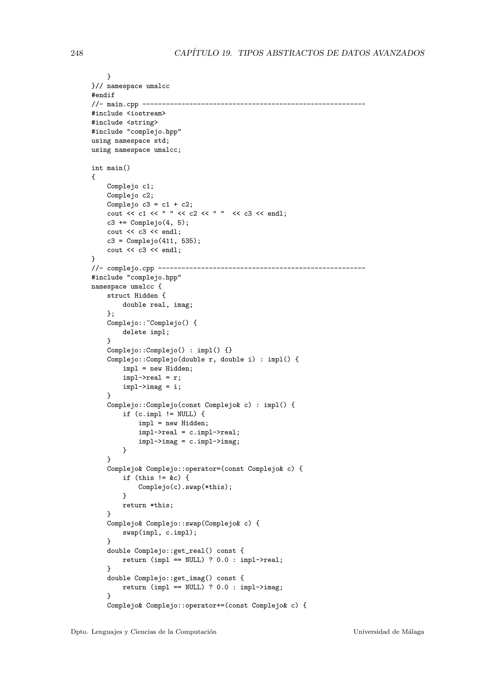 248 CAP´ITULO 19. TIPOS ABSTRACTOS DE DATOS AVANZADOS
}
}// namespace umalcc
#endif
//- main.cpp ---------------------------------------------------------
#include iostream
#include string
#include complejo.hpp
using namespace std;
using namespace umalcc;
int main()
{
Complejo c1;
Complejo c2;
Complejo c3 = c1 + c2;
cout  c1     c2     c3  endl;
c3 += Complejo(4, 5);
cout  c3  endl;
c3 = Complejo(411, 535);
cout  c3  endl;
}
//- complejo.cpp -----------------------------------------------------
#include complejo.hpp
namespace umalcc {
struct Hidden {
double real, imag;
};
Complejo::~Complejo() {
delete impl;
}
Complejo::Complejo() : impl() {}
Complejo::Complejo(double r, double i) : impl() {
impl = new Hidden;
impl-real = r;
impl-imag = i;
}
Complejo::Complejo(const Complejo c) : impl() {
if (c.impl != NULL) {
impl = new Hidden;
impl-real = c.impl-real;
impl-imag = c.impl-imag;
}
}
Complejo Complejo::operator=(const Complejo c) {
if (this != c) {
Complejo(c).swap(*this);
}
return *this;
}
Complejo Complejo::swap(Complejo c) {
swap(impl, c.impl);
}
double Complejo::get_real() const {
return (impl == NULL) ? 0.0 : impl-real;
}
double Complejo::get_imag() const {
return (impl == NULL) ? 0.0 : impl-imag;
}
Complejo Complejo::operator+=(const Complejo c) {
Dpto. Lenguajes y Ciencias de la Computaci´on Universidad de M´alaga
 