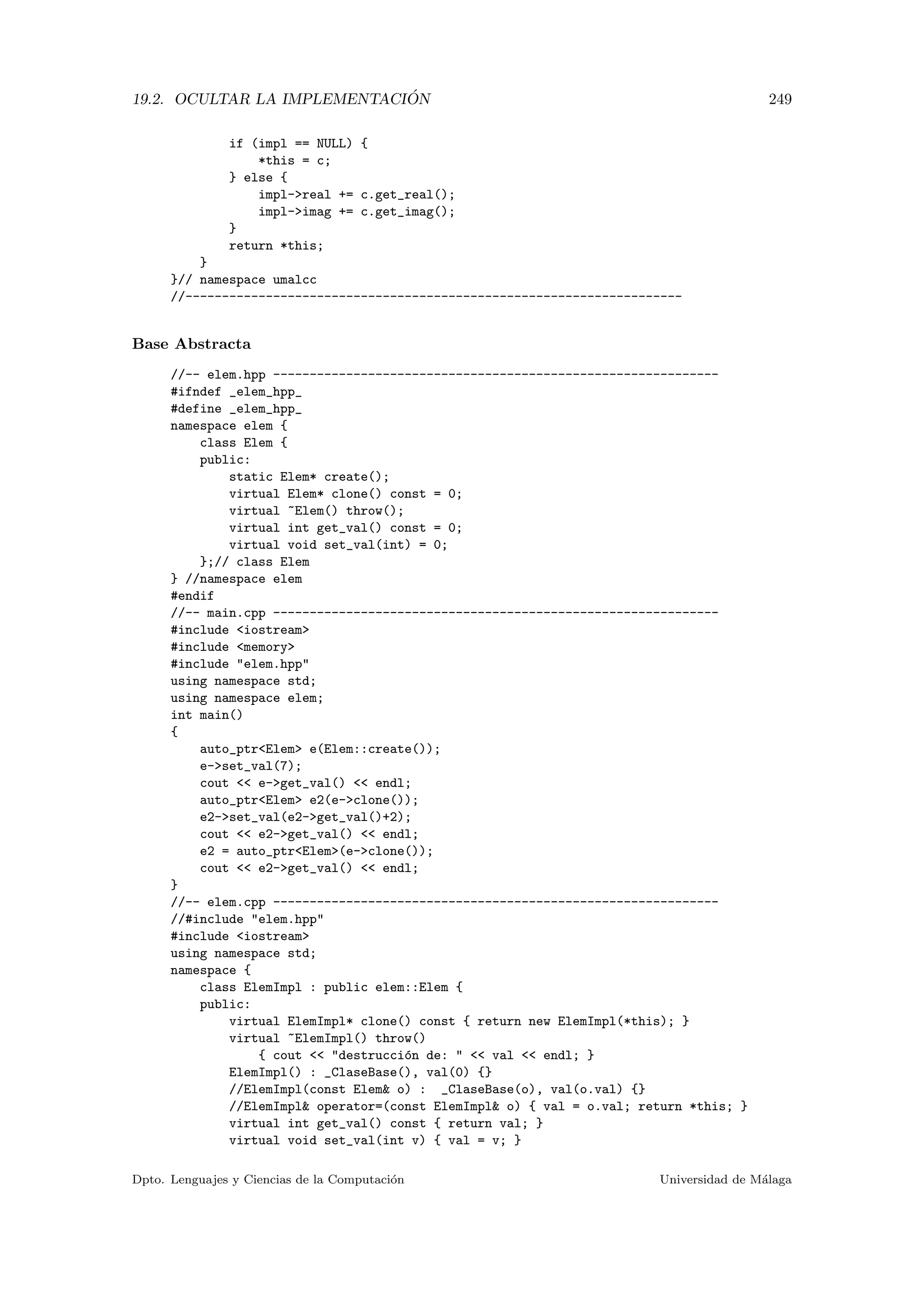 19.2. OCULTAR LA IMPLEMENTACI ´ON 249
if (impl == NULL) {
*this = c;
} else {
impl-real += c.get_real();
impl-imag += c.get_imag();
}
return *this;
}
}// namespace umalcc
//--------------------------------------------------------------------
Base Abstracta
//-- elem.hpp -------------------------------------------------------------
#ifndef _elem_hpp_
#define _elem_hpp_
namespace elem {
class Elem {
public:
static Elem* create();
virtual Elem* clone() const = 0;
virtual ~Elem() throw();
virtual int get_val() const = 0;
virtual void set_val(int) = 0;
};// class Elem
} //namespace elem
#endif
//-- main.cpp -------------------------------------------------------------
#include iostream
#include memory
#include elem.hpp
using namespace std;
using namespace elem;
int main()
{
auto_ptrElem e(Elem::create());
e-set_val(7);
cout  e-get_val()  endl;
auto_ptrElem e2(e-clone());
e2-set_val(e2-get_val()+2);
cout  e2-get_val()  endl;
e2 = auto_ptrElem(e-clone());
cout  e2-get_val()  endl;
}
//-- elem.cpp -------------------------------------------------------------
//#include elem.hpp
#include iostream
using namespace std;
namespace {
class ElemImpl : public elem::Elem {
public:
virtual ElemImpl* clone() const { return new ElemImpl(*this); }
virtual ~ElemImpl() throw()
{ cout  destrucci´on de:   val  endl; }
ElemImpl() : _ClaseBase(), val(0) {}
//ElemImpl(const Elem o) : _ClaseBase(o), val(o.val) {}
//ElemImpl operator=(const ElemImpl o) { val = o.val; return *this; }
virtual int get_val() const { return val; }
virtual void set_val(int v) { val = v; }
Dpto. Lenguajes y Ciencias de la Computaci´on Universidad de M´alaga
 