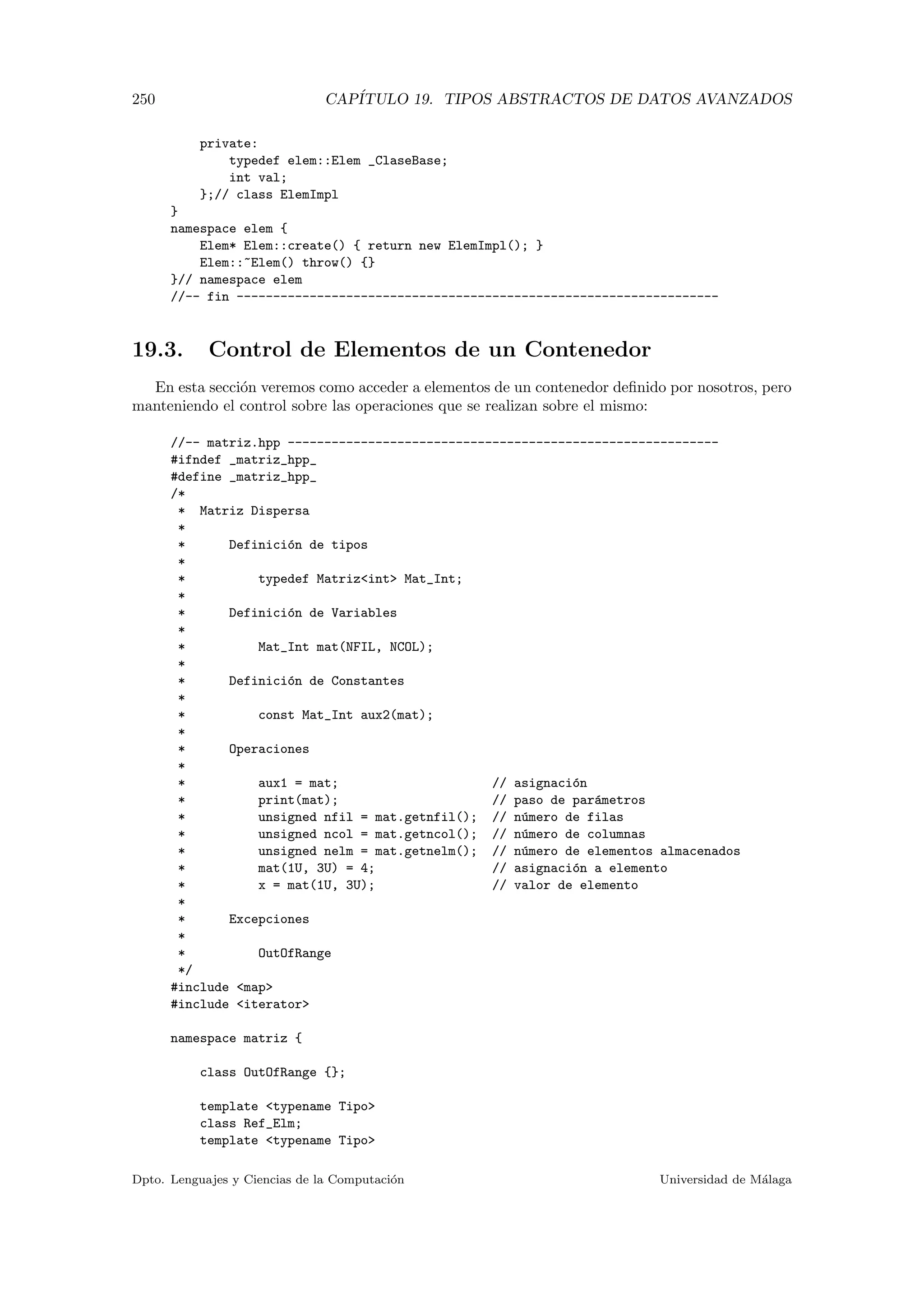 250 CAP´ITULO 19. TIPOS ABSTRACTOS DE DATOS AVANZADOS
private:
typedef elem::Elem _ClaseBase;
int val;
};// class ElemImpl
}
namespace elem {
Elem* Elem::create() { return new ElemImpl(); }
Elem::~Elem() throw() {}
}// namespace elem
//-- fin ------------------------------------------------------------------
19.3. Control de Elementos de un Contenedor
En esta secci´on veremos como acceder a elementos de un contenedor deﬁnido por nosotros, pero
manteniendo el control sobre las operaciones que se realizan sobre el mismo:
//-- matriz.hpp -----------------------------------------------------------
#ifndef _matriz_hpp_
#define _matriz_hpp_
/*
* Matriz Dispersa
*
* Definici´on de tipos
*
* typedef Matrizint Mat_Int;
*
* Definici´on de Variables
*
* Mat_Int mat(NFIL, NCOL);
*
* Definici´on de Constantes
*
* const Mat_Int aux2(mat);
*
* Operaciones
*
* aux1 = mat; // asignaci´on
* print(mat); // paso de par´ametros
* unsigned nfil = mat.getnfil(); // n´umero de filas
* unsigned ncol = mat.getncol(); // n´umero de columnas
* unsigned nelm = mat.getnelm(); // n´umero de elementos almacenados
* mat(1U, 3U) = 4; // asignaci´on a elemento
* x = mat(1U, 3U); // valor de elemento
*
* Excepciones
*
* OutOfRange
*/
#include map
#include iterator
namespace matriz {
class OutOfRange {};
template typename Tipo
class Ref_Elm;
template typename Tipo
Dpto. Lenguajes y Ciencias de la Computaci´on Universidad de M´alaga
 