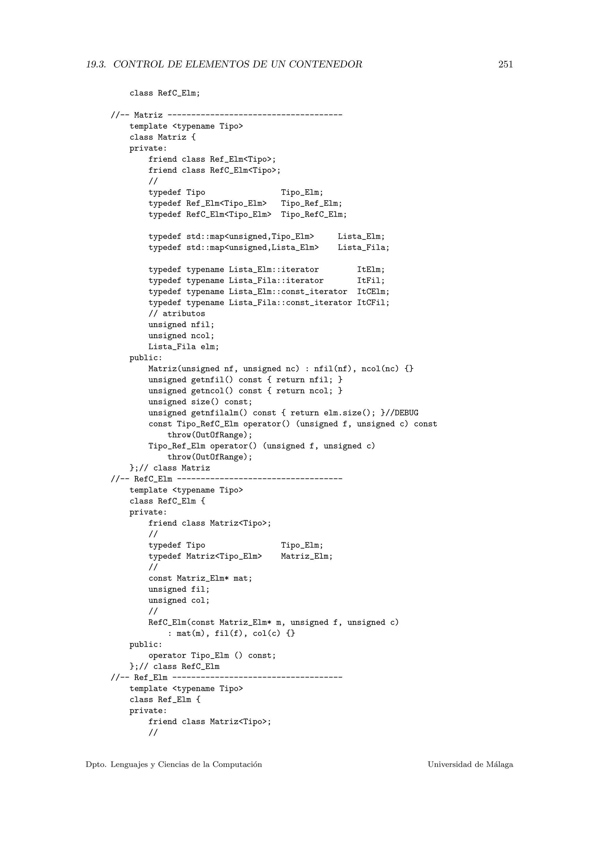 19.3. CONTROL DE ELEMENTOS DE UN CONTENEDOR 251
class RefC_Elm;
//-- Matriz -------------------------------------
template typename Tipo
class Matriz {
private:
friend class Ref_ElmTipo;
friend class RefC_ElmTipo;
//
typedef Tipo Tipo_Elm;
typedef Ref_ElmTipo_Elm Tipo_Ref_Elm;
typedef RefC_ElmTipo_Elm Tipo_RefC_Elm;
typedef std::mapunsigned,Tipo_Elm Lista_Elm;
typedef std::mapunsigned,Lista_Elm Lista_Fila;
typedef typename Lista_Elm::iterator ItElm;
typedef typename Lista_Fila::iterator ItFil;
typedef typename Lista_Elm::const_iterator ItCElm;
typedef typename Lista_Fila::const_iterator ItCFil;
// atributos
unsigned nfil;
unsigned ncol;
Lista_Fila elm;
public:
Matriz(unsigned nf, unsigned nc) : nfil(nf), ncol(nc) {}
unsigned getnfil() const { return nfil; }
unsigned getncol() const { return ncol; }
unsigned size() const;
unsigned getnfilalm() const { return elm.size(); }//DEBUG
const Tipo_RefC_Elm operator() (unsigned f, unsigned c) const
throw(OutOfRange);
Tipo_Ref_Elm operator() (unsigned f, unsigned c)
throw(OutOfRange);
};// class Matriz
//-- RefC_Elm -----------------------------------
template typename Tipo
class RefC_Elm {
private:
friend class MatrizTipo;
//
typedef Tipo Tipo_Elm;
typedef MatrizTipo_Elm Matriz_Elm;
//
const Matriz_Elm* mat;
unsigned fil;
unsigned col;
//
RefC_Elm(const Matriz_Elm* m, unsigned f, unsigned c)
: mat(m), fil(f), col(c) {}
public:
operator Tipo_Elm () const;
};// class RefC_Elm
//-- Ref_Elm ------------------------------------
template typename Tipo
class Ref_Elm {
private:
friend class MatrizTipo;
//
Dpto. Lenguajes y Ciencias de la Computaci´on Universidad de M´alaga
 