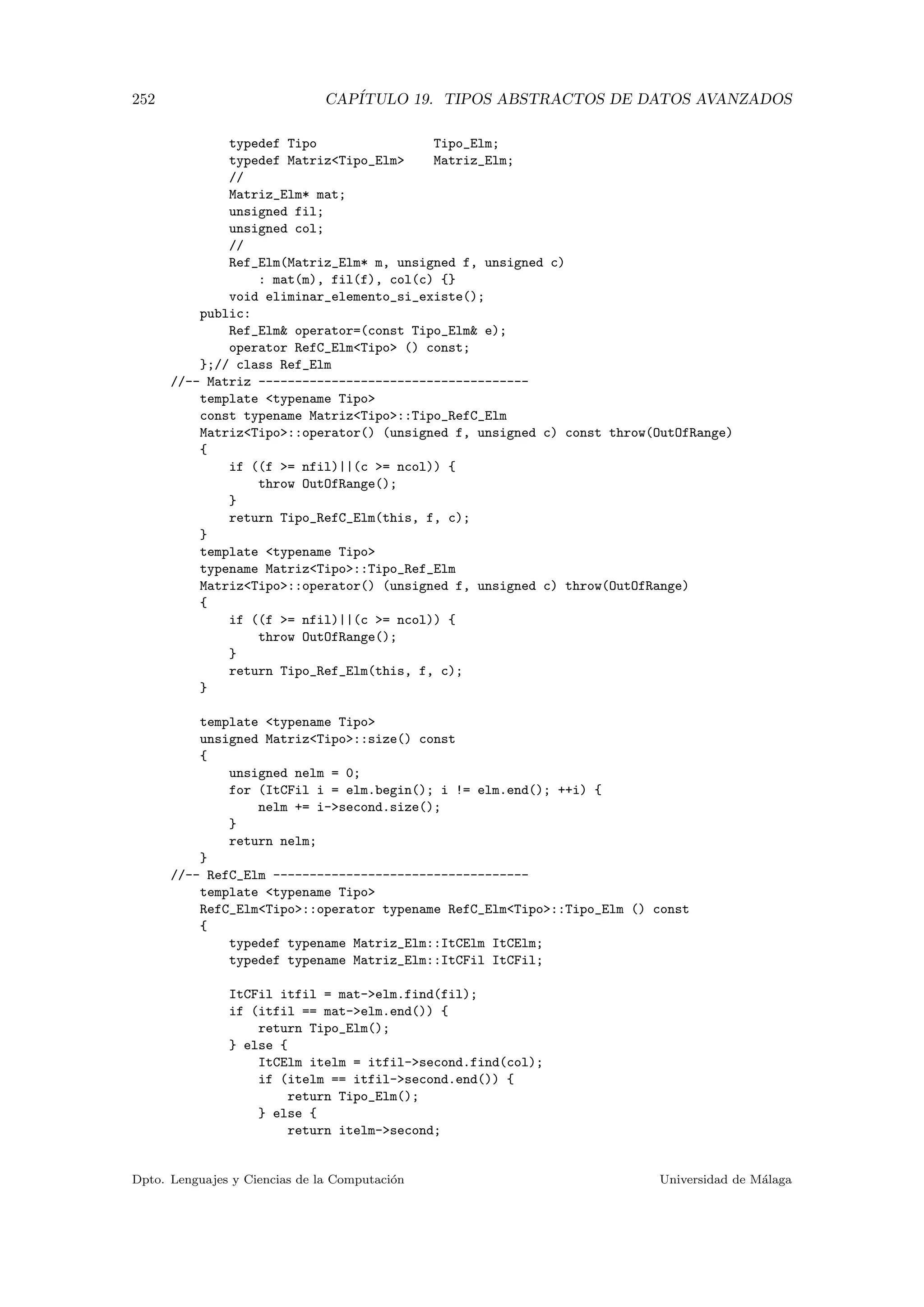 252 CAP´ITULO 19. TIPOS ABSTRACTOS DE DATOS AVANZADOS
typedef Tipo Tipo_Elm;
typedef MatrizTipo_Elm Matriz_Elm;
//
Matriz_Elm* mat;
unsigned fil;
unsigned col;
//
Ref_Elm(Matriz_Elm* m, unsigned f, unsigned c)
: mat(m), fil(f), col(c) {}
void eliminar_elemento_si_existe();
public:
Ref_Elm operator=(const Tipo_Elm e);
operator RefC_ElmTipo () const;
};// class Ref_Elm
//-- Matriz -------------------------------------
template typename Tipo
const typename MatrizTipo::Tipo_RefC_Elm
MatrizTipo::operator() (unsigned f, unsigned c) const throw(OutOfRange)
{
if ((f = nfil)||(c = ncol)) {
throw OutOfRange();
}
return Tipo_RefC_Elm(this, f, c);
}
template typename Tipo
typename MatrizTipo::Tipo_Ref_Elm
MatrizTipo::operator() (unsigned f, unsigned c) throw(OutOfRange)
{
if ((f = nfil)||(c = ncol)) {
throw OutOfRange();
}
return Tipo_Ref_Elm(this, f, c);
}
template typename Tipo
unsigned MatrizTipo::size() const
{
unsigned nelm = 0;
for (ItCFil i = elm.begin(); i != elm.end(); ++i) {
nelm += i-second.size();
}
return nelm;
}
//-- RefC_Elm -----------------------------------
template typename Tipo
RefC_ElmTipo::operator typename RefC_ElmTipo::Tipo_Elm () const
{
typedef typename Matriz_Elm::ItCElm ItCElm;
typedef typename Matriz_Elm::ItCFil ItCFil;
ItCFil itfil = mat-elm.find(fil);
if (itfil == mat-elm.end()) {
return Tipo_Elm();
} else {
ItCElm itelm = itfil-second.find(col);
if (itelm == itfil-second.end()) {
return Tipo_Elm();
} else {
return itelm-second;
Dpto. Lenguajes y Ciencias de la Computaci´on Universidad de M´alaga
 