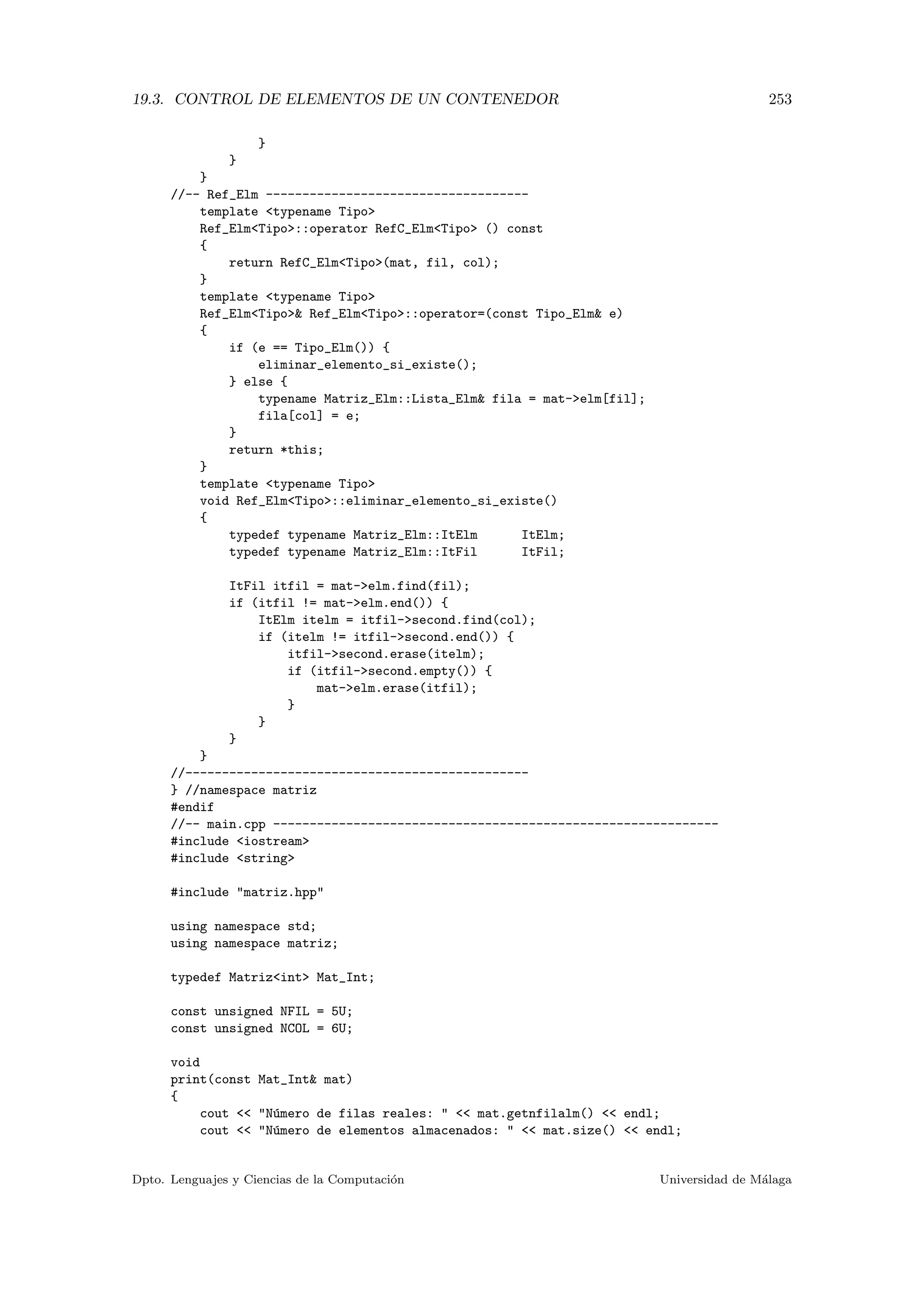 19.3. CONTROL DE ELEMENTOS DE UN CONTENEDOR 253
}
}
}
//-- Ref_Elm ------------------------------------
template typename Tipo
Ref_ElmTipo::operator RefC_ElmTipo () const
{
return RefC_ElmTipo(mat, fil, col);
}
template typename Tipo
Ref_ElmTipo Ref_ElmTipo::operator=(const Tipo_Elm e)
{
if (e == Tipo_Elm()) {
eliminar_elemento_si_existe();
} else {
typename Matriz_Elm::Lista_Elm fila = mat-elm[fil];
fila[col] = e;
}
return *this;
}
template typename Tipo
void Ref_ElmTipo::eliminar_elemento_si_existe()
{
typedef typename Matriz_Elm::ItElm ItElm;
typedef typename Matriz_Elm::ItFil ItFil;
ItFil itfil = mat-elm.find(fil);
if (itfil != mat-elm.end()) {
ItElm itelm = itfil-second.find(col);
if (itelm != itfil-second.end()) {
itfil-second.erase(itelm);
if (itfil-second.empty()) {
mat-elm.erase(itfil);
}
}
}
}
//-----------------------------------------------
} //namespace matriz
#endif
//-- main.cpp -------------------------------------------------------------
#include iostream
#include string
#include matriz.hpp
using namespace std;
using namespace matriz;
typedef Matrizint Mat_Int;
const unsigned NFIL = 5U;
const unsigned NCOL = 6U;
void
print(const Mat_Int mat)
{
cout  N´umero de filas reales:   mat.getnfilalm()  endl;
cout  N´umero de elementos almacenados:   mat.size()  endl;
Dpto. Lenguajes y Ciencias de la Computaci´on Universidad de M´alaga
 