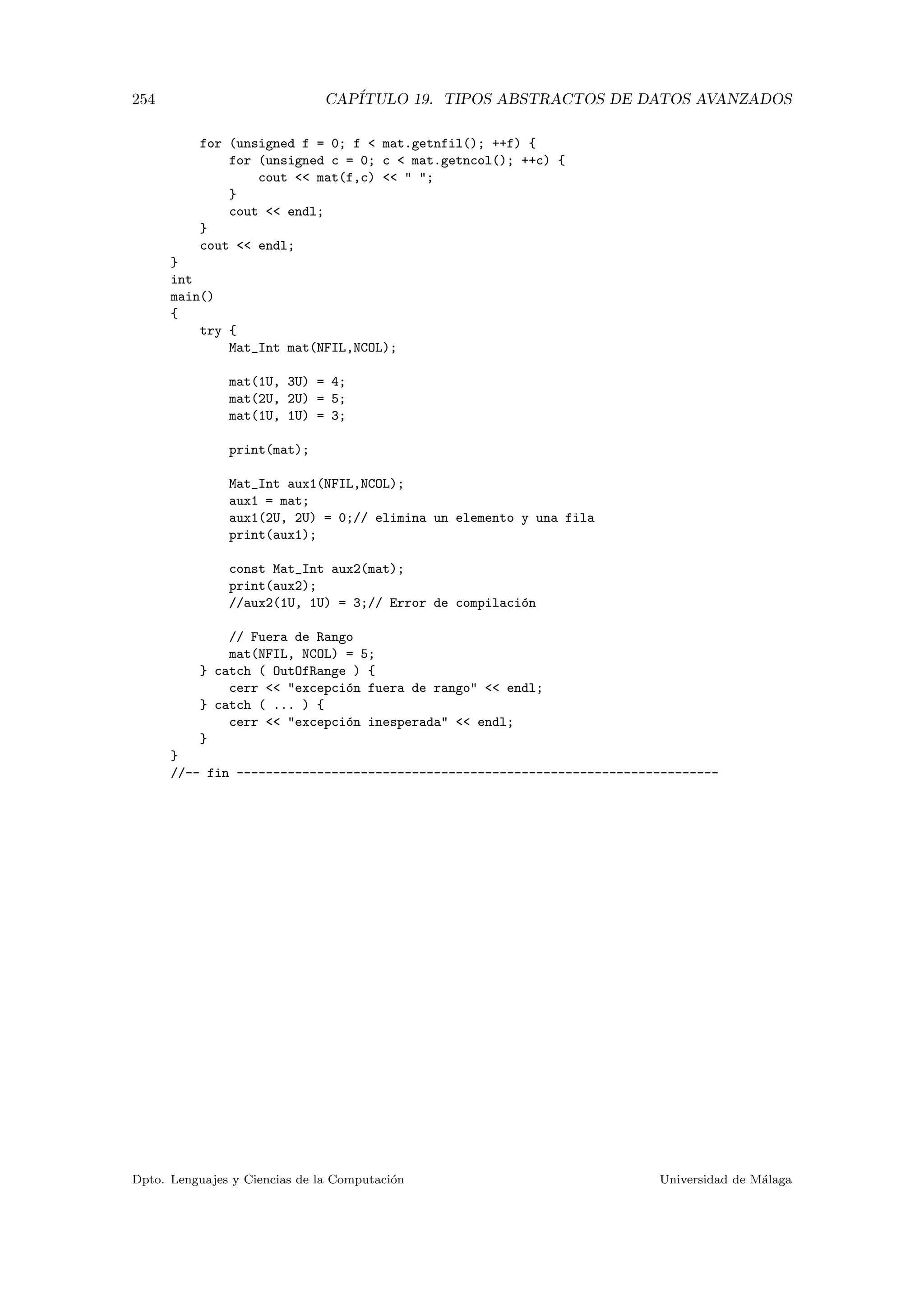 254 CAP´ITULO 19. TIPOS ABSTRACTOS DE DATOS AVANZADOS
for (unsigned f = 0; f  mat.getnfil(); ++f) {
for (unsigned c = 0; c  mat.getncol(); ++c) {
cout  mat(f,c)   ;
}
cout  endl;
}
cout  endl;
}
int
main()
{
try {
Mat_Int mat(NFIL,NCOL);
mat(1U, 3U) = 4;
mat(2U, 2U) = 5;
mat(1U, 1U) = 3;
print(mat);
Mat_Int aux1(NFIL,NCOL);
aux1 = mat;
aux1(2U, 2U) = 0;// elimina un elemento y una fila
print(aux1);
const Mat_Int aux2(mat);
print(aux2);
//aux2(1U, 1U) = 3;// Error de compilaci´on
// Fuera de Rango
mat(NFIL, NCOL) = 5;
} catch ( OutOfRange ) {
cerr  excepci´on fuera de rango  endl;
} catch ( ... ) {
cerr  excepci´on inesperada  endl;
}
}
//-- fin ------------------------------------------------------------------
Dpto. Lenguajes y Ciencias de la Computaci´on Universidad de M´alaga
 