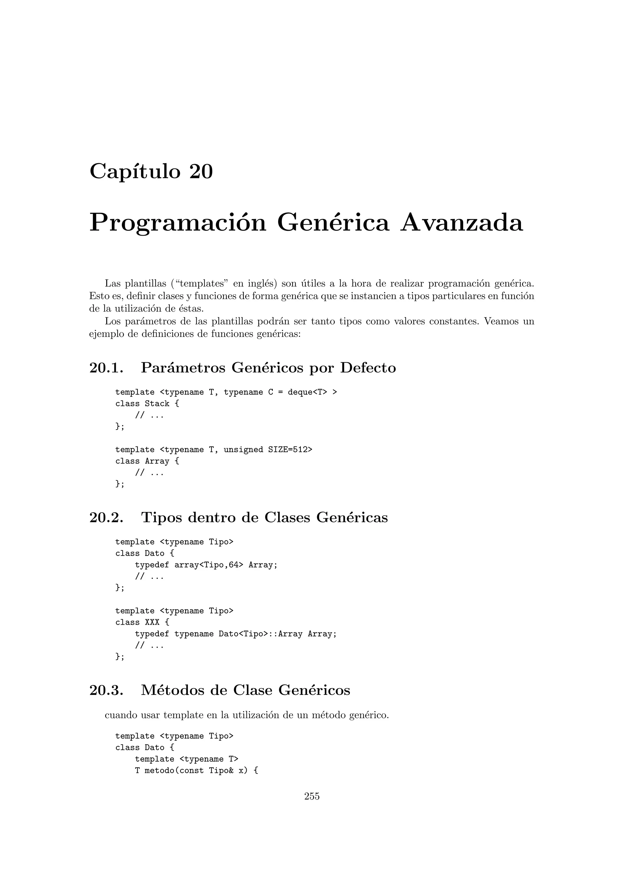 Cap´ıtulo 20
Programaci´on Gen´erica Avanzada
Las plantillas (“templates” en ingl´es) son ´utiles a la hora de realizar programaci´on gen´erica.
Esto es, deﬁnir clases y funciones de forma gen´erica que se instancien a tipos particulares en funci´on
de la utilizaci´on de ´estas.
Los par´ametros de las plantillas podr´an ser tanto tipos como valores constantes. Veamos un
ejemplo de deﬁniciones de funciones gen´ericas:
20.1. Par´ametros Gen´ericos por Defecto
template typename T, typename C = dequeT 
class Stack {
// ...
};
template typename T, unsigned SIZE=512
class Array {
// ...
};
20.2. Tipos dentro de Clases Gen´ericas
template typename Tipo
class Dato {
typedef arrayTipo,64 Array;
// ...
};
template typename Tipo
class XXX {
typedef typename DatoTipo::Array Array;
// ...
};
20.3. M´etodos de Clase Gen´ericos
cuando usar template en la utilizaci´on de un m´etodo gen´erico.
template typename Tipo
class Dato {
template typename T
T metodo(const Tipo x) {
255
 