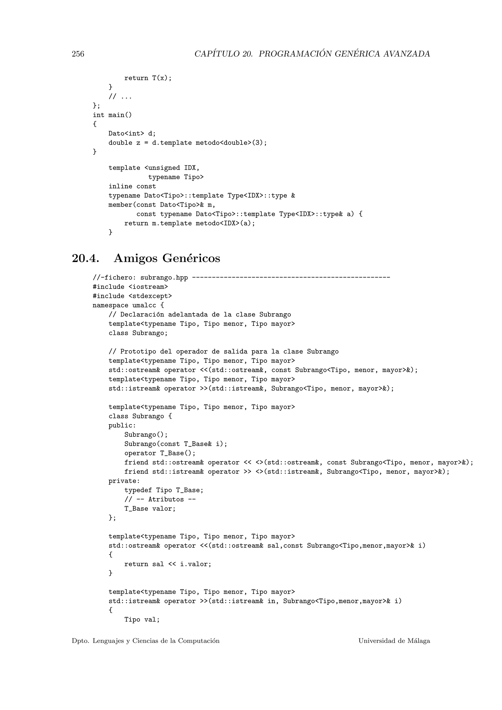256 CAP´ITULO 20. PROGRAMACI ´ON GEN´ERICA AVANZADA
return T(x);
}
// ...
};
int main()
{
Datoint d;
double z = d.template metododouble(3);
}
template unsigned IDX,
typename Tipo
inline const
typename DatoTipo::template TypeIDX::type 
member(const DatoTipo m,
const typename DatoTipo::template TypeIDX::type a) {
return m.template metodoIDX(a);
}
20.4. Amigos Gen´ericos
//-fichero: subrango.hpp --------------------------------------------------
#include iostream
#include stdexcept
namespace umalcc {
// Declaraci´on adelantada de la clase Subrango
templatetypename Tipo, Tipo menor, Tipo mayor
class Subrango;
// Prototipo del operador de salida para la clase Subrango
templatetypename Tipo, Tipo menor, Tipo mayor
std::ostream operator (std::ostream, const SubrangoTipo, menor, mayor);
templatetypename Tipo, Tipo menor, Tipo mayor
std::istream operator (std::istream, SubrangoTipo, menor, mayor);
templatetypename Tipo, Tipo menor, Tipo mayor
class Subrango {
public:
Subrango();
Subrango(const T_Base i);
operator T_Base();
friend std::ostream operator  (std::ostream, const SubrangoTipo, menor, mayor);
friend std::istream operator  (std::istream, SubrangoTipo, menor, mayor);
private:
typedef Tipo T_Base;
// -- Atributos --
T_Base valor;
};
templatetypename Tipo, Tipo menor, Tipo mayor
std::ostream operator (std::ostream sal,const SubrangoTipo,menor,mayor i)
{
return sal  i.valor;
}
templatetypename Tipo, Tipo menor, Tipo mayor
std::istream operator (std::istream in, SubrangoTipo,menor,mayor i)
{
Tipo val;
Dpto. Lenguajes y Ciencias de la Computaci´on Universidad de M´alaga
 