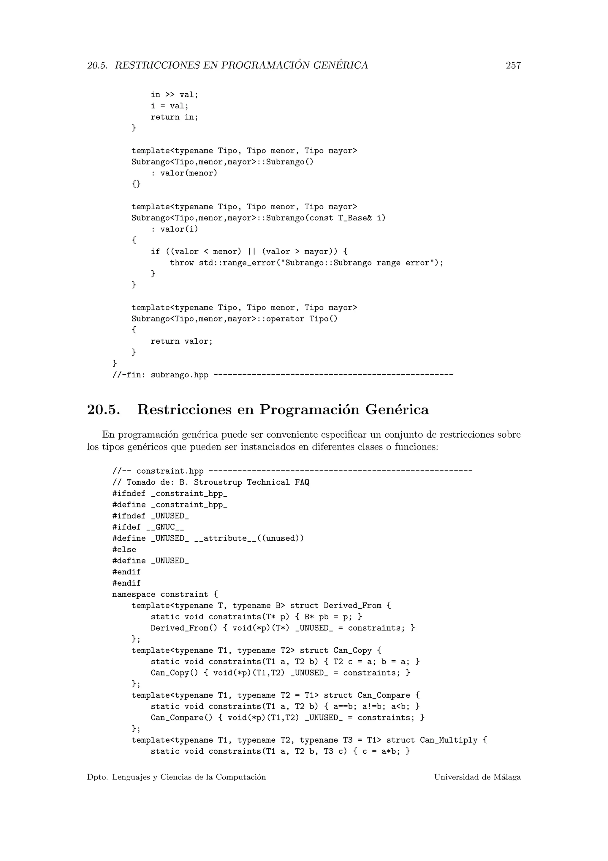 20.5. RESTRICCIONES EN PROGRAMACI ´ON GEN´ERICA 257
in  val;
i = val;
return in;
}
templatetypename Tipo, Tipo menor, Tipo mayor
SubrangoTipo,menor,mayor::Subrango()
: valor(menor)
{}
templatetypename Tipo, Tipo menor, Tipo mayor
SubrangoTipo,menor,mayor::Subrango(const T_Base i)
: valor(i)
{
if ((valor  menor) || (valor  mayor)) {
throw std::range_error(Subrango::Subrango range error);
}
}
templatetypename Tipo, Tipo menor, Tipo mayor
SubrangoTipo,menor,mayor::operator Tipo()
{
return valor;
}
}
//-fin: subrango.hpp --------------------------------------------------
20.5. Restricciones en Programaci´on Gen´erica
En programaci´on gen´erica puede ser conveniente especiﬁcar un conjunto de restricciones sobre
los tipos gen´ericos que pueden ser instanciados en diferentes clases o funciones:
//-- constraint.hpp -------------------------------------------------------
// Tomado de: B. Stroustrup Technical FAQ
#ifndef _constraint_hpp_
#define _constraint_hpp_
#ifndef _UNUSED_
#ifdef __GNUC__
#define _UNUSED_ __attribute__((unused))
#else
#define _UNUSED_
#endif
#endif
namespace constraint {
templatetypename T, typename B struct Derived_From {
static void constraints(T* p) { B* pb = p; }
Derived_From() { void(*p)(T*) _UNUSED_ = constraints; }
};
templatetypename T1, typename T2 struct Can_Copy {
static void constraints(T1 a, T2 b) { T2 c = a; b = a; }
Can_Copy() { void(*p)(T1,T2) _UNUSED_ = constraints; }
};
templatetypename T1, typename T2 = T1 struct Can_Compare {
static void constraints(T1 a, T2 b) { a==b; a!=b; ab; }
Can_Compare() { void(*p)(T1,T2) _UNUSED_ = constraints; }
};
templatetypename T1, typename T2, typename T3 = T1 struct Can_Multiply {
static void constraints(T1 a, T2 b, T3 c) { c = a*b; }
Dpto. Lenguajes y Ciencias de la Computaci´on Universidad de M´alaga
 