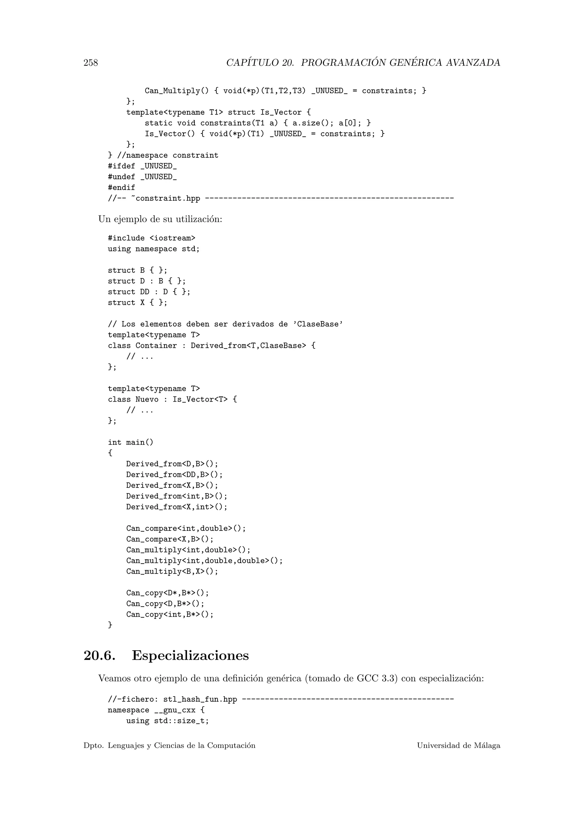 258 CAP´ITULO 20. PROGRAMACI ´ON GEN´ERICA AVANZADA
Can_Multiply() { void(*p)(T1,T2,T3) _UNUSED_ = constraints; }
};
templatetypename T1 struct Is_Vector {
static void constraints(T1 a) { a.size(); a[0]; }
Is_Vector() { void(*p)(T1) _UNUSED_ = constraints; }
};
} //namespace constraint
#ifdef _UNUSED_
#undef _UNUSED_
#endif
//-- ~constraint.hpp ------------------------------------------------------
Un ejemplo de su utilizaci´on:
#include iostream
using namespace std;
struct B { };
struct D : B { };
struct DD : D { };
struct X { };
// Los elementos deben ser derivados de ’ClaseBase’
templatetypename T
class Container : Derived_fromT,ClaseBase {
// ...
};
templatetypename T
class Nuevo : Is_VectorT {
// ...
};
int main()
{
Derived_fromD,B();
Derived_fromDD,B();
Derived_fromX,B();
Derived_fromint,B();
Derived_fromX,int();
Can_compareint,double();
Can_compareX,B();
Can_multiplyint,double();
Can_multiplyint,double,double();
Can_multiplyB,X();
Can_copyD*,B*();
Can_copyD,B*();
Can_copyint,B*();
}
20.6. Especializaciones
Veamos otro ejemplo de una deﬁnici´on gen´erica (tomado de GCC 3.3) con especializaci´on:
//-fichero: stl_hash_fun.hpp ----------------------------------------------
namespace __gnu_cxx {
using std::size_t;
Dpto. Lenguajes y Ciencias de la Computaci´on Universidad de M´alaga
 