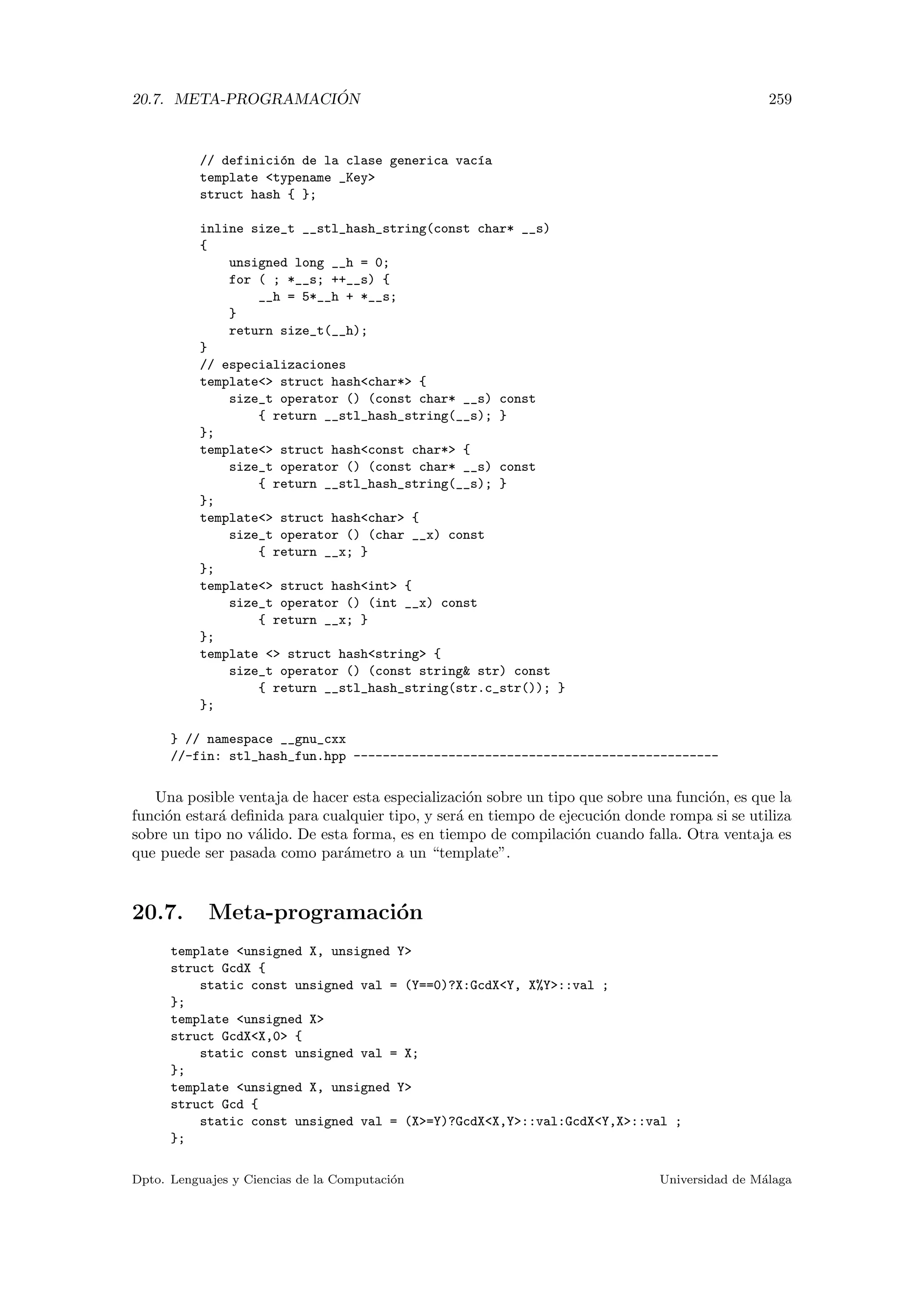 20.7. META-PROGRAMACI ´ON 259
// definici´on de la clase generica vac´ıa
template typename _Key
struct hash { };
inline size_t __stl_hash_string(const char* __s)
{
unsigned long __h = 0;
for ( ; *__s; ++__s) {
__h = 5*__h + *__s;
}
return size_t(__h);
}
// especializaciones
template struct hashchar* {
size_t operator () (const char* __s) const
{ return __stl_hash_string(__s); }
};
template struct hashconst char* {
size_t operator () (const char* __s) const
{ return __stl_hash_string(__s); }
};
template struct hashchar {
size_t operator () (char __x) const
{ return __x; }
};
template struct hashint {
size_t operator () (int __x) const
{ return __x; }
};
template  struct hashstring {
size_t operator () (const string str) const
{ return __stl_hash_string(str.c_str()); }
};
} // namespace __gnu_cxx
//-fin: stl_hash_fun.hpp --------------------------------------------------
Una posible ventaja de hacer esta especializaci´on sobre un tipo que sobre una funci´on, es que la
funci´on estar´a deﬁnida para cualquier tipo, y ser´a en tiempo de ejecuci´on donde rompa si se utiliza
sobre un tipo no v´alido. De esta forma, es en tiempo de compilaci´on cuando falla. Otra ventaja es
que puede ser pasada como par´ametro a un “template”.
20.7. Meta-programaci´on
template unsigned X, unsigned Y
struct GcdX {
static const unsigned val = (Y==0)?X:GcdXY, X%Y::val ;
};
template unsigned X
struct GcdXX,0 {
static const unsigned val = X;
};
template unsigned X, unsigned Y
struct Gcd {
static const unsigned val = (X=Y)?GcdXX,Y::val:GcdXY,X::val ;
};
Dpto. Lenguajes y Ciencias de la Computaci´on Universidad de M´alaga
 