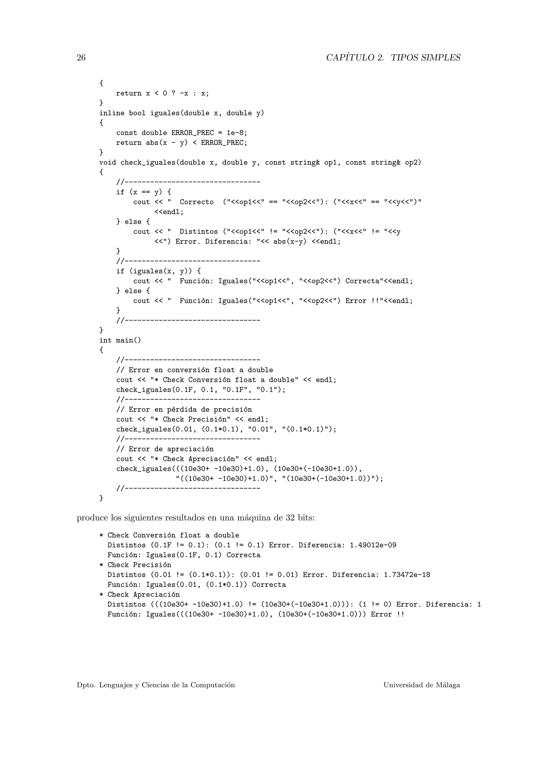 26 CAP´ITULO 2. TIPOS SIMPLES
{
return x < 0 ? -x : x;
}
inline bool iguales(double x, double y)
{
const double ERROR_PREC = 1e-8;
return abs(x - y) < ERROR_PREC;
}
void check_iguales(double x, double y, const string& op1, const string& op2)
{
//--------------------------------
if (x == y) {
cout << " Correcto ("<<op1<<" == "<<op2<<"): ("<<x<<" == "<<y<<")"
<<endl;
} else {
cout << " Distintos ("<<op1<<" != "<<op2<<"): ("<<x<<" != "<<y
<<") Error. Diferencia: "<< abs(x-y) <<endl;
}
//--------------------------------
if (iguales(x, y)) {
cout << " Funci´on: Iguales("<<op1<<", "<<op2<<") Correcta"<<endl;
} else {
cout << " Funci´on: Iguales("<<op1<<", "<<op2<<") Error !!"<<endl;
}
//--------------------------------
}
int main()
{
//--------------------------------
// Error en conversi´on float a double
cout << "* Check Conversi´on float a double" << endl;
check_iguales(0.1F, 0.1, "0.1F", "0.1");
//--------------------------------
// Error en p´erdida de precisi´on
cout << "* Check Precisi´on" << endl;
check_iguales(0.01, (0.1*0.1), "0.01", "(0.1*0.1)");
//--------------------------------
// Error de apreciaci´on
cout << "* Check Apreciaci´on" << endl;
check_iguales(((10e30+ -10e30)+1.0), (10e30+(-10e30+1.0)),
"((10e30+ -10e30)+1.0)", "(10e30+(-10e30+1.0))");
//--------------------------------
}
produce los siguientes resultados en una m´aquina de 32 bits:
* Check Conversi´on float a double
Distintos (0.1F != 0.1): (0.1 != 0.1) Error. Diferencia: 1.49012e-09
Funci´on: Iguales(0.1F, 0.1) Correcta
* Check Precisi´on
Distintos (0.01 != (0.1*0.1)): (0.01 != 0.01) Error. Diferencia: 1.73472e-18
Funci´on: Iguales(0.01, (0.1*0.1)) Correcta
* Check Apreciaci´on
Distintos (((10e30+ -10e30)+1.0) != (10e30+(-10e30+1.0))): (1 != 0) Error. Diferencia: 1
Funci´on: Iguales(((10e30+ -10e30)+1.0), (10e30+(-10e30+1.0))) Error !!
Dpto. Lenguajes y Ciencias de la Computaci´on Universidad de M´alaga
 