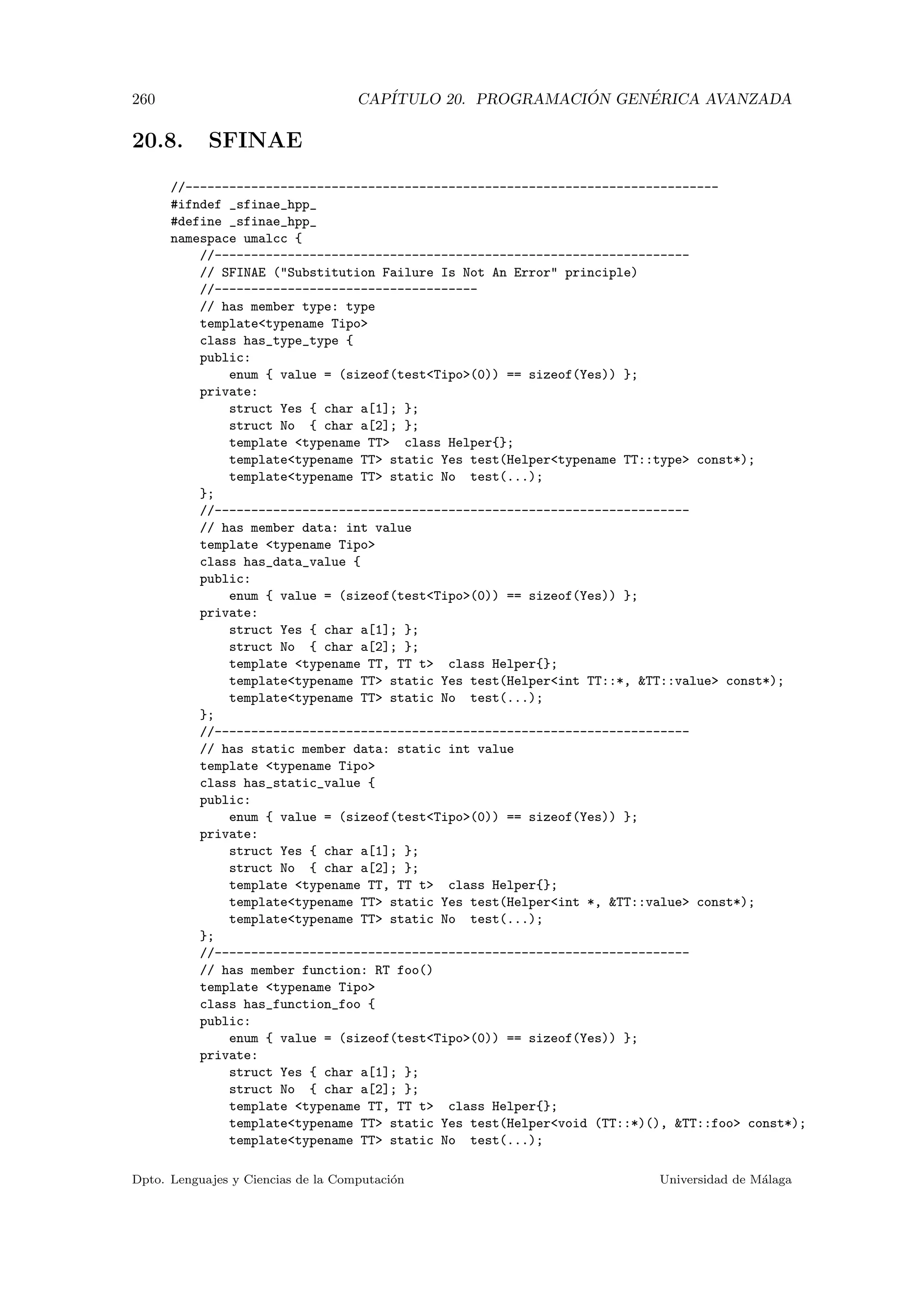 260 CAP´ITULO 20. PROGRAMACI ´ON GEN´ERICA AVANZADA
20.8. SFINAE
//-------------------------------------------------------------------------
#ifndef _sfinae_hpp_
#define _sfinae_hpp_
namespace umalcc {
//-----------------------------------------------------------------
// SFINAE (Substitution Failure Is Not An Error principle)
//------------------------------------
// has member type: type
templatetypename Tipo
class has_type_type {
public:
enum { value = (sizeof(testTipo(0)) == sizeof(Yes)) };
private:
struct Yes { char a[1]; };
struct No { char a[2]; };
template typename TT class Helper{};
templatetypename TT static Yes test(Helpertypename TT::type const*);
templatetypename TT static No test(...);
};
//-----------------------------------------------------------------
// has member data: int value
template typename Tipo
class has_data_value {
public:
enum { value = (sizeof(testTipo(0)) == sizeof(Yes)) };
private:
struct Yes { char a[1]; };
struct No { char a[2]; };
template typename TT, TT t class Helper{};
templatetypename TT static Yes test(Helperint TT::*, TT::value const*);
templatetypename TT static No test(...);
};
//-----------------------------------------------------------------
// has static member data: static int value
template typename Tipo
class has_static_value {
public:
enum { value = (sizeof(testTipo(0)) == sizeof(Yes)) };
private:
struct Yes { char a[1]; };
struct No { char a[2]; };
template typename TT, TT t class Helper{};
templatetypename TT static Yes test(Helperint *, TT::value const*);
templatetypename TT static No test(...);
};
//-----------------------------------------------------------------
// has member function: RT foo()
template typename Tipo
class has_function_foo {
public:
enum { value = (sizeof(testTipo(0)) == sizeof(Yes)) };
private:
struct Yes { char a[1]; };
struct No { char a[2]; };
template typename TT, TT t class Helper{};
templatetypename TT static Yes test(Helpervoid (TT::*)(), TT::foo const*);
templatetypename TT static No test(...);
Dpto. Lenguajes y Ciencias de la Computaci´on Universidad de M´alaga
 
