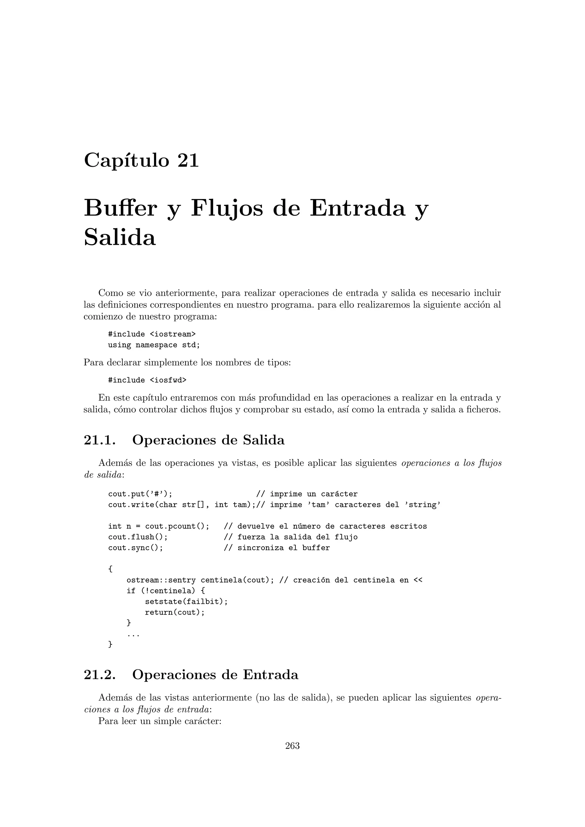 Cap´ıtulo 21
Buﬀer y Flujos de Entrada y
Salida
Como se vio anteriormente, para realizar operaciones de entrada y salida es necesario incluir
las deﬁniciones correspondientes en nuestro programa. para ello realizaremos la siguiente acci´on al
comienzo de nuestro programa:
#include iostream
using namespace std;
Para declarar simplemente los nombres de tipos:
#include iosfwd
En este cap´ıtulo entraremos con m´as profundidad en las operaciones a realizar en la entrada y
salida, c´omo controlar dichos ﬂujos y comprobar su estado, as´ı como la entrada y salida a ﬁcheros.
21.1. Operaciones de Salida
Adem´as de las operaciones ya vistas, es posible aplicar las siguientes operaciones a los ﬂujos
de salida:
cout.put(’#’); // imprime un car´acter
cout.write(char str[], int tam);// imprime ’tam’ caracteres del ’string’
int n = cout.pcount(); // devuelve el n´umero de caracteres escritos
cout.flush(); // fuerza la salida del flujo
cout.sync(); // sincroniza el buffer
{
ostream::sentry centinela(cout); // creaci´on del centinela en 
if (!centinela) {
setstate(failbit);
return(cout);
}
...
}
21.2. Operaciones de Entrada
Adem´as de las vistas anteriormente (no las de salida), se pueden aplicar las siguientes opera-
ciones a los ﬂujos de entrada:
Para leer un simple car´acter:
263
 