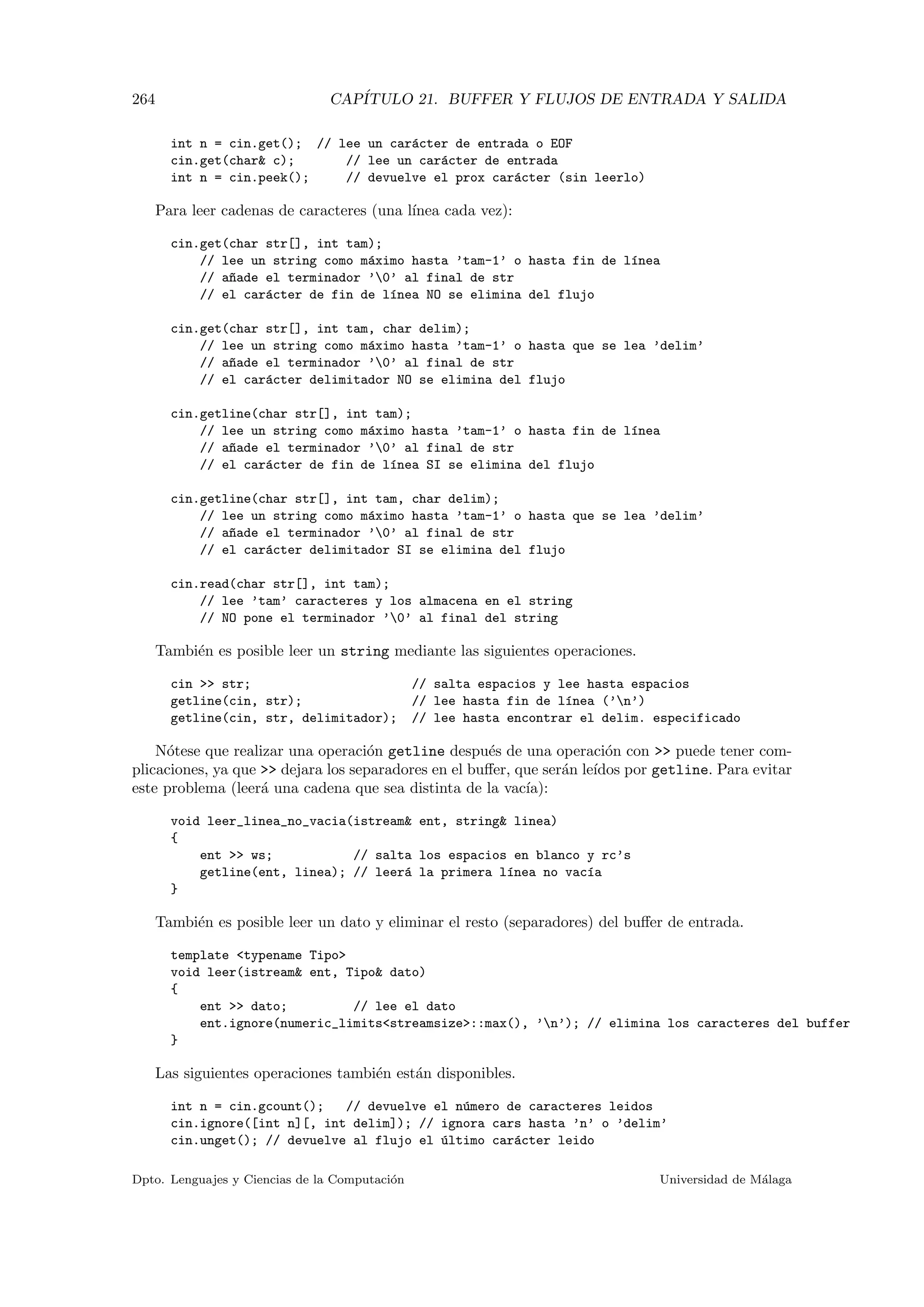 264 CAP´ITULO 21. BUFFER Y FLUJOS DE ENTRADA Y SALIDA
int n = cin.get(); // lee un car´acter de entrada o EOF
cin.get(char c); // lee un car´acter de entrada
int n = cin.peek(); // devuelve el prox car´acter (sin leerlo)
Para leer cadenas de caracteres (una l´ınea cada vez):
cin.get(char str[], int tam);
// lee un string como m´aximo hasta ’tam-1’ o hasta fin de l´ınea
// a~nade el terminador ’0’ al final de str
// el car´acter de fin de l´ınea NO se elimina del flujo
cin.get(char str[], int tam, char delim);
// lee un string como m´aximo hasta ’tam-1’ o hasta que se lea ’delim’
// a~nade el terminador ’0’ al final de str
// el car´acter delimitador NO se elimina del flujo
cin.getline(char str[], int tam);
// lee un string como m´aximo hasta ’tam-1’ o hasta fin de l´ınea
// a~nade el terminador ’0’ al final de str
// el car´acter de fin de l´ınea SI se elimina del flujo
cin.getline(char str[], int tam, char delim);
// lee un string como m´aximo hasta ’tam-1’ o hasta que se lea ’delim’
// a~nade el terminador ’0’ al final de str
// el car´acter delimitador SI se elimina del flujo
cin.read(char str[], int tam);
// lee ’tam’ caracteres y los almacena en el string
// NO pone el terminador ’0’ al final del string
Tambi´en es posible leer un string mediante las siguientes operaciones.
cin  str; // salta espacios y lee hasta espacios
getline(cin, str); // lee hasta fin de l´ınea (’n’)
getline(cin, str, delimitador); // lee hasta encontrar el delim. especificado
N´otese que realizar una operaci´on getline despu´es de una operaci´on con  puede tener com-
plicaciones, ya que  dejara los separadores en el buﬀer, que ser´an le´ıdos por getline. Para evitar
este problema (leer´a una cadena que sea distinta de la vac´ıa):
void leer_linea_no_vacia(istream ent, string linea)
{
ent  ws; // salta los espacios en blanco y rc’s
getline(ent, linea); // leer´a la primera l´ınea no vac´ıa
}
Tambi´en es posible leer un dato y eliminar el resto (separadores) del buﬀer de entrada.
template typename Tipo
void leer(istream ent, Tipo dato)
{
ent  dato; // lee el dato
ent.ignore(numeric_limitsstreamsize::max(), ’n’); // elimina los caracteres del buffer
}
Las siguientes operaciones tambi´en est´an disponibles.
int n = cin.gcount(); // devuelve el n´umero de caracteres leidos
cin.ignore([int n][, int delim]); // ignora cars hasta ’n’ o ’delim’
cin.unget(); // devuelve al flujo el ´ultimo car´acter leido
Dpto. Lenguajes y Ciencias de la Computaci´on Universidad de M´alaga
 