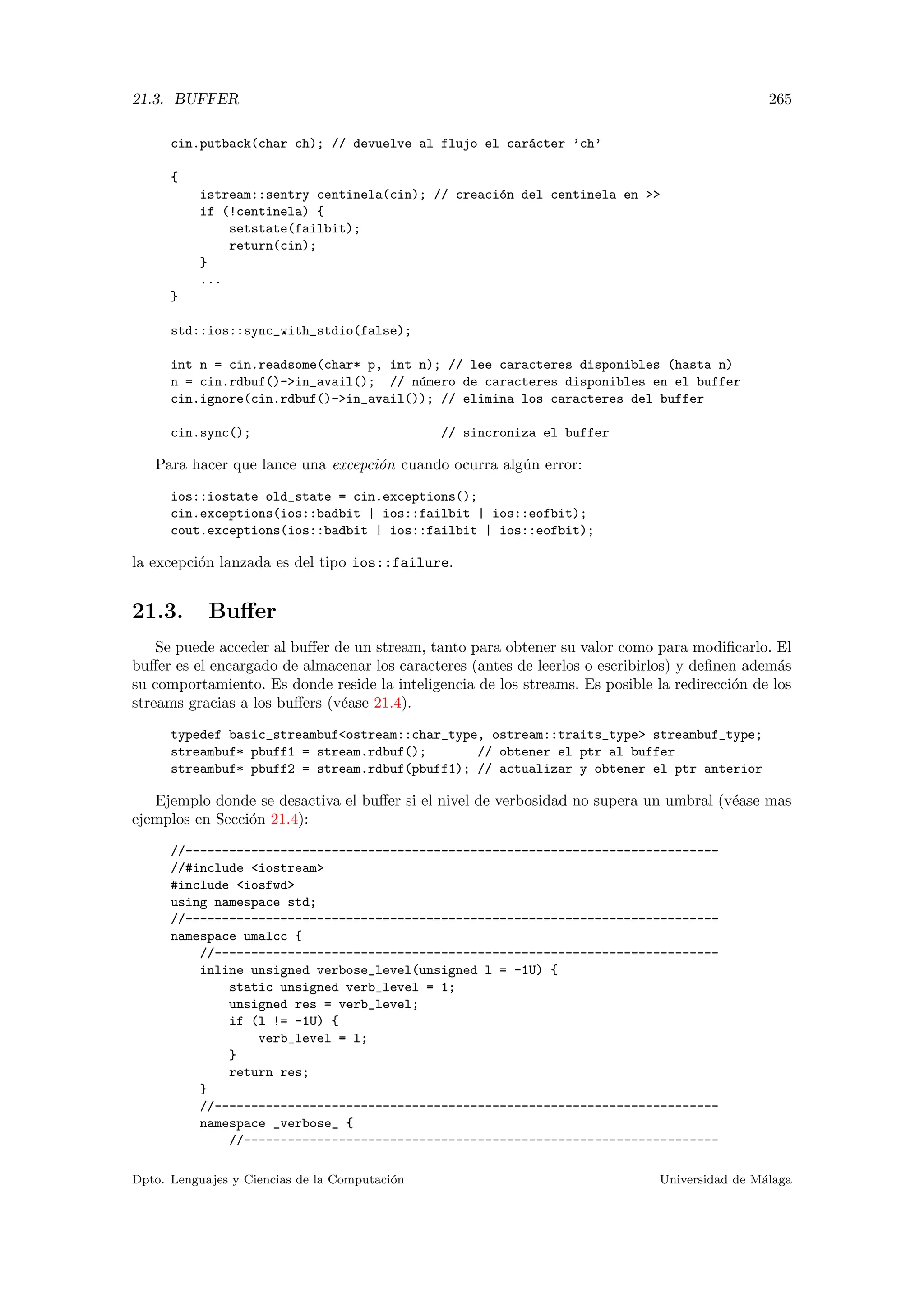 21.3. BUFFER 265
cin.putback(char ch); // devuelve al flujo el car´acter ’ch’
{
istream::sentry centinela(cin); // creaci´on del centinela en 
if (!centinela) {
setstate(failbit);
return(cin);
}
...
}
std::ios::sync_with_stdio(false);
int n = cin.readsome(char* p, int n); // lee caracteres disponibles (hasta n)
n = cin.rdbuf()-in_avail(); // n´umero de caracteres disponibles en el buffer
cin.ignore(cin.rdbuf()-in_avail()); // elimina los caracteres del buffer
cin.sync(); // sincroniza el buffer
Para hacer que lance una excepci´on cuando ocurra alg´un error:
ios::iostate old_state = cin.exceptions();
cin.exceptions(ios::badbit | ios::failbit | ios::eofbit);
cout.exceptions(ios::badbit | ios::failbit | ios::eofbit);
la excepci´on lanzada es del tipo ios::failure.
21.3. Buﬀer
Se puede acceder al buﬀer de un stream, tanto para obtener su valor como para modiﬁcarlo. El
buﬀer es el encargado de almacenar los caracteres (antes de leerlos o escribirlos) y deﬁnen adem´as
su comportamiento. Es donde reside la inteligencia de los streams. Es posible la redirecci´on de los
streams gracias a los buﬀers (v´ease 21.4).
typedef basic_streambufostream::char_type, ostream::traits_type streambuf_type;
streambuf* pbuff1 = stream.rdbuf(); // obtener el ptr al buffer
streambuf* pbuff2 = stream.rdbuf(pbuff1); // actualizar y obtener el ptr anterior
Ejemplo donde se desactiva el buﬀer si el nivel de verbosidad no supera un umbral (v´ease mas
ejemplos en Secci´on 21.4):
//-------------------------------------------------------------------------
//#include iostream
#include iosfwd
using namespace std;
//-------------------------------------------------------------------------
namespace umalcc {
//---------------------------------------------------------------------
inline unsigned verbose_level(unsigned l = -1U) {
static unsigned verb_level = 1;
unsigned res = verb_level;
if (l != -1U) {
verb_level = l;
}
return res;
}
//---------------------------------------------------------------------
namespace _verbose_ {
//-----------------------------------------------------------------
Dpto. Lenguajes y Ciencias de la Computaci´on Universidad de M´alaga
 