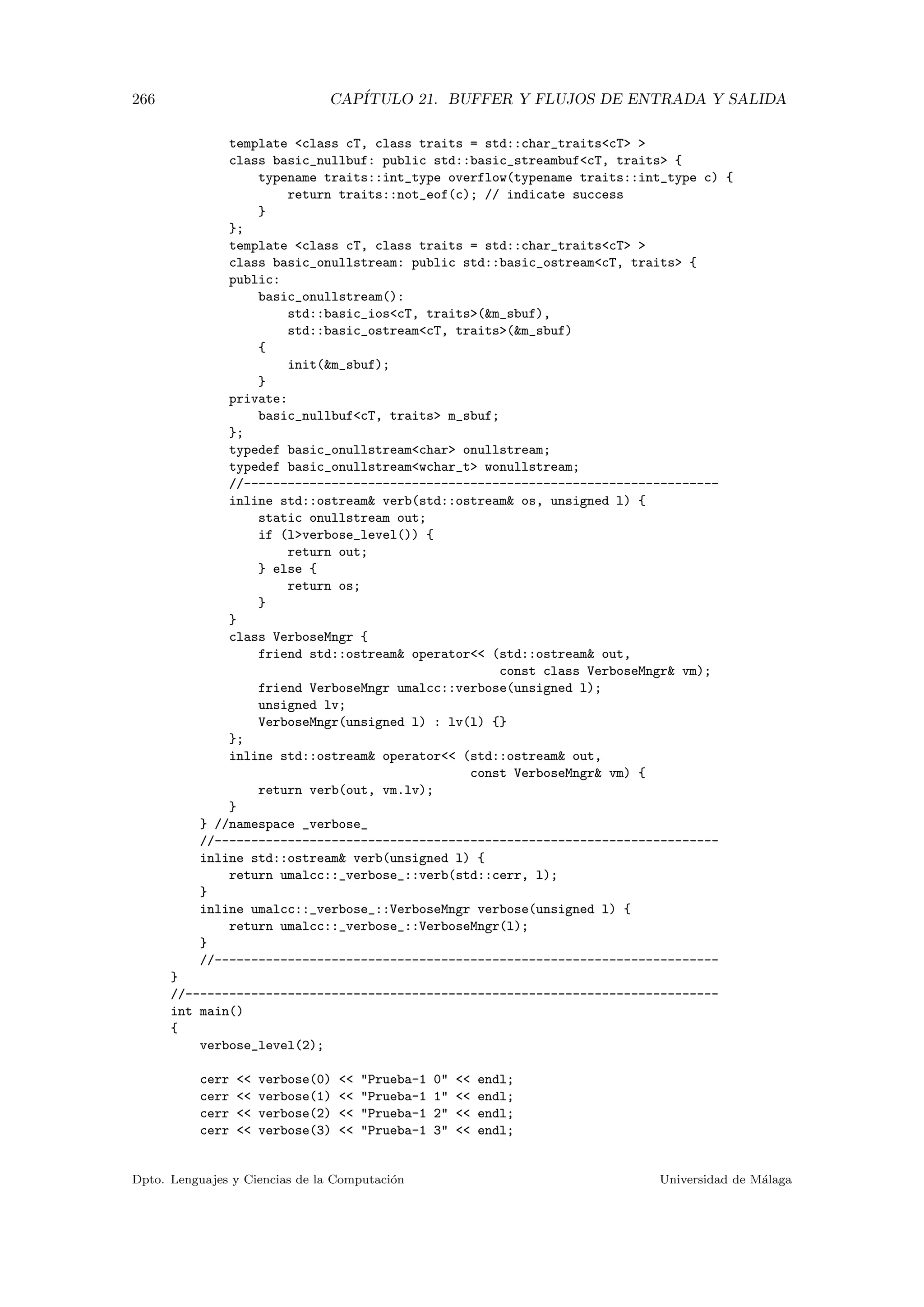 266 CAP´ITULO 21. BUFFER Y FLUJOS DE ENTRADA Y SALIDA
template class cT, class traits = std::char_traitscT 
class basic_nullbuf: public std::basic_streambufcT, traits {
typename traits::int_type overflow(typename traits::int_type c) {
return traits::not_eof(c); // indicate success
}
};
template class cT, class traits = std::char_traitscT 
class basic_onullstream: public std::basic_ostreamcT, traits {
public:
basic_onullstream():
std::basic_ioscT, traits(m_sbuf),
std::basic_ostreamcT, traits(m_sbuf)
{
init(m_sbuf);
}
private:
basic_nullbufcT, traits m_sbuf;
};
typedef basic_onullstreamchar onullstream;
typedef basic_onullstreamwchar_t wonullstream;
//-----------------------------------------------------------------
inline std::ostream verb(std::ostream os, unsigned l) {
static onullstream out;
if (lverbose_level()) {
return out;
} else {
return os;
}
}
class VerboseMngr {
friend std::ostream operator (std::ostream out,
const class VerboseMngr vm);
friend VerboseMngr umalcc::verbose(unsigned l);
unsigned lv;
VerboseMngr(unsigned l) : lv(l) {}
};
inline std::ostream operator (std::ostream out,
const VerboseMngr vm) {
return verb(out, vm.lv);
}
} //namespace _verbose_
//---------------------------------------------------------------------
inline std::ostream verb(unsigned l) {
return umalcc::_verbose_::verb(std::cerr, l);
}
inline umalcc::_verbose_::VerboseMngr verbose(unsigned l) {
return umalcc::_verbose_::VerboseMngr(l);
}
//---------------------------------------------------------------------
}
//-------------------------------------------------------------------------
int main()
{
verbose_level(2);
cerr  verbose(0)  Prueba-1 0  endl;
cerr  verbose(1)  Prueba-1 1  endl;
cerr  verbose(2)  Prueba-1 2  endl;
cerr  verbose(3)  Prueba-1 3  endl;
Dpto. Lenguajes y Ciencias de la Computaci´on Universidad de M´alaga
 