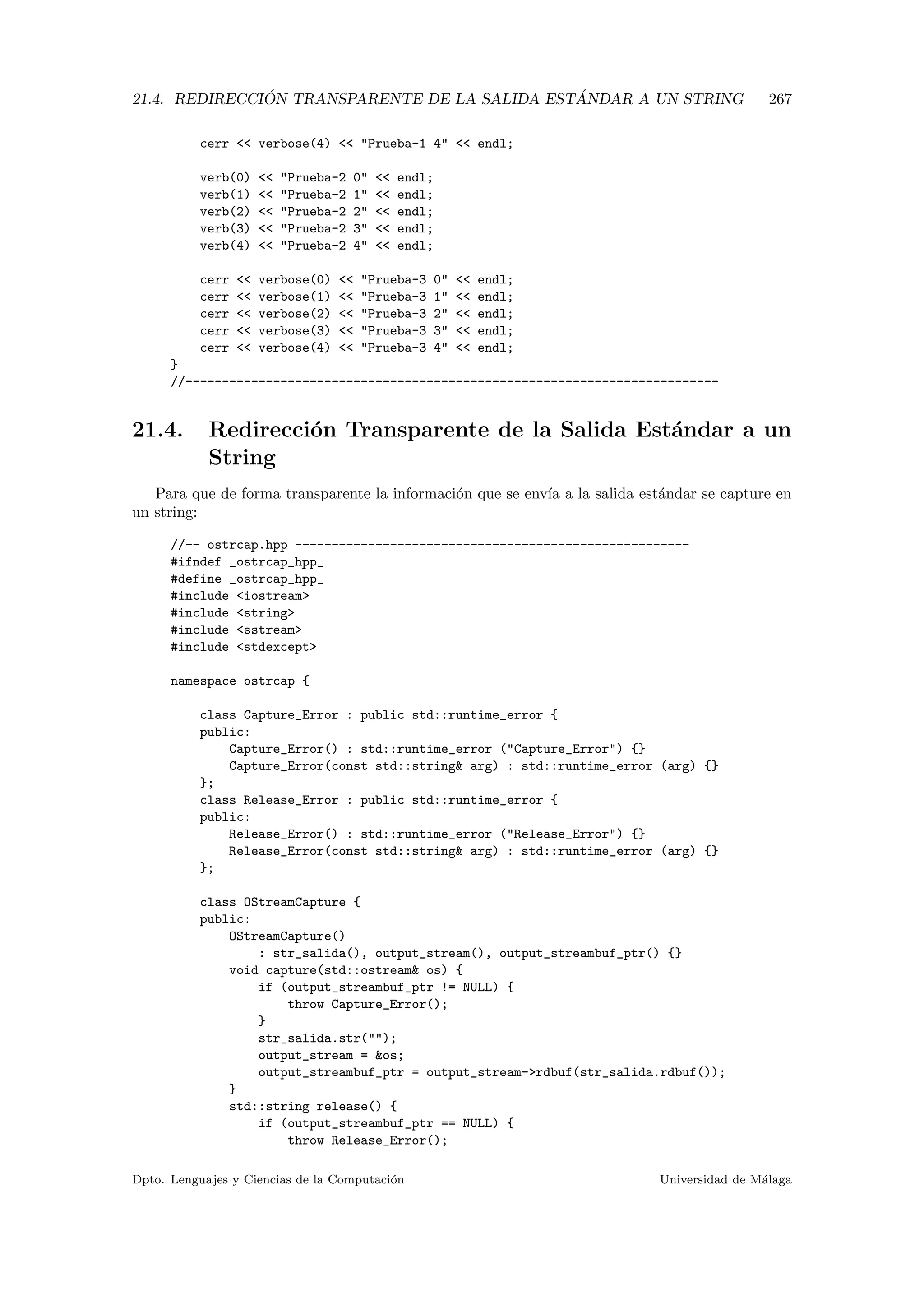 21.4. REDIRECCI ´ON TRANSPARENTE DE LA SALIDA EST ´ANDAR A UN STRING 267
cerr  verbose(4)  Prueba-1 4  endl;
verb(0)  Prueba-2 0  endl;
verb(1)  Prueba-2 1  endl;
verb(2)  Prueba-2 2  endl;
verb(3)  Prueba-2 3  endl;
verb(4)  Prueba-2 4  endl;
cerr  verbose(0)  Prueba-3 0  endl;
cerr  verbose(1)  Prueba-3 1  endl;
cerr  verbose(2)  Prueba-3 2  endl;
cerr  verbose(3)  Prueba-3 3  endl;
cerr  verbose(4)  Prueba-3 4  endl;
}
//-------------------------------------------------------------------------
21.4. Redirecci´on Transparente de la Salida Est´andar a un
String
Para que de forma transparente la informaci´on que se env´ıa a la salida est´andar se capture en
un string:
//-- ostrcap.hpp ------------------------------------------------------
#ifndef _ostrcap_hpp_
#define _ostrcap_hpp_
#include iostream
#include string
#include sstream
#include stdexcept
namespace ostrcap {
class Capture_Error : public std::runtime_error {
public:
Capture_Error() : std::runtime_error (Capture_Error) {}
Capture_Error(const std::string arg) : std::runtime_error (arg) {}
};
class Release_Error : public std::runtime_error {
public:
Release_Error() : std::runtime_error (Release_Error) {}
Release_Error(const std::string arg) : std::runtime_error (arg) {}
};
class OStreamCapture {
public:
OStreamCapture()
: str_salida(), output_stream(), output_streambuf_ptr() {}
void capture(std::ostream os) {
if (output_streambuf_ptr != NULL) {
throw Capture_Error();
}
str_salida.str();
output_stream = os;
output_streambuf_ptr = output_stream-rdbuf(str_salida.rdbuf());
}
std::string release() {
if (output_streambuf_ptr == NULL) {
throw Release_Error();
Dpto. Lenguajes y Ciencias de la Computaci´on Universidad de M´alaga
 