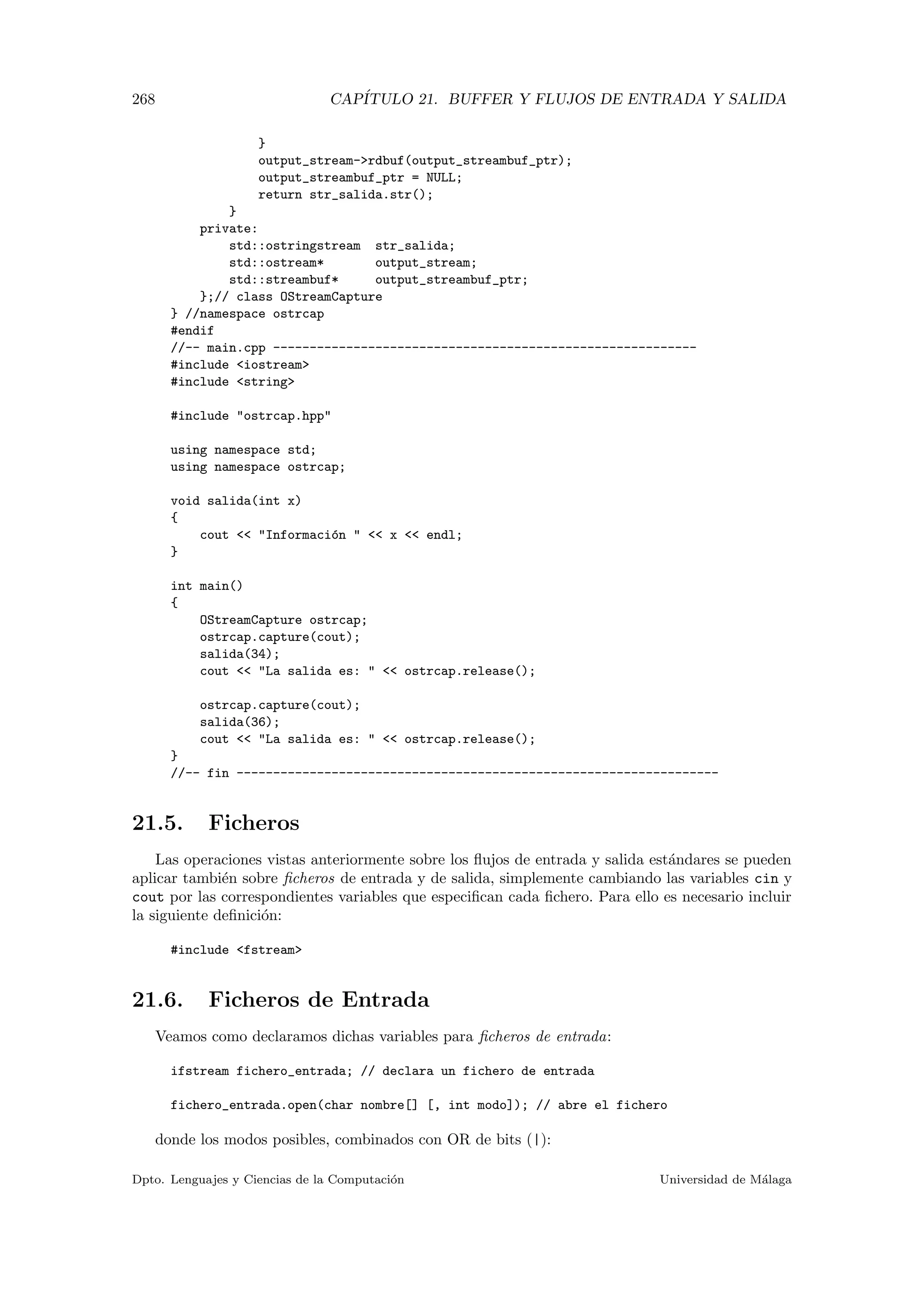 268 CAP´ITULO 21. BUFFER Y FLUJOS DE ENTRADA Y SALIDA
}
output_stream-rdbuf(output_streambuf_ptr);
output_streambuf_ptr = NULL;
return str_salida.str();
}
private:
std::ostringstream str_salida;
std::ostream* output_stream;
std::streambuf* output_streambuf_ptr;
};// class OStreamCapture
} //namespace ostrcap
#endif
//-- main.cpp ----------------------------------------------------------
#include iostream
#include string
#include ostrcap.hpp
using namespace std;
using namespace ostrcap;
void salida(int x)
{
cout  Informaci´on   x  endl;
}
int main()
{
OStreamCapture ostrcap;
ostrcap.capture(cout);
salida(34);
cout  La salida es:   ostrcap.release();
ostrcap.capture(cout);
salida(36);
cout  La salida es:   ostrcap.release();
}
//-- fin ------------------------------------------------------------------
21.5. Ficheros
Las operaciones vistas anteriormente sobre los ﬂujos de entrada y salida est´andares se pueden
aplicar tambi´en sobre ﬁcheros de entrada y de salida, simplemente cambiando las variables cin y
cout por las correspondientes variables que especiﬁcan cada ﬁchero. Para ello es necesario incluir
la siguiente deﬁnici´on:
#include fstream
21.6. Ficheros de Entrada
Veamos como declaramos dichas variables para ﬁcheros de entrada:
ifstream fichero_entrada; // declara un fichero de entrada
fichero_entrada.open(char nombre[] [, int modo]); // abre el fichero
donde los modos posibles, combinados con OR de bits (|):
Dpto. Lenguajes y Ciencias de la Computaci´on Universidad de M´alaga
 