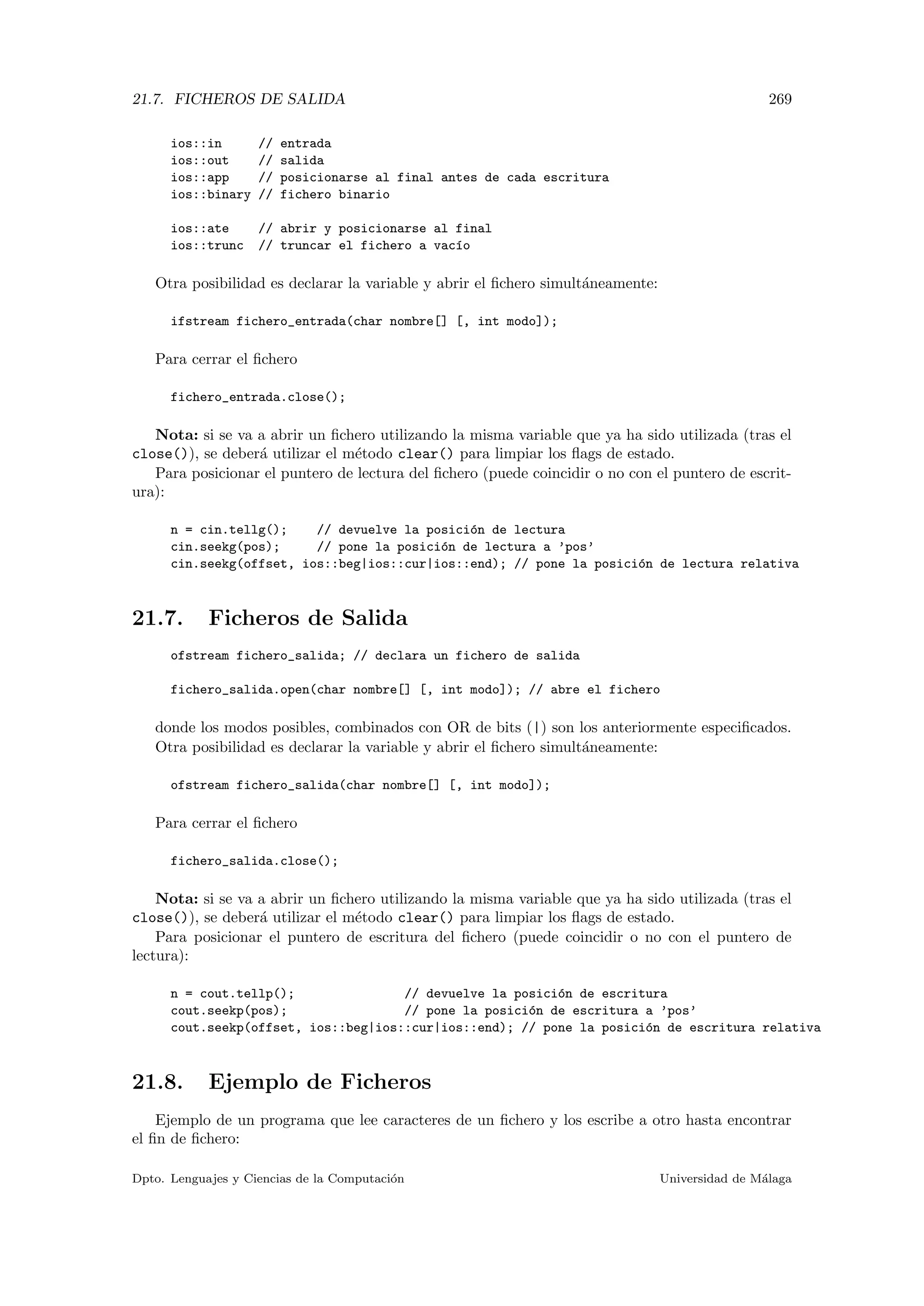 21.7. FICHEROS DE SALIDA 269
ios::in // entrada
ios::out // salida
ios::app // posicionarse al final antes de cada escritura
ios::binary // fichero binario
ios::ate // abrir y posicionarse al final
ios::trunc // truncar el fichero a vac´ıo
Otra posibilidad es declarar la variable y abrir el ﬁchero simult´aneamente:
ifstream fichero_entrada(char nombre[] [, int modo]);
Para cerrar el ﬁchero
fichero_entrada.close();
Nota: si se va a abrir un ﬁchero utilizando la misma variable que ya ha sido utilizada (tras el
close()), se deber´a utilizar el m´etodo clear() para limpiar los ﬂags de estado.
Para posicionar el puntero de lectura del ﬁchero (puede coincidir o no con el puntero de escrit-
ura):
n = cin.tellg(); // devuelve la posici´on de lectura
cin.seekg(pos); // pone la posici´on de lectura a ’pos’
cin.seekg(offset, ios::beg|ios::cur|ios::end); // pone la posici´on de lectura relativa
21.7. Ficheros de Salida
ofstream fichero_salida; // declara un fichero de salida
fichero_salida.open(char nombre[] [, int modo]); // abre el fichero
donde los modos posibles, combinados con OR de bits (|) son los anteriormente especiﬁcados.
Otra posibilidad es declarar la variable y abrir el ﬁchero simult´aneamente:
ofstream fichero_salida(char nombre[] [, int modo]);
Para cerrar el ﬁchero
fichero_salida.close();
Nota: si se va a abrir un ﬁchero utilizando la misma variable que ya ha sido utilizada (tras el
close()), se deber´a utilizar el m´etodo clear() para limpiar los ﬂags de estado.
Para posicionar el puntero de escritura del ﬁchero (puede coincidir o no con el puntero de
lectura):
n = cout.tellp(); // devuelve la posici´on de escritura
cout.seekp(pos); // pone la posici´on de escritura a ’pos’
cout.seekp(offset, ios::beg|ios::cur|ios::end); // pone la posici´on de escritura relativa
21.8. Ejemplo de Ficheros
Ejemplo de un programa que lee caracteres de un ﬁchero y los escribe a otro hasta encontrar
el ﬁn de ﬁchero:
Dpto. Lenguajes y Ciencias de la Computaci´on Universidad de M´alaga
 