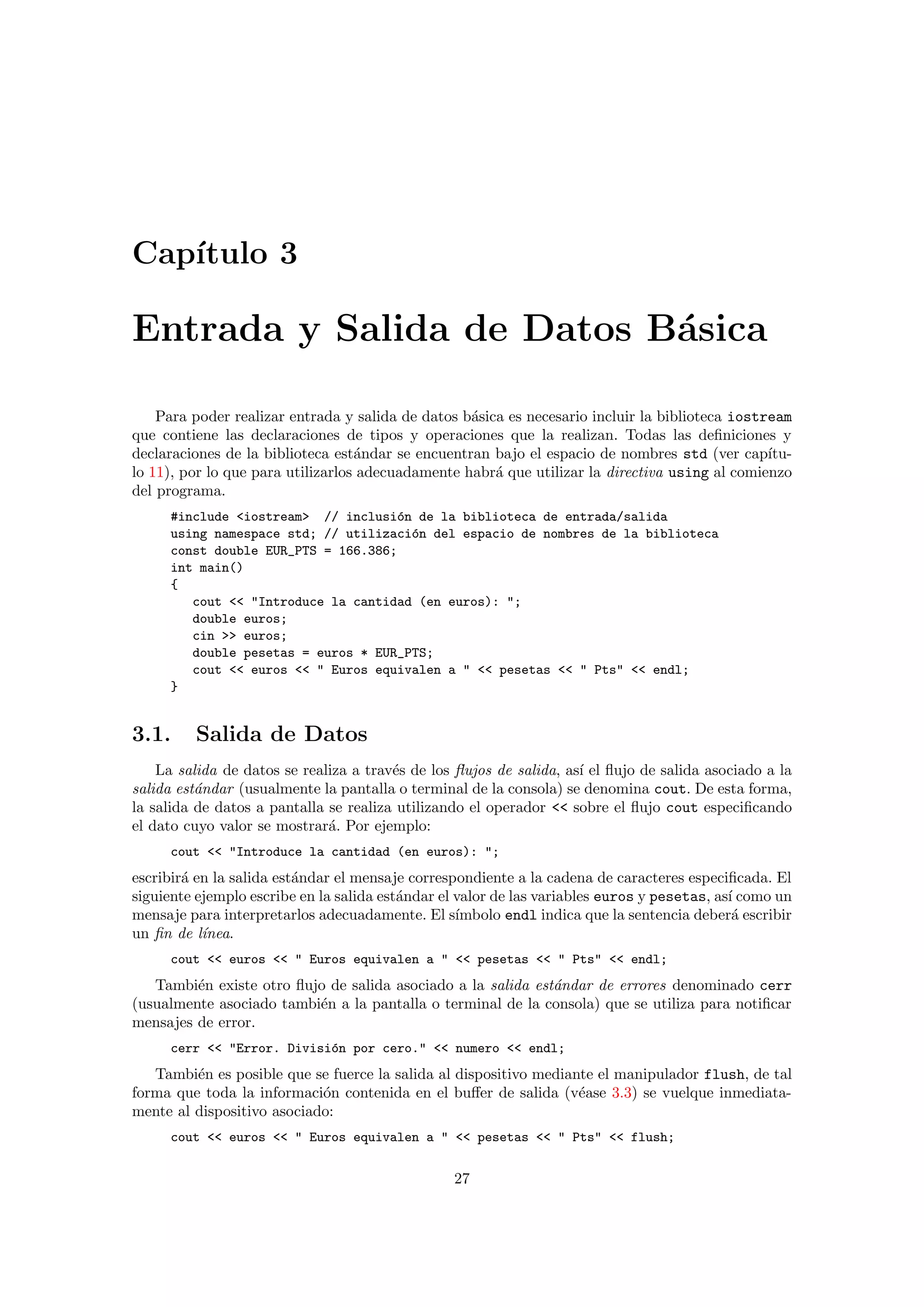 Cap´ıtulo 3
Entrada y Salida de Datos B´asica
Para poder realizar entrada y salida de datos b´asica es necesario incluir la biblioteca iostream
que contiene las declaraciones de tipos y operaciones que la realizan. Todas las deﬁniciones y
declaraciones de la biblioteca est´andar se encuentran bajo el espacio de nombres std (ver cap´ıtu-
lo 11), por lo que para utilizarlos adecuadamente habr´a que utilizar la directiva using al comienzo
del programa.
#include <iostream> // inclusi´on de la biblioteca de entrada/salida
using namespace std; // utilizaci´on del espacio de nombres de la biblioteca
const double EUR_PTS = 166.386;
int main()
{
cout << "Introduce la cantidad (en euros): ";
double euros;
cin >> euros;
double pesetas = euros * EUR_PTS;
cout << euros << " Euros equivalen a " << pesetas << " Pts" << endl;
}
3.1. Salida de Datos
La salida de datos se realiza a trav´es de los ﬂujos de salida, as´ı el ﬂujo de salida asociado a la
salida est´andar (usualmente la pantalla o terminal de la consola) se denomina cout. De esta forma,
la salida de datos a pantalla se realiza utilizando el operador << sobre el ﬂujo cout especiﬁcando
el dato cuyo valor se mostrar´a. Por ejemplo:
cout << "Introduce la cantidad (en euros): ";
escribir´a en la salida est´andar el mensaje correspondiente a la cadena de caracteres especiﬁcada. El
siguiente ejemplo escribe en la salida est´andar el valor de las variables euros y pesetas, as´ı como un
mensaje para interpretarlos adecuadamente. El s´ımbolo endl indica que la sentencia deber´a escribir
un ﬁn de l´ınea.
cout << euros << " Euros equivalen a " << pesetas << " Pts" << endl;
Tambi´en existe otro ﬂujo de salida asociado a la salida est´andar de errores denominado cerr
(usualmente asociado tambi´en a la pantalla o terminal de la consola) que se utiliza para notiﬁcar
mensajes de error.
cerr << "Error. Divisi´on por cero." << numero << endl;
Tambi´en es posible que se fuerce la salida al dispositivo mediante el manipulador flush, de tal
forma que toda la informaci´on contenida en el buﬀer de salida (v´ease 3.3) se vuelque inmediata-
mente al dispositivo asociado:
cout << euros << " Euros equivalen a " << pesetas << " Pts" << flush;
27
 